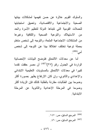 ‫ﻭﺍﻟﺴﻠﻭﻙ ﺍﻟﻘﻭﻴﻡ ﻋﻼﻭﺓ ﻋﻥ ﺤﺴﻥ ﺘﻔﻬﻤﻬﺎ ﻟﻤﺸﻜﻼﺕ ﺒﻴﺌﺘﻬﺎ‬
‫ﺍﻟﺼﺤﻴﺔ ﻭﺍﻻﺠﺘﻤﺎﻋﻴﺔ ﻭﺍﻻﻗﺘﺼﺎﺩﻴﺔ، ﻭﺘﻌﻤﻴﻕ ﺍﺴﺘﺠﺎﺒﺘﻬﺎ‬
‫ﻟﻠﺤﻤﻼﺕ ﺍﻟﻘﻭﻤﻴﺔ ﺍﻟﺘﻲ ﺘﺘﺒﻨﺎﻫﺎ ﺍﻟﺩﻭﻟﺔ ﻟﺘﻨﻅﻴﻡ ﺍﻷﺴﺭﺓ ﻭﺍﻟﺤﺩ‬
‫ﻭﻏﻴﺭﻫﺎ‬   ‫ﻭﺍﻟﺜﻘﺎﻓﻴﺔ‬   ‫ﺍﻟﺼﺤﻴﺔ‬        ‫ﻭﺍﻟﺘﻭﻋﻴﺔ‬   ‫ﺍﻻﺴﺘﻬﻼﻙ‬      ‫ﻤﻥ‬
‫ﻤﻥ ﺍﻟﻤﺸﻜﻼﺕ ﺍﻻﺠﺘﻤﺎﻋﻴﺔ ﺍﻟﻤﻠﺤﺔ، ﻭﺍﻟﺘﻭﺠﻪ ﺇﻟﻰ ﺸﺨﺹ ﻤﺘﻌﻠﻡ‬
‫ﺒﺤﻤﻠﺔ ﺘﻭﻋﻴﺔ ﺘﺨﺘﻠﻑ ﺍﺨﺘﻼﻓﺎ ﺒﻴﻨﺎ ﻋﻥ ﺍﻟﺘﻭﺠﻪ ﺇﻟﻰ ﺸﺨﺹ‬
                   ‫ﹰ ﹰ‬
                                                   ‫ﺃﻤﻲ)604(.‬
‫ﺃﻤﺎ ﻋﻥ ﻤﻌﺩﻻﺕ ﺍﻻﻟﺘﺤﺎﻕ ﻓﺘﻭﻀﺢ ﺍﻟﺒﻴﺎﻨﺎﺕ ﺍﻹﺤﺼﺎﺌﻴﺔ‬
                                          ‫‪‬‬
‫ﺃﻥ ﻤﺼﺭ ﺤﻘﻘﺕ ﺘﻘﺩﻤﺎ‬
 ‫‪‬‬                    ‫) 704 (‬
                                ‫ﺍﻟﻭﺍﺭﺩﺓ ﻓﻲ ﺍﻟﺠﺩﻭل ﺭﻗﻡ )٧٢(‬
‫ﻜﺒﻴﺭﺍ ﻓﻲ ﻤﻌﺩﻻﺕ ﺍﻻﻟﺘﺤﺎﻕ ﺒﺎﻟﻤﺴﺘﻭﻴﺎﺕ ﺍﻟﺘﻌﻠﻴﻤﻴﺔ ﺍﻻﺒﺘﺩﺍﺌﻲ‬
                                                ‫‪‬‬
‫ﻭﺍﻹﻋﺩﺍﺩﻱ ﻭﺍﻟﺜﺎﻨﻭﻱ، ﻭﺇﻥ ﻜﺎﻥ ﺍﻻﺭﺘﻔﺎﻉ ﻴﻅﻬﺭ ﺒﺼﻭﺭﺓ ﺃﻜﺜﺭ‬
‫ﻭﻀﻭﺤﺎ ﺒﻴﻥ ﺍﻟﻁﺎﻟﺒﺎﺕ ﻤﻘﺎﺭﻨﺔ ﺒﺎﻟﻁﻠﺒﺔ ﻜﺫﻟﻙ ﻓﺈﻥ ﺍﻟﺯﻴﺎﺩﺓ ﺃﻜﺜﺭ‬
                                                   ‫‪‬‬
‫ﻭﻀﻭﺤﺎ ﻓﻲ ﺍﻟﻤﺭﺤﻠﺔ ﺍﻹﻋﺩﺍﺩﻴﺔ ﻭﺍﻟﺜﺎﻨﻭﻴﺔ ﻋﻥ ﺍﻟﻤﺭﺤﻠﺔ‬
                                          ‫‪‬‬
                                                   ‫ﺍﻻﺒﺘﺩﺍﺌﻴﺔ.‬




                                                          ‫)604(‬
                                 ‫ﺍﻟﻤﺭﺠﻊ ﺍﻟﺴﺎﺒﻕ، ﺹ: ٧٤١.‬
                                                          ‫)704(‬
                                  ‫ﺍﻟﻤﺭﺠﻊ ﺍﻟﺴﺎﺒﻕ، ﺹ: ٦٤.‬

                      ‫- ٦٧٤ -‬
 