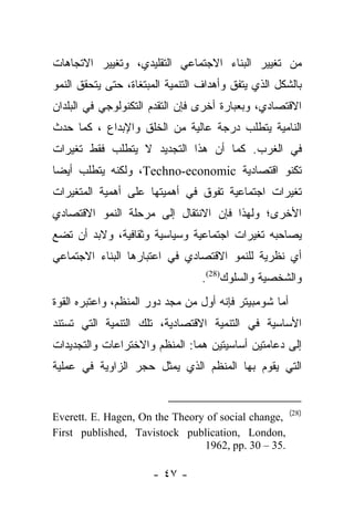 ‫ﻤﻥ ﺘﻐﻴﻴﺭ ﺍﻟﺒﻨﺎﺀ ﺍﻻﺠﺘﻤﺎﻋﻲ ﺍﻟﺘﻘﻠﻴﺩﻱ، ﻭﺘﻐﻴﻴﺭ ﺍﻻﺘﺠﺎﻫﺎﺕ‬
‫ﺒﺎﻟﺸﻜل ﺍﻟﺫﻱ ﻴﺘﻔﻕ ﻭﺃﻫﺩﺍﻑ ﺍﻟﺘﻨﻤﻴﺔ ﺍﻟﻤﺒﺘﻐﺎﺓ، ﺤﺘﻰ ﻴﺘﺤﻘﻕ ﺍﻟﻨﻤﻭ‬
‫ﺍﻻﻗﺘﺼﺎﺩﻱ، ﻭﺒﻌﺒﺎﺭﺓ ﺃﺨﺭﻯ ﻓﺈﻥ ﺍﻟﺘﻘﺩﻡ ﺍﻟﺘﻜﻨﻭﻟﻭﺠﻲ ﻓﻲ ﺍﻟﺒﻠﺩﺍﻥ‬
‫ﺍﻟﻨﺎﻤﻴﺔ ﻴﺘﻁﻠﺏ ﺩﺭﺠﺔ ﻋﺎﻟﻴﺔ ﻤﻥ ﺍﻟﺨﻠﻕ ﻭﺍﻹﺒﺩﺍﻉ ، ﻜﻤﺎ ﺤﺩﺙ‬
‫ﻓﻲ ﺍﻟﻐﺭﺏ. ﻜﻤﺎ ﺃﻥ ﻫﺫﺍ ﺍﻟﺘﺠﺩﻴﺩ ﻻ ﻴﺘﻁﻠﺏ ﻓﻘﻁ ﺘﻐﻴﺭﺍﺕ‬
‫ﺘﻜﻨﻭ ﺍﻗﺘﺼﺎﺩﻴﺔ ‪ ،Techno-economic‬ﻭﻟﻜﻨﻪ ﻴﺘﻁﻠﺏ ﺃﻴﻀﺎ‬
 ‫‪‬‬
‫ﺘﻐﻴﺭﺍﺕ ﺍﺠﺘﻤﺎﻋﻴﺔ ﺘﻔﻭﻕ ﻓﻲ ﺃﻫﻤﻴﺘﻬﺎ ﻋﻠﻰ ﺃﻫﻤﻴﺔ ﺍﻟﻤﺘﻐﻴﺭﺍﺕ‬
‫ﺍﻷﺨﺭﻯ؛ ﻭﻟﻬﺫﺍ ﻓﺈﻥ ﺍﻻﻨﺘﻘﺎل ﺇﻟﻰ ﻤﺭﺤﻠﺔ ﺍﻟﻨﻤﻭ ﺍﻻﻗﺘﺼﺎﺩﻱ‬
‫ﻴﺼﺎﺤﺒﻪ ﺘﻐﻴﺭﺍﺕ ﺍﺠﺘﻤﺎﻋﻴﺔ ﻭﺴﻴﺎﺴﻴﺔ ﻭﺜﻘﺎﻓﻴﺔ، ﻭﻻﺒﺩ ﺃﻥ ﺘﻀﻊ‬
‫ﺃﻱ ﻨﻅﺭﻴﺔ ﻟﻠﻨﻤﻭ ﺍﻻﻗﺘﺼﺎﺩﻱ ﻓﻲ ﺍﻋﺘﺒﺎﺭﻫﺎ ﺍﻟﺒﻨﺎﺀ ﺍﻻﺠﺘﻤﺎﻋﻲ‬
                                  ‫ﻭﺍﻟﺸﺨﺼﻴﺔ ﻭﺍﻟﺴﻠﻭﻙ)82(.‬
‫ﺃﻤﺎ ﺸﻭﻤﺒﻴﺘﺭ ﻓﺈﻨﻪ ﺃﻭل ﻤﻥ ﻤﺠﺩ ﺩﻭﺭ ﺍﻟﻤﻨﻅﻡ، ﻭﺍﻋﺘﺒﺭﻩ ﺍﻟﻘﻭﺓ‬
                              ‫‪‬‬                   ‫‪‬‬
‫ﺍﻷﺴﺎﺴﻴﺔ ﻓﻲ ﺍﻟﺘﻨﻤﻴﺔ ﺍﻻﻗﺘﺼﺎﺩﻴﺔ، ﺘﻠﻙ ﺍﻟﺘﻨﻤﻴﺔ ﺍﻟﺘﻲ ﺘﺴﺘﻨﺩ‬
‫ﺇﻟﻰ ﺩﻋﺎﻤﺘﻴﻥ ﺃﺴﺎﺴﻴﺘﻴﻥ ﻫﻤﺎ: ﺍﻟﻤﻨﻅﻡ ﻭﺍﻻﺨﺘﺭﺍﻋﺎﺕ ﻭﺍﻟﺘﺠﺩﻴﺩﺍﺕ‬
‫ﺍﻟﺘﻲ ﻴﻘﻭﻡ ﺒﻬﺎ ﺍﻟﻤﻨﻅﻡ ﺍﻟﺫﻱ ﻴﻤﺜل ﺤﺠﺭ ﺍﻟﺯﺍﻭﻴﺔ ﻓﻲ ﻋﻤﻠﻴﺔ‬


                                                        ‫)82(‬
‫,‪Everett. E. Hagen, On the Theory of social change‬‬
‫,‪First published, Tavistock publication, London‬‬
                                ‫.53 – 03 .‪1962, pp‬‬

                      ‫- ٧٤ -‬
 