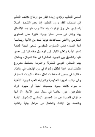 ‫ﺃﺴﺎﺴﻲ ﻟﻠﺘﻌﻠﻴﻡ، ﻭﺘﺅﺩﻱ ﺯﻴﺎﺩﺓ ﺍﻟﻔﻘﺭ ﻤﻊ ﺍﺭﺘﻔﺎﻉ ﺘﻜﺎﻟﻴﻑ ﺍﻟﺘﻌﻠﻴﻡ‬
‫ﺇﻟﻰ ﺍﻨﺴﺤﺎﺏ ﺍﻟﻔﻘﺭﺍﺀ ﻤﻥ ﺍﻟﺘﻌﻠﻴﻡ، ﺇﻤﺎ ﺒﻌﺩﻡ ﺍﻻﻟﺘﺤﺎﻕ ﺃﺼﻼ‬
‫ﹰ‬                 ‫‪‬‬
‫ﺒﺎﻟﻤﺩﺍﺭﺱ ﺤﺘﻰ ﻭﺇﻥ ﺘﻭﺍﻓﺭﺕ ﻭﺇﻤﺎ ﺒﺎﻟﺘﺴﺭﺏ ﻤﻨﻬﺎ ﺒﻌﺩ ﺍﻻﻟﺘﺤﺎﻕ‬
                          ‫‪‬‬
‫ﺒﻬﺎ، ﻭﺘﺒﺫل ﻓﻲ ﻤﺼﺭ ﺤﺎﻟﻴﺎ ﺠﻬﻭﺩﺍ ﻜﺜﻴﺭﺓ ﻋﻠﻰ ﺍﻟﻤﺴﺘﻭﻯ‬
                   ‫‪‬‬     ‫‪‬‬
‫ﺍﻟﺤﻜﻭﻤﻲ ﻭﺍﻷﻫﻠﻲ ﺒﻤﺴﺎﻋﺩﺍﺕ ﺩﻭﻟﻴﺔ ﻟﻠﺤﺩ ﻤﻥ ﺍﻷﻤﻴﺔ ﻭﺒﺨﺎﺼﺔ‬
‫ﺃﻤﻴﺔ ﺍﻟﻨﺴﺎﺀ؛ ﻓﻌﻠﻰ ﺍﻟﻤﺴﺘﻭﻯ ﺍﻟﺤﻜﻭﻤﻲ ﺘﺴﻌﻰ ﺍﻟﻬﻴﺌﺔ ﺍﻟﻌﺎﻤﺔ‬
‫ﻟﻤﺤﻭ ﺍﻷﻤﻴﺔ ﻭﺘﻌﻠﻴﻡ ﺍﻟﻜﺒﺎﺭ ﺇﻟﻰ ﺍﻟﻭﺼﻭل ﺒﺨﺩﻤﺎﺘﻬﺎ ﺇﻟﻰ ﻤﺼﺭ‬
‫ﻜﻠﻬﺎ ﻭﺍﻟﺘﻨﺴﻴﻕ ﺒﻴﻥ ﺍﻟﺠﻬﻭﺩ ﺍﻟﻤﺘﻨﺎﺜﺭﺓ ﻓﻲ ﻫﺫﺍ ﺍﻟﻤﻴﺩﺍﻥ، ﻭﺒﺎﻟﻤﺜل‬
‫ﻴﻬﺘﻡ ﺍﻟﻤﺠﻠﺱ ﺍﻟﻘﻭﻤﻲ ﻟﻠﻁﻔﻭﻟﺔ ﻭﺍﻷﻤﻭﻤﺔ ﺒﺘﺨﻁﻴﻁ ﻤﺸﺭﻭﻉ‬
‫ﻤﺘﻜﺎﻤل ﻟﻤﺤﻭ ﺃﻤﻴﺔ ﺍﻟﻁﻔل ﻭﺍﻟﻤﺭﺃﺓ ﻓﻲ ﺴﻥ ﺍﻹﻨﺠﺎﺏ ﻓﻲ ﻤﻨﺎﻁﻕ‬
‫ﻤﺨﺘﺎﺭﺓ ﻓﻲ ﺒﻌﺽ ﺍﻟﻤﺤﺎﻓﻅﺎﺕ ﺘﻤﺜل ﻤﺨﺘﻠﻑ ﺍﻟﺒﻴﺌﺎﺕ ﺍﻟﻤﺤﻠﻴﺔ.‬
‫ﻭﺇﻟﻰ ﺠﺎﻨﺏ ﺍﻟﺠﻬﻭﺩ ﺍﻟﺤﻜﻭﻤﻴﺔ ﻭﺍﻟﺩﻭﻟﻴﺔ، ﺘﻠﻌﺏ ﺍﻟﺠﻬﻭﺩ ﺍﻷﻫﻠﻴﺔ‬
‫– ﺴﻭﺍﺀ ﻜﺎﻨﺕ ﺠﻬﻭﺩ ﺠﻤﻌﻴﺎﺕ ﺃﻫﻠﻴﺔ ﺃﻭ ﺠﻬﻭﺩ ﺃﻓﺭﺍﺩ‬
‫ﻤﺘﻁﻭﻋﻴﻥ– ﺩﻭﺭﺍ ﺨﺎﺼﺎ ﻓﻲ ﻤﺠﺎل ﻤﺤﻭ ﺍﻷﻤﻴﺔ، ﺇﻻ ﺃﻨﻬﺎ‬
                            ‫‪‬‬    ‫‪‬‬
‫ﻤﺎ ﺘﺯﺍل ﻗﺎﺼﺭﺓ ﻋﻥ ﺴﺩ ﺍﻟﻤﺼﺩﺭ ﺍﻷﺴﺎﺴﻲ ﻻﺴﺘﻤﺭﺍﺭ ﺍﻷﻤﻴﺔ‬
‫ﻭﺨﺎﺼﺔ ﺒﻴﻥ ﺍﻹﻨﺎﺙ ﻭﺍﻟﻤﺘﻤﺜل ﻓﻲ ﻋﻭﺍﻤل ﺒﻴﺌﻴﺔ ﻭﺜﻘﺎﻓﻴﺔ‬




                      ‫- ٠٨٤ -‬
 