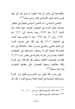 ‫ﻭﺍﻗﺘﺼﺎﺩﻴﺔ ﺇﻟﻰ ﺠﺎﻨﺏ ﺃﻥ ﻫﺫﻩ ﺍﻟﺠﻬﻭﺩ ﻟﻡ ﺘﺭﻕ ﺒﻌﺩ ﺇﻟﻰ ﺠﻬﺩ‬
            ‫ﹶ‬
        ‫ﻗﻭﻤﻲ ﺸﺎﻤل ﻟﻤﺤﻭ ﺍﻷﻤﻴﺔ ﻓﻲ ﺇﻁﺎﺭ ﺯﻤﻨﻲ ﻤﺤﺩﺩ)114(.‬
‫ﺍﻟﺘﺤﺩﻱ ﺍﻟﺴﻴﺎﺴﻲ: ﺃﻤﺎ ﺍﻟﺘﺤﺩﻱ ﺍﻟﺴﻴﺎﺴﻲ ﻓﻴﺘﻤﺜل ﻓﻲ ﺘﻨﺎﻗﺹ‬
‫ﻤﻌﺩﻻﺕ ﺘﻤﺜﻴل ﺍﻟﻨﺴﺎﺀ ﻓﻲ ﺍﻟﻤﺠﺎﻟﺱ ﺍﻟﻨﻴﺎﺒﻴﺔ، ﺤﻴﺙ ﻜﺎﻨﺕ ﻫﺫﻩ‬
‫ﺍﻟﻨﺴﺒﺔ ٩,٨٪ ﻋﺎﻡ ٩٧٩١، ﺒﻴﻨﻤﺎ ﻭﺼﻠﺕ ﺇﻟﻰ ٢,٢٪ ﻋﺎﻡ‬
‫٠٩٩١، ﻭﺇﻟﻰ ٢٪ ﻋﺎﻡ ٥٩٩١. ﻜﻤﺎ ﻻ ﺘﺘﻌﺩﻯ ﻨﺴﺒﺔ ﺍﻟﻨﺴﺎﺀ‬
‫ﻓﻲ ﺍﻟﻤﺤﻠﻴﺎﺕ ٢,١٪؛ ﻭﻗﺩ ﻴﺩل ﺫﻟﻙ ﻋﻠﻰ ﻋﺯﻭﻑ ﺍﻟﻨﺴﺎﺀ‬
‫ﻋﻥ ﺍﻟﻌﻤل ﺍﻟﻨﻴﺎﺒﻲ ﻭﺍﻟﺤﺯﺒﻲ ﺒﺼﻭﺭﺓ ﻋﺎﻤﺔ. ﺒﺎﻹﻀﺎﻓﺔ ﺇﻟﻰ ﻋﺩﻡ‬
‫ﺍﻟﻤﺸﺎﺭﻜﺔ ﺍﻟﻨﻴﺎﺒﻴﺔ ﻟﻠﻤﺭﺃﺓ ﻭﻀﻌﻑ ﻤﺸﺎﺭﻜﺘﻬﺎ ﻓﻲ ﺍﻟﻤﻨﻅﻤﺎﺕ‬
‫ﺍﻷﻫﻠﻴﺔ، ﺤﻴﺙ ﺘﺭﺃﺱ ﺍﻟﻤﺭﺃﺓ ﻭﺘﺸﺘﺭﻙ ﻓﻲ ﻤﺠﻠﺱ ﺇﺩﺍﺭﺓ ٧٣,١٪‬
‫ﻓﻘﻁ ﻤﻥ ﺍﻟﺠﻤﻌﻴﺎﺕ ﺍﻷﻫﻠﻴﺔ، ﻭﻴﻌﻜﺱ ﻜل ﺫﻟﻙ ﻗﻠﺔ ﻭﻋﻲ ﺍﻟﻤﺭﺃﺓ‬
‫ﻭﻗﻠﺔ ﻤﻁﺎﻟﺒﺘﻬﺎ ﻭﺴﻌﻴﻬﺎ ﻟﻠﺤﺼﻭل ﻋﻠﻰ ﺤﻘﻭﻗﻬﺎ ﺍﻟﻤﻌﺘﺭﻑ‬
                                     ‫ﺒﻬﺎ ﺩﻭﻟﻴﺎ ﻭﻤﺤﻠﻴﺎ)214(.‬
                                            ‫‪‬‬      ‫‪‬‬
‫ﻭﻓﻲ ﻀﻭﺀ ﺫﻟﻙ ﻴﻜﻭﻥ ﻤﻥ ﺍﻟﻀﺭﻭﺭﻱ ﺘﻔﻌﻴل ﺩﻭﺭ ﺍﻟﻤﺭﺃﺓ‬
‫ﻭﻤﺸﺎﺭﻜﺘﻬﺎ ﺍﻟﺴﻴﺎﺴﻴﺔ ﻓﻲ ﺍﻟﺤﻴﺎﺓ ﺍﻟﻌﺎﻤﺔ ﻭﺼﻨﻊ ﺍﻟﻘﺭﺍﺭ؛ ﺫﻟﻙ ﻷﻥ‬


                                                        ‫)114(‬
          ‫ﻤﺤﻤﺩ ﺨﺎﻟﺩ، ﺍﻟﻤﺭﺠﻊ ﺍﻟﺴﺎﺒﻕ، ﺹ ﺹ : ٠٥ – ١٥.‬
                                                        ‫)214(‬
                     ‫ﻨﺎﺩﻴﺔ ﻗﺎﺴﻡ، ﺍﻟﻤﺭﺠﻊ ﺍﻟﺴﺎﺒﻕ، ﺹ: ٢.‬

                     ‫- ١٨٤ -‬
 