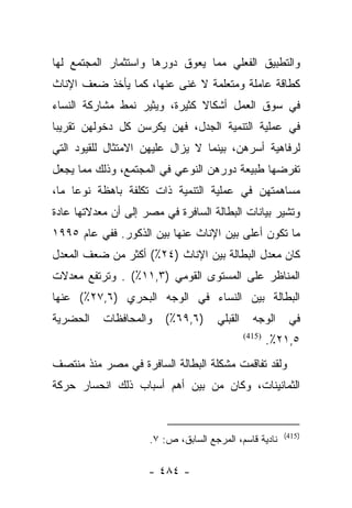 ‫ﻭﺍﻟﺘﻁﺒﻴﻕ ﺍﻟﻔﻌﻠﻲ ﻤﻤﺎ ﻴﻌﻭﻕ ﺩﻭﺭﻫﺎ ﻭﺍﺴﺘﺜﻤﺎﺭ ﺍﻟﻤﺠﺘﻤﻊ ﻟﻬﺎ‬
‫ﻜﻁﺎﻗﺔ ﻋﺎﻤﻠﺔ ﻭﻤﺘﻌﻠﻤﺔ ﻻ ﻏﻨﻰ ﻋﻨﻬﺎ، ﻜﻤﺎ ﻴﺄﺨﺫ ﻀﻌﻑ ﺍﻹﻨﺎﺙ‬
‫ﻓﻲ ﺴﻭﻕ ﺍﻟﻌﻤل ﺃﺸﻜﺎﻻ ﻜﺜﻴﺭﺓ، ﻭﻴﺜﻴﺭ ﻨﻤﻁ ﻤﺸﺎﺭﻜﺔ ﺍﻟﻨﺴﺎﺀ‬
                               ‫ﹰ‬
‫ﻓﻲ ﻋﻤﻠﻴﺔ ﺍﻟﺘﻨﻤﻴﺔ ﺍﻟﺠﺩل، ﻓﻬﻥ ﻴﻜﺭﺴﻥ ﻜل ﺩﺨﻭﻟﻬﻥ ﺘﻘﺭﻴﺒﺎ‬
 ‫‪‬‬
‫ﻟﺭﻓﺎﻫﻴﺔ ﺃﺴﺭﻫﻥ، ﺒﻴﻨﻤﺎ ﻻ ﻴﺯﺍل ﻋﻠﻴﻬﻥ ﺍﻻﻤﺘﺜﺎل ﻟﻠﻘﻴﻭﺩ ﺍﻟﺘﻲ‬
‫ﺘﻔﺭﻀﻬﺎ ﻁﺒﻴﻌﺔ ﺩﻭﺭﻫﻥ ﺍﻟﻨﻭﻋﻲ ﻓﻲ ﺍﻟﻤﺠﺘﻤﻊ، ﻭﺫﻟﻙ ﻤﻤﺎ ﻴﺠﻌل‬
‫ﻤﺴﺎﻫﻤﺘﻬﻥ ﻓﻲ ﻋﻤﻠﻴﺔ ﺍﻟﺘﻨﻤﻴﺔ ﺫﺍﺕ ﺘﻜﻠﻔﺔ ﺒﺎﻫﻅﺔ ﻨﻭﻋﺎ ﻤﺎ،‬
     ‫‪‬‬
‫ﻭﺘﺸﻴﺭ ﺒﻴﺎﻨﺎﺕ ﺍﻟﺒﻁﺎﻟﺔ ﺍﻟﺴﺎﻓﺭﺓ ﻓﻲ ﻤﺼﺭ ﺇﻟﻰ ﺃﻥ ﻤﻌﺩﻻﺘﻬﺎ ﻋﺎﺩﺓ‬
‫ﻤﺎ ﺘﻜﻭﻥ ﺃﻋﻠﻰ ﺒﻴﻥ ﺍﻹﻨﺎﺙ ﻋﻨﻬﺎ ﺒﻴﻥ ﺍﻟﺫﻜﻭﺭ. ﻓﻔﻲ ﻋﺎﻡ ٥٩٩١‬
‫ﻜﺎﻥ ﻤﻌﺩل ﺍﻟﺒﻁﺎﻟﺔ ﺒﻴﻥ ﺍﻹﻨﺎﺙ )٤٢٪( ﺃﻜﺜﺭ ﻤﻥ ﻀﻌﻑ ﺍﻟﻤﻌﺩل‬
‫ﺍﻟﻤﻨﺎﻅﺭ ﻋﻠﻰ ﺍﻟﻤﺴﺘﻭﻯ ﺍﻟﻘﻭﻤﻲ )٣,١١٪( . ﻭﺘﺭﺘﻔﻊ ﻤﻌﺩﻻﺕ‬
‫ﺍﻟﺒﻁﺎﻟﺔ ﺒﻴﻥ ﺍﻟﻨﺴﺎﺀ ﻓﻲ ﺍﻟﻭﺠﻪ ﺍﻟﺒﺤﺭﻱ )٦,٧٢٪( ﻋﻨﻬﺎ‬
‫ﺍﻟﺤﻀﺭﻴﺔ‬    ‫ﻭﺍﻟﻤﺤﺎﻓﻅﺎﺕ‬    ‫)٦,٩٦٪(‬     ‫ﺍﻟﻘﺒﻠﻲ‬     ‫ﺍﻟﻭﺠﻪ‬     ‫ﻓﻲ‬
                                              ‫)514(‬
                                                      ‫٥,١٢٪.‬
‫ﻭﻟﻘﺩ ﺘﻔﺎﻗﻤﺕ ﻤﺸﻜﻠﺔ ﺍﻟﺒﻁﺎﻟﺔ ﺍﻟﺴﺎﻓﺭﺓ ﻓﻲ ﻤﺼﺭ ﻤﻨﺫ ﻤﻨﺘﺼﻑ‬
‫ﺍﻟﺜﻤﺎﻨﻴﻨﺎﺕ، ﻭﻜﺎﻥ ﻤﻥ ﺒﻴﻥ ﺃﻫﻡ ﺃﺴﺒﺎﺏ ﺫﻟﻙ ﺍﻨﺤﺴﺎﺭ ﺤﺭﻜﺔ‬


                                                         ‫)514(‬
                     ‫ﻨﺎﺩﻴﺔ ﻗﺎﺴﻡ، ﺍﻟﻤﺭﺠﻊ ﺍﻟﺴﺎﺒﻕ، ﺹ: ٧.‬

                     ‫- ٤٨٤ -‬
 