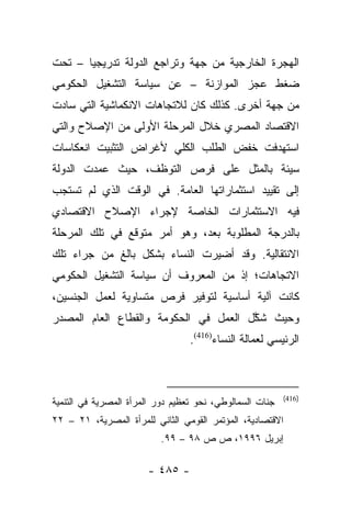 ‫ﺍﻟﻬﺠﺭﺓ ﺍﻟﺨﺎﺭﺠﻴﺔ ﻤﻥ ﺠﻬﺔ ﻭﺘﺭﺍﺠﻊ ﺍﻟﺩﻭﻟﺔ ﺘﺩﺭﻴﺠﻴﺎ – ﺘﺤﺕ‬
       ‫‪‬‬
‫ﻀﻐﻁ ﻋﺠﺯ ﺍﻟﻤﻭﺍﺯﻨﺔ – ﻋﻥ ﺴﻴﺎﺴﺔ ﺍﻟﺘﺸﻐﻴل ﺍﻟﺤﻜﻭﻤﻲ‬
‫ﻤﻥ ﺠﻬﺔ ﺃﺨﺭﻯ. ﻜﺫﻟﻙ ﻜﺎﻥ ﻟﻼﺘﺠﺎﻫﺎﺕ ﺍﻻﻨﻜﻤﺎﺸﻴﺔ ﺍﻟﺘﻲ ﺴﺎﺩﺕ‬
‫ﺍﻻﻗﺘﺼﺎﺩ ﺍﻟﻤﺼﺭﻱ ﺨﻼل ﺍﻟﻤﺭﺤﻠﺔ ﺍﻷﻭﻟﻰ ﻤﻥ ﺍﻹﺼﻼﺡ ﻭﺍﻟﺘﻲ‬
‫ﺍﺴﺘﻬﺩﻓﺕ ﺨﻔﺽ ﺍﻟﻁﻠﺏ ﺍﻟﻜﻠﻲ ﻷﻏﺭﺍﺽ ﺍﻟﺘﺜﺒﻴﺕ ﺍﻨﻌﻜﺎﺴﺎﺕ‬
‫ﺴﻴﺌﺔ ﺒﺎﻟﻤﺜل ﻋﻠﻰ ﻓﺭﺹ ﺍﻟﺘﻭﻅﻑ، ﺤﻴﺙ ﻋﻤﺩﺕ ﺍﻟﺩﻭﻟﺔ‬
‫ﺇﻟﻰ ﺘﻘﻴﻴﺩ ﺍﺴﺘﺜﻤﺎﺭﺍﺘﻬﺎ ﺍﻟﻌﺎﻤﺔ. ﻓﻲ ﺍﻟﻭﻗﺕ ﺍﻟﺫﻱ ﻟﻡ ﺘﺴﺘﺠﺏ‬
‫ﻓﻴﻪ ﺍﻻﺴﺘﺜﻤﺎﺭﺍﺕ ﺍﻟﺨﺎﺼﺔ ﻹﺠﺭﺍﺀ ﺍﻹﺼﻼﺡ ﺍﻻﻗﺘﺼﺎﺩﻱ‬
‫ﺒﺎﻟﺩﺭﺠﺔ ﺍﻟﻤﻁﻠﻭﺒﺔ ﺒﻌﺩ، ﻭﻫﻭ ﺃﻤﺭ ﻤﺘﻭﻗﻊ ﻓﻲ ﺘﻠﻙ ﺍﻟﻤﺭﺤﻠﺔ‬
‫ﺍﻻﻨﺘﻘﺎﻟﻴﺔ. ﻭﻗﺩ ﺃﻀﻴﺭﺕ ﺍﻟﻨﺴﺎﺀ ﺒﺸﻜل ﺒﺎﻟﻎ ﻤﻥ ﺠﺭﺍﺀ ﺘﻠﻙ‬
‫ﺍﻻﺘﺠﺎﻫﺎﺕ؛ ﺇﺫ ﻤﻥ ﺍﻟﻤﻌﺭﻭﻑ ﺃﻥ ﺴﻴﺎﺴﺔ ﺍﻟﺘﺸﻐﻴل ﺍﻟﺤﻜﻭﻤﻲ‬
‫ﻜﺎﻨﺕ ﺁﻟﻴﺔ ﺃﺴﺎﺴﻴﺔ ﻟﺘﻭﻓﻴﺭ ﻓﺭﺹ ﻤﺘﺴﺎﻭﻴﺔ ﻟﻌﻤل ﺍﻟﺠﻨﺴﻴﻥ،‬
‫ﻭﺤﻴﺙ ﺸﻜل ﺍﻟﻌﻤل ﻓﻲ ﺍﻟﺤﻜﻭﻤﺔ ﻭﺍﻟﻘﻁﺎﻉ ﺍﻟﻌﺎﻡ ﺍﻟﻤﺼﺩﺭ‬
                                       ‫ﱠ‬
                                  ‫ﺍﻟﺭﺌﻴﺴﻲ ﻟﻌﻤﺎﻟﺔ ﺍﻟﻨﺴﺎﺀ)614(.‬



                                                          ‫)614(‬
‫ﺠﻨﺎﺕ ﺍﻟﺴﻤﺎﻟﻭﻁﻲ، ﻨﺤﻭ ﺘﻌﻅﻴﻡ ﺩﻭﺭ ﺍﻟﻤﺭﺃﺓ ﺍﻟﻤﺼﺭﻴﺔ ﻓﻲ ﺍﻟﺘﻨﻤﻴﺔ‬
‫ﺍﻻﻗﺘﺼﺎﺩﻴﺔ، ﺍﻟﻤﺅﺘﻤﺭ ﺍﻟﻘﻭﻤﻲ ﺍﻟﺜﺎﻨﻲ ﻟﻠﻤﺭﺃﺓ ﺍﻟﻤﺼﺭﻴﺔ، ١٢ – ٢٢‬
                          ‫ﺇﺒﺭﻴل ٦٩٩١، ﺹ ﺹ ٨٩ – ٩٩.‬

                       ‫- ٥٨٤ -‬
 