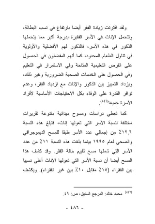 ‫ﻭﻟﻘﺩ ﺍﻗﺘﺭﻨﺕ ﺯﻴﺎﺩﺓ ﺍﻟﻔﻘﺭ ﺃﻴﻀﺎ ﺒﺎﺭﺘﻔﺎﻉ ﻓﻲ ﻨﺴﺏ ﺍﻟﺒﻁﺎﻟﺔ،‬
                         ‫‪‬‬
‫ﻭﺘﺘﺤﻤل ﺍﻹﻨﺎﺙ ﻓﻲ ﺍﻷﺴﺭ ﺍﻟﻔﻘﻴﺭﺓ ﺒﺩﺭﺠﺔ ﺃﻜﺒﺭ ﻤﻤﺎ ﻴﺘﺤﻤﻠﻬﺎ‬
‫ﺍﻟﺫﻜﻭﺭ ﻓﻲ ﻫﺫﻩ ﺍﻷﺴﺭ، ﻓﺎﻟﺫﻜﻭﺭ ﻟﻬﻡ ﺍﻷﻓﻀﻠﻴﺔ ﻭﺍﻷﻭﻟﻭﻴﺔ‬
‫ﻓﻲ ﺘﻨﺎﻭل ﺍﻟﻁﻌﺎﻡ ﺍﻟﻤﺤﺩﻭﺩ، ﻜﻤﺎ ﺃﻨﻬﻡ ﺍﻟﻤﻔﻀﻠﻭﻥ ﻓﻲ ﺍﻟﺤﺼﻭل‬
‫ﻋﻠﻰ ﺍﻟﻔﺭﺹ ﺍﻟﺘﻌﻠﻴﻤﻴﺔ ﺍﻟﻤﺘﺎﺤﺔ ﻭﻓﻲ ﺍﻻﺴﺘﻤﺭﺍﺭ ﻓﻲ ﺍﻟﺘﻌﻠﻴﻡ‬
‫ﻭﻓﻲ ﺍﻟﺤﺼﻭل ﻋﻠﻰ ﺍﻟﺨﺩﻤﺎﺕ ﺍﻟﺼﺤﻴﺔ ﺍﻟﻀﺭﻭﺭﻴﺔ ﻭﻏﻴﺭ ﺫﻟﻙ،‬
‫ﻭﻴﺯﺩﺍﺩ ﺍﻟﺘﻤﻴﻴﺯ ﺒﻴﻥ ﺍﻟﺫﻜﻭﺭ ﻭﺍﻹﻨﺎﺙ ﻤﻊ ﺍﺯﺩﻴﺎﺩ ﺍﻟﻔﻘﺭ، ﻭﻋﺩﻡ‬
‫ﺘﻭﺍﻓﺭ ﺍﻟﻘﺩﺭﺓ ﻋﻠﻰ ﺍﻟﻭﻓﺎﺀ ﺒﻜل ﺍﻻﺤﺘﻴﺎﺠﺎﺕ ﺍﻷﺴﺎﺴﻴﺔ ﻷﻓﺭﺍﺩ‬
                                      ‫ﺍﻷﺴﺭﺓ ﺠﻤﻴﻌﺎ)714(.‬
                                            ‫ﹰ‬
‫ﻜﻤﺎ ﺘﻌﻁﻲ ﺩﺭﺍﺴﺎﺕ ﻭﻤﺴﻭﺡ ﻤﻴﺩﺍﻨﻴﺔ ﻤﺘﻨﻭﻋﺔ ﺘﻘﺭﻴﺭﺍﺕ‬
‫ﻤﺨﺘﻠﻔﺔ ﻟﻨﺴﺒﺔ ﺍﻷﺴﺭ ﺍﻟﺘﻲ ﺘﻌﻭﻟﻬﺎ ﺇﻨﺎﺙ، ﻓﺘﺒﻠﻎ ﻫﺫﻩ ﺍﻟﻨﺴﺒﺔ‬
‫٦,٢١٪ ﻤﻥ ﺇﺠﻤﺎﻟﻲ ﻋﺩﺩ ﺍﻷﺴﺭ ﻁﺒﻘﺎ ﻟﻠﻤﺴﺢ ﺍﻟﺩﻴﻤﻭﺠﺭﺍﻓﻲ‬
                   ‫ﹰ‬
‫ﻭﺍﻟﺼﺤﻲ ﻟﻌﺎﻡ ٥٩٩١ ﺒﻴﻨﻤﺎ ﺒﻠﻐﺕ ﻫﺫﻩ ﺍﻟﻨﺴﺒﺔ ١١٪ ﻤﻥ ﻋﺩﺩ‬
‫ﺍﻷﺴﺭ ﺍﻟﺘﻲ ﺸﻤﻠﻬﺎ ﻤﺴﺢ ﺘﻘﻴﻴﻡ ﺤﺎﻟﺔ ﺍﻟﻔﻘﺭ. ﻭﻗﺩ ﻜﺸﻑ ﻫﺫﺍ‬
‫ﺍﻟﻤﺴﺢ ﺃﻴﻀﺎ ﺃﻥ ﻨﺴﺒﺔ ﺍﻷﺴﺭ ﺍﻟﺘﻲ ﺘﻌﻭﻟﻬﺎ ﺍﻹﻨﺎﺙ ﺃﻋﻠﻰ ﻨﺴﺒﻴﺎ‬
 ‫‪‬‬                                         ‫‪‬‬
‫ﺒﻴﻥ ﺍﻟﻔﻘﺭﺍﺀ )٤١٪ ﻤﻘﺎﺒل ٠١٪ ﺒﻴﻥ ﻏﻴﺭ ﺍﻟﻔﻘﺭﺍﺀ(. ﻭﻴﻜﺸﻑ‬


                                                      ‫)714(‬
                   ‫ﻤﺤﻤﺩ ﺨﺎﻟﺩ: ﺍﻟﻤﺭﺠﻊ ﺍﻟﺴﺎﺒﻕ، ﺹ: ٩٤.‬

                     ‫- ٦٨٤ -‬
 