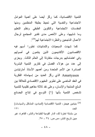 ‫ﺍﻟﺘﻨﻤﻴﺔ ﺍﻻﻗﺘﺼﺎﺩﻴﺔ، ﻜﻤﺎ ﺭﻜﺯ ﺃﻴﻀﺎ ﻋﻠﻰ ﺃﻫﻤﻴﺔ ﺍﻟﻌﻭﺍﻤل‬
                   ‫‪‬‬    ‫ﱠ‬
‫ﺍﻻﺠﺘﻤﺎﻋﻴﺔ ﻭﺍﻟﻨﻔﺴﻴﺔ ﺍﻟﺘﻲ ﺘﺤﻴﻁ ﺒﻁﺒﻘﺔ ﺍﻟﻤﻨﻅﻤﻴﻥ ﻭﻤﻨﻬﺎ‬
‫ﺍﻟﻤﻘﺩﺴﺎﺕ ﺍﻻﺠﺘﻤﺎﻋﻴﺔ ﻭﺍﻟﺘﻜﻭﻴﻥ ﺍﻟﻁﺒﻘﻲ ﻭﻨﻅﻡ ﺍﻟﺘﻌﻠﻴﻡ‬
‫ﻭﻤﺎ ﺸﺎﺒﻬﻬﺎ، ﻭﻋﻠﻰ ﺍﻷﺨﺹ ﻤﺩﻯ ﺘﻘﺩﻴﺭ ﺍﻟﻤﺠﺘﻤﻊ ﻟﺭﺠﺎل‬
                ‫ﺍﻷﻋﻤﺎل ﺍﻟﻨﺎﺠﺤﻴﻥ ﻭﺍﻟﻨﻅﺭﺓ ﺍﻻﺠﺘﻤﺎﻋﻴﺔ ﻟﻬﻡ)92(.‬
‫ﻜﻤﺎ ﺸﻬﺩﺕ ﺍﻟﺴﺒﻌﻴﻨﺎﺕ ﻭﺍﻟﺜﻤﺎﻨﻴﻨﺎﺕ ﺘﻁﻭﺭﺍ ﺃﺴﻬﻡ ﻓﻴﻪ‬
          ‫‪‬‬
‫ﺍﻻﻗﺘﺼﺎﺩﻴﻭﻥ ﺍﻷﻜﺎﺩﻴﻤﻴﻭﻥ ﺍﻟﺫﻴﻥ ﻴﻨﺘﻤﻭﻥ ﻓﻲ ﺃﺼﻭﻟﻬﻡ‬
‫ﻭﻓﻲ ﺍﻫﺘﻤﺎﻤﺎﺘﻬﻡ ﺒﺩﺭﺠﺎﺕ ﻤﺘﻔﺎﻭﺘﺔ ﺇﻟﻰ ﺍﻟﻌﺎﻟﻡ ﺍﻟﺜﺎﻟﺙ. ﻭﻴﻌﺯﻯ‬
‫ﺇﻟﻰ ﻋﺩﺩ ﻤﻥ ﻫﺅﻻﺀ ﺍﻟﻔﻀل ﻓﻲ ﺘﻘﺎﺭﻴﺭ ﺍﻟﺘﻨﻤﻴﺔ ﺍﻟﺒﺸﺭﻴﺔ‬
‫ﺍﻟﺼﺎﺩﺭﺓ ﻋﻥ ﺍﻷﻤﻡ ﺍﻟﻤﺘﺤﺩﺓ ﻭﻤﻥ ﺃﻫﻤﻬﻡ ﺍﻷﺴﺘﺎﺫ ﺃﻤﺎﺭﺘﻴﺎﺴﻥ‬
‫‪ Amartyasen‬ﺍﻟﺫﻱ ﺭﻜﺯ ﺍﻟﻌﺩﻴﺩ ﻤﻥ ﺇﺴﻬﺎﻤﺎﺘﻪ ﺍﻟﻔﻜﺭﻴﺔ‬
                            ‫ﱠ‬
‫ﻓﻲ ﺍﻟﻌﻘﺩ ﺍﻟﻤﺎﻀﻲ ﻋﻠﻰ ﺘﻁﻭﻴﺭ ﺍﻟﻤﻔﻬﻭﻡ ﺍﻻﻗﺘﺼﺎﺩﻱ ﻟﻠﻌﻼﻗﺔ ﺒﻴﻥ‬
‫ﺍﻟﺴﻠﻊ ﺍﻟﻤﻨﺘﺠﺔ ﻭﺍﻹﻨﺴﺎﻥ، ﻭﻋﻠﻰ ﻨﻘﺩ ﺜﻼﺜﺔ ﻤﻔﺎﻫﻴﻡ ﺘﻘﻠﻴﺩﻴﺔ ﻟﻠﺘﻨﻤﻴﺔ‬
‫ﺘﺸﺨﺹ ﺍﻟﺘﻨﻤﻴﺔ ﺒﺄﻨﻬﺎ )١( ﺍﻟﺘﻭﺴﻊ ﻓﻲ ﺇﻨﺘﺎﺝ ﺍﻟﺒﻀﺎﺌﻊ‬

                                                                 ‫)92(‬
‫ﺒﻨﻴﺎﻤﻴﻥ ﻫﻴﺠﻨﺯ، ﺍﻟﺘﻨﻤﻴﺔ ﺍﻻﻗﺘﺼﺎﺩﻴﺔ )ﺍﻟﻤﺒﺎﺩﺉ، ﺍﻟﻤﺸﺎﻜل ﻭﺍﻟﺴﻴﺎﺴﺎﺕ(‬
‫١٢١‬                                                      ‫ﺍﻟﻌﺩﺩ‬
‫ﻤﻥ ﺴﻠﺴﻠﺔ ﺍﺨﺘﺭﻨﺎ ﻟﻙ، ﺍﻟﺩﺍﺭ ﺍﻟﻘﻭﻤﻴﺔ ﻟﻠﻁﺒﺎﻋﺔ ﻭﺍﻟﻨﺸﺭ، ﺍﻟﻘﺎﻫﺭﺓ، ﻏﻴﺭ‬
                        ‫ﻤﺒﻴﻥ ﺘﺎﺭﻴﺦ ﺍﻟﻨﺸﺭ، ﺹ ﺹ: ٤٣ – ٥٣.‬

                          ‫- ٨٤ -‬
 