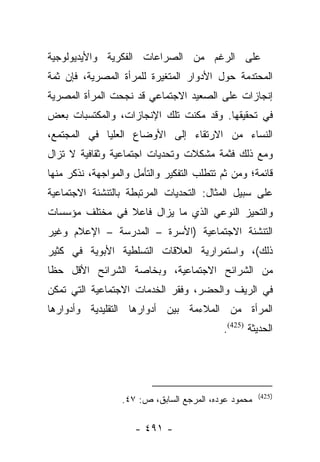 ‫ﻋﻠﻰ ﺍﻟﺭﻏﻡ ﻤﻥ ﺍﻟﺼﺭﺍﻋﺎﺕ ﺍﻟﻔﻜﺭﻴﺔ ﻭﺍﻷﻴﺩﻴﻭﻟﻭﺠﻴﺔ‬
‫ﺍﻟﻤﺤﺘﺩﻤﺔ ﺤﻭل ﺍﻷﺩﻭﺍﺭ ﺍﻟﻤﺘﻐﻴﺭﺓ ﻟﻠﻤﺭﺃﺓ ﺍﻟﻤﺼﺭﻴﺔ، ﻓﺈﻥ ﺜﻤﺔ‬
‫ﺇﻨﺠﺎﺯﺍﺕ ﻋﻠﻰ ﺍﻟﺼﻌﻴﺩ ﺍﻻﺠﺘﻤﺎﻋﻲ ﻗﺩ ﻨﺠﺤﺕ ﺍﻟﻤﺭﺃﺓ ﺍﻟﻤﺼﺭﻴﺔ‬
‫ﻓﻲ ﺘﺤﻘﻴﻘﻬﺎ. ﻭﻗﺩ ﻤﻜﻨﺕ ﺘﻠﻙ ﺍﻹﻨﺠﺎﺯﺍﺕ، ﻭﺍﻟﻤﻜﺘﺴﺒﺎﺕ ﺒﻌﺽ‬
‫ﺍﻟﻨﺴﺎﺀ ﻤﻥ ﺍﻻﺭﺘﻘﺎﺀ ﺇﻟﻰ ﺍﻷﻭﻀﺎﻉ ﺍﻟﻌﻠﻴﺎ ﻓﻲ ﺍﻟﻤﺠﺘﻤﻊ،‬
‫ﻭﻤﻊ ﺫﻟﻙ ﻓﺜﻤﺔ ﻤﺸﻜﻼﺕ ﻭﺘﺤﺩﻴﺎﺕ ﺍﺠﺘﻤﺎﻋﻴﺔ ﻭﺜﻘﺎﻓﻴﺔ ﻻ ﺘﺯﺍل‬
‫ﻗﺎﺌﻤﺔ؛ ﻭﻤﻥ ﺜﻡ ﺘﺘﻁﻠﺏ ﺍﻟﺘﻔﻜﻴﺭ ﻭﺍﻟﺘﺄﻤل ﻭﺍﻟﻤﻭﺍﺠﻬﺔ، ﻨﺫﻜﺭ ﻤﻨﻬﺎ‬
                                           ‫‪‬‬
‫ﻋﻠﻰ ﺴﺒﻴل ﺍﻟﻤﺜﺎل: ﺍﻟﺘﺤﺩﻴﺎﺕ ﺍﻟﻤﺭﺘﺒﻁﺔ ﺒﺎﻟﺘﻨﺸﺌﺔ ﺍﻻﺠﺘﻤﺎﻋﻴﺔ‬
‫ﻭﺍﻟﺘﺤﻴﺯ ﺍﻟﻨﻭﻋﻲ ﺍﻟﺫﻱ ﻤﺎ ﻴﺯﺍل ﻓﺎﻋﻼ ﻓﻲ ﻤﺨﺘﻠﻑ ﻤﺅﺴﺴﺎﺕ‬
                ‫ﹰ‬
‫ﺍﻟﺘﻨﺸﺌﺔ ﺍﻻﺠﺘﻤﺎﻋﻴﺔ )ﺍﻷﺴﺭﺓ – ﺍﻟﻤﺩﺭﺴﺔ – ﺍﻹﻋﻼﻡ ﻭﻏﻴﺭ‬
‫ﺫﻟﻙ(، ﻭﺍﺴﺘﻤﺭﺍﺭﻴﺔ ﺍﻟﻌﻼﻗﺎﺕ ﺍﻟﺘﺴﻠﻁﻴﺔ ﺍﻷﺒﻭﻴﺔ ﻓﻲ ﻜﺜﻴﺭ‬
‫ﻤﻥ ﺍﻟﺸﺭﺍﺌﺢ ﺍﻻﺠﺘﻤﺎﻋﻴﺔ، ﻭﺒﺨﺎﺼﺔ ﺍﻟﺸﺭﺍﺌﺢ ﺍﻷﻗل ﺤﻅﺎ‬
 ‫ﹰ‬
‫ﻓﻲ ﺍﻟﺭﻴﻑ ﻭﺍﻟﺤﻀﺭ، ﻭﻓﻘﺭ ﺍﻟﺨﺩﻤﺎﺕ ﺍﻻﺠﺘﻤﺎﻋﻴﺔ ﺍﻟﺘﻲ ﺘﻤﻜﻥ‬
‫ﺍﻟﻤﺭﺃﺓ ﻤﻥ ﺍﻟﻤﻼﺀﻤﺔ ﺒﻴﻥ ﺃﺩﻭﺍﺭﻫﺎ ﺍﻟﺘﻘﻠﻴﺩﻴﺔ ﻭﺃﺩﻭﺍﺭﻫﺎ‬
                                           ‫ﺍﻟﺤﺩﻴﺜﺔ )524(.‬




                                                      ‫)524(‬
                  ‫ﻤﺤﻤﻭﺩ ﻋﻭﺩﻩ، ﺍﻟﻤﺭﺠﻊ ﺍﻟﺴﺎﺒﻕ، ﺹ: ٧٤.‬

                     ‫- ١٩٤ -‬
 