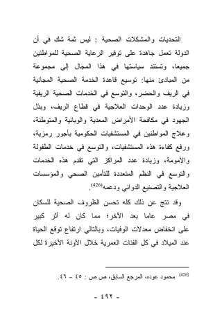 ‫ﺍﻟﺘﺤﺩﻴﺎﺕ ﻭﺍﻟﻤﺸﻜﻼﺕ ﺍﻟﺼﺤﻴﺔ : ﻟﻴﺱ ﺜﻤﺔ ﺸﻙ ﻓﻲ ﺃﻥ‬
‫ﺍﻟﺩﻭﻟﺔ ﺘﻌﻤل ﺠﺎﻫﺩﺓ ﻋﻠﻰ ﺘﻭﻓﻴﺭ ﺍﻟﺭﻋﺎﻴﺔ ﺍﻟﺼﺤﻴﺔ ﻟﻠﻤﻭﺍﻁﻨﻴﻥ‬
‫ﺠﻤﻴﻌﺎ، ﻭﺘﺴﺘﻨﺩ ﺴﻴﺎﺴﺘﻬﺎ ﻓﻲ ﻫﺫﺍ ﺍﻟﻤﺠﺎل ﺇﻟﻰ ﻤﺠﻤﻭﻋﺔ‬
                                          ‫‪‬‬
‫ﻤﻥ ﺍﻟﻤﺒﺎﺩﺉ ﻤﻨﻬﺎ: ﺘﻭﺴﻴﻊ ﻗﺎﻋﺩﺓ ﺍﻟﺨﺩﻤﺔ ﺍﻟﺼﺤﻴﺔ ﺍﻟﻤﺠﺎﻨﻴﺔ‬
‫ﻓﻲ ﺍﻟﺭﻴﻑ ﻭﺍﻟﺤﻀﺭ، ﻭﺍﻟﺘﻭﺴﻊ ﻓﻲ ﺍﻟﺨﺩﻤﺎﺕ ﺍﻟﺼﺤﻴﺔ ﺍﻟﺭﻴﻔﻴﺔ‬
‫ﻭﺯﻴﺎﺩﺓ ﻋﺩﺩ ﺍﻟﻭﺤﺩﺍﺕ ﺍﻟﻌﻼﺠﻴﺔ ﻓﻲ ﻗﻁﺎﻉ ﺍﻟﺭﻴﻑ، ﻭﺒﺫل‬
‫ﺍﻟﺠﻬﻭﺩ ﻓﻲ ﻤﻜﺎﻓﺤﺔ ﺍﻷﻤﺭﺍﺽ ﺍﻟﻤﻌﺩﻴﺔ ﻭﺍﻟﻭﺒﺎﺌﻴﺔ ﻭﺍﻟﻤﺘﻭﻁﻨﺔ،‬
‫ﻭﻋﻼﺝ ﺍﻟﻤﻭﺍﻁﻨﻴﻥ ﻓﻲ ﺍﻟﻤﺴﺘﺸﻔﻴﺎﺕ ﺍﻟﺤﻜﻭﻤﻴﺔ ﺒﺄﺠﻭﺭ ﺭﻤﺯﻴﺔ،‬
‫ﻭﺭﻓﻊ ﻜﻔﺎﺀﺓ ﻫﺫﻩ ﺍﻟﻤﺴﺘﺸﻔﻴﺎﺕ، ﻭﺍﻟﺘﻭﺴﻊ ﻓﻲ ﺨﺩﻤﺎﺕ ﺍﻟﻁﻔﻭﻟﺔ‬
‫ﻭﺍﻷﻤﻭﻤﺔ، ﻭﺯﻴﺎﺩﺓ ﻋﺩﺩ ﺍﻟﻤﺭﺍﻜﺯ ﺍﻟﺘﻲ ﺘﻘﺩﻡ ﻫﺫﻩ ﺍﻟﺨﺩﻤﺎﺕ‬
‫ﻭﺍﻟﺘﻭﺴﻊ ﻓﻲ ﺍﻟﻨﻅﻡ ﺍﻟﻤﺘﻌﺩﺩﺓ ﻟﻠﺘﺄﻤﻴﻥ ﺍﻟﺼﺤﻲ ﻭﺍﻟﻤﺅﺴﺴﺎﺕ‬
                  ‫ﺍﻟﻌﻼﺠﻴﺔ ﻭﺍﻟﺘﺼﻨﻴﻊ ﺍﻟﺩﻭﺍﺌﻲ ﻭﺩﻋﻤﻪ)624(.‬
‫ﻭﻗﺩ ﻨﺘﺞ ﻋﻥ ﺫﻟﻙ ﻜﻠﻪ ﺘﺤﺴﻥ ﺍﻟﻅﺭﻭﻑ ﺍﻟﺼﺤﻴﺔ ﻟﻠﺴﻜﺎﻥ‬
‫ﻓﻲ ﻤﺼﺭ ﻋﺎﻤﺎ ﺒﻌﺩ ﺍﻵﺨﺭ؛ ﻤﻤﺎ ﻜﺎﻥ ﻟﻪ ﺃﺜﺭ ﻜﺒﻴﺭ‬
                               ‫‪‬‬
‫ﻋﻠﻰ ﺍﻨﺨﻔﺎﺽ ﻤﻌﺩﻻﺕ ﺍﻟﻭﻓﻴﺎﺕ، ﻭﺒﺎﻟﺘﺎﻟﻲ ﺍﺭﺘﻔﺎﻉ ﺘﻭﻗﻊ ﺍﻟﺤﻴﺎﺓ‬
‫ﻋﻨﺩ ﺍﻟﻤﻴﻼﺩ ﻓﻲ ﻜل ﺍﻟﻔﺌﺎﺕ ﺍﻟﻌﻤﺭﻴﺔ ﺨﻼل ﺍﻵﻭﻨﺔ ﺍﻷﺨﻴﺭﺓ ﻟﻜل‬


                                                    ‫)624(‬
        ‫ﻤﺤﻤﻭﺩ ﻋﻭﺩﻩ، ﺍﻟﻤﺭﺠﻊ ﺍﻟﺴﺎﺒﻕ، ﺹ ﺹ : ٥٤ – ٦٤.‬

                    ‫- ٢٩٤ -‬
 