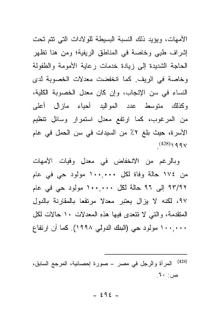 ‫ﺍﻷﻤﻬﺎﺕ، ﻭﻴﺅﻴﺩ ﺫﻟﻙ ﺍﻟﻨﺴﺒﺔ ﺍﻟﺒﺴﻴﻁﺔ ﻟﻠﻭﻻﺩﺍﺕ ﺍﻟﺘﻲ ﺘﺘﻡ ﺘﺤﺕ‬
‫ﺇﺸﺭﺍﻑ ﻁﺒﻲ ﻭﺨﺎﺼﺔ ﻓﻲ ﺍﻟﻤﻨﺎﻁﻕ ﺍﻟﺭﻴﻔﻴﺔ؛ ﻭﻤﻥ ﻫﻨﺎ ﺘﻅﻬﺭ‬
‫ﺍﻟﺤﺎﺠﺔ ﺍﻟﺸﺩﻴﺩﺓ ﺇﻟﻰ ﺯﻴﺎﺩﺓ ﺨﺩﻤﺎﺕ ﺭﻋﺎﻴﺔ ﺍﻷﻤﻭﻤﺔ ﻭﺍﻟﻁﻔﻭﻟﺔ‬
‫ﻭﺨﺎﺼﺔ ﻓﻲ ﺍﻟﺭﻴﻑ. ﻜﻤﺎ ﺍﻨﺨﻔﻀﺕ ﻤﻌﺩﻻﺕ ﺍﻟﺨﺼﻭﺒﺔ ﻟﺩﻯ‬
‫ﺍﻟﻨﺴﺎﺀ ﻓﻲ ﺴﻥ ﺍﻹﻨﺠﺎﺏ، ﻭﺇﻥ ﻜﺎﻥ ﻤﻌﺩل ﺍﻟﺨﺼﻭﺒﺔ ﺍﻟﻜﻠﻴﺔ،‬
‫ﺃﻋﻠﻰ‬   ‫ﻤﺎﺯﺍل‬    ‫ﺃﺤﻴﺎﺀ‬    ‫ﺍﻟﻤﻭﺍﻟﻴﺩ‬   ‫ﻋﺩﺩ‬   ‫ﻤﺘﻭﺴﻁ‬   ‫ﻭﻜﺫﻟﻙ‬
‫ﻤﻥ ﺍﻟﻤﺭﻏﻭﺏ، ﻜﻤﺎ ﺍﺭﺘﻔﻊ ﻤﻌﺩل ﺍﺴﺘﻤﺭﺍﺭ ﻭﺴﺎﺌل ﺘﻨﻅﻴﻡ‬
‫ﺍﻷﺴﺭﺓ، ﺤﻴﺙ ﺒﻠﻎ ٢٪ ﻤﻥ ﺍﻟﺴﻴﺩﺍﺕ ﻓﻲ ﺴﻥ ﺍﻟﺤﻤل ﻓﻲ ﻋﺎﻡ‬
                                             ‫٧٩٩١)824(.‬
‫ﻭﺒﺎﻟﺭﻏﻡ ﻤﻥ ﺍﻻﻨﺨﻔﺎﺽ ﻓﻲ ﻤﻌﺩل ﻭﻓﻴﺎﺕ ﺍﻷﻤﻬﺎﺕ‬
‫ﻤﻥ ٤٧١ ﺤﺎﻟﺔ ﻭﻓﺎﺓ ﻟﻜل ٠٠٠,٠٠١ ﻤﻭﻟﻭﺩ ﺤﻲ ﻓﻲ ﻋﺎﻡ‬
‫٢٩/٣٩ ﺇﻟﻰ ٦٩ ﺤﺎﻟﺔ ﻟﻜل ٠٠٠,٠٠١ ﻤﻭﻟﻭﺩ ﺤﻲ ﻓﻲ ﻋﺎﻡ‬
‫٧٩، ﻟﻜﻨﻪ ﻻ ﻴﺯﺍل ﻴﻌﺘﺒﺭ ﻤﻌﺩﻻ ﻤﺭﺘﻔﻌﺎ ﺒﺎﻟﻤﻘﺎﺭﻨﺔ ﺒﺎﻟﺩﻭل‬
                  ‫‪‬‬     ‫ﹰ‬
‫ﺍﻟﻤﺘﻘﺩﻤﺔ، ﻭﺍﻟﺘﻲ ﻻ ﺘﺘﻌﺩﻯ ﻓﻴﻬﺎ ﻫﺫﻩ ﺍﻟﻤﻌﺩﻻﺕ ٠١ ﺤﺎﻻﺕ ﻟﻜل‬
‫٠٠٠,٠٠١ ﻤﻭﻟﻭﺩ ﺤﻲ )ﺍﻟﺒﻨﻙ ﺍﻟﺩﻭﻟﻲ ٨٩٩١(. ﻜﻤﺎ ﺃﻥ ﺍﺭﺘﻔﺎﻉ‬


                                                      ‫)824(‬
‫ﺍﻟﻤﺭﺃﺓ ﻭﺍﻟﺭﺠل ﻓﻲ ﻤﺼﺭ – ﺼﻭﺭﺓ ﺇﺤﺼﺎﺌﻴﺔ، ﺍﻟﻤﺭﺠﻊ ﺍﻟﺴﺎﺒﻕ،‬
                                             ‫ﺹ: ٠٦.‬

                        ‫- ٤٩٤ -‬
 