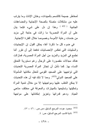 ‫ﻟﻤﺨﺎﻁﺭ ﺠﺴﻴﻤﺔ ﻜﺎﻟﺘﺴﻤﻡ ﺒﺎﻟﻤﺒﻴﺩﺍﺕ، ﻭﺨﺘﺎﻥ ﺍﻹﻨﺎﺙ ﻭﻤﺎ ﻴﺘﺭﺘﺏ‬
‫ﻋﻠﻴﻪ ﻤﻥ ﻤﺸﻜﻼﺕ ﻤﺘﺼﻠﺔ ﺒﺎﻟﺼﺤﺔ ﺍﻹﻨﺠﺎﺒﻴﺔ ﻭﺍﻟﻤﻀﺎﻋﻔﺎﺕ‬
‫ﻭﻫﺫﺍ ﺇﻥ ﺩل ﻋﻠﻰ ﺸﻲﺀ ﻓﺈﻨﻤﺎ ﻴﺩل‬            ‫) 234 (‬
                                                  ‫ﺍﻟﺠﺎﻨﺒﻴﺔ‬
‫ﻋﻠﻰ ﺃﻥ ﺍﻟﻤﺭﺃﺓ ﺍﻟﻤﺼﺭﻴﺔ ﻤﺎ ﺯﺍﻟﺕ ﻓﻲ ﺤﺎﺠﺔ ﺇﻟﻰ ﻤﺯﻴﺩ‬
‫ﻤﻥ ﺨﺩﻤﺎﺕ ﺭﻋﺎﻴﺔ ﺍﻷﻤﻭﻤﺔ ﻭﺨﺼﻭﺼﺎ ﺨﻼل ﺍﻟﻔﺘﺭﺓ ﺍﻹﻨﺠﺎﺒﻴﺔ.‬
                      ‫‪‬‬
‫ﻓﻲ ﻀﻭﺀ ﻜل ﻤﺎ ﺫﻜﺭﻨﺎ ﺁﻨﻔﺎ، ﻴﻤﻜﻥ ﺍﻟﻘﻭل ﺇﻥ ﺍﻹﻴﺠﺎﺒﻴﺎﺕ‬
                          ‫ﹰ‬
‫ﻭﺍﻟﺴﻠﺒﻴﺎﺕ ﺍﻟﺘﻲ ﺘﻌﻜﺱ ﺍﻹﺤﺼﺎﺌﻴﺎﺕ ﺘﺩﻓﻌﻨﺎ ﺇﻟﻰ ﺃﻥ ﻨﻘﺭﺭ ﺃﻨﻨﺎ‬
‫ﻨﻁﻤﻊ ﻓﻲ ﺍﻟﻤﺯﻴﺩ ﻭﺍﻟﻤﺯﻴﺩ ﻤﻥ ﺃﺠل ﺍﻟﻤﺭﺃﺓ ﺍﻟﻤﺼﺭﻴﺔ، ﻓﻤﺎﺯﺍﻟﺕ‬
‫ﻫﻨﺎﻙ ﻤﺠﺎﻻﺕ ﻤﻘﺼﻭﺭﺓ ﻋﻠﻰ ﺍﻟﺭﺠﺎل ﺭﻏﻡ ﺩﺴﺘﻭﺭﻴﺔ ﺍﻟﺘﺤﺎﻕ‬
‫ﺍﻟﻨﺴﺎﺀ ﺒﻬﺎ. ﻜﻤﺎ ﻨﺄﻤل ﺃﻥ ﺘﺠﺘﺎﺯ ﺍﻟﻤﺭﺃﺓ ﺍﻟﻤﺼﺭﻴﺔ ﺍﻟﺘﺤﺩﻴﺎﺕ‬
‫ﺍﻟﺘﻲ ﺘﻭﺍﺠﻬﻬﺎ ﻋﻠﻰ ﺍﻟﺼﻌﻴﺩ ﺍﻟﻘﻭﻤﻲ ﻟﺘﺤﺘل ﻤﻜﺎﻨﺘﻬﺎ ﺍﻟﻤﺄﻤﻭﻟﺔ‬
‫ﻋﻠﻰ ﺍﻟﺼﻌﻴﺩ ﺍﻟﺩﻭﻟﻲ)334(. ﻭﻤﻤﺎ ﻻ ﺸﻙ ﻓﻴﻪ ﺃﻥ ﻫﺫﻩ ﺍﻟﺘﺤﺩﻴﺎﺕ‬
‫ﻻ ﻴﻤﻜﻥ ﺍﻟﺘﻐﻠﺏ ﻋﻠﻴﻬﺎ ﻭﻤﻭﺍﺠﻬﺘﻬﺎ ﺇﻻ ﻤﻥ ﺨﻼل ﺘﻨﻤﻴﺔ ﺍﻟﻤﺭﺃﺓ‬
‫ﻭﺘﻤﻜﻴﻨﻬﺎ ﻭﺘﺴﻠﻴﺤﻬﺎ ﺒﺎﻟﻤﻬﺎﺭﺍﺕ ﻭﺍﻟﻤﻌﺭﻓﺔ ﻓﻲ ﻤﺨﺘﻠﻑ ﻤﻨﺎﺤﻲ‬
‫ﺍﻟﺤﻴﺎﺓ. ﻭﺩﻋﻡ ﻗﺩﺭﺍﺘﻬﺎ ﻭﺘﻌﺯﻴﺯ ﺇﻤﻜﺎﻨﺎﺘﻬﺎ ﻋﻠﻰ ﻤﻭﺍﺠﻬﺔ‬


                                                       ‫)234(‬
        ‫ﻤﺤﻤﻭﺩ ﻋﻭﺩﻩ، ﺍﻟﻤﺭﺠﻊ ﺍﻟﺴﺎﺒﻕ، ﺹ ﺹ : ٦٤ – ٧٤.‬
                                                       ‫)334(‬
                    ‫ﻨﺎﺩﻴﺔ ﻗﺎﺴﻡ، ﺍﻟﻤﺭﺠﻊ ﺍﻟﺴﺎﺒﻕ، ﺹ: ٤.‬

                    ‫- ٨٩٤ -‬
 