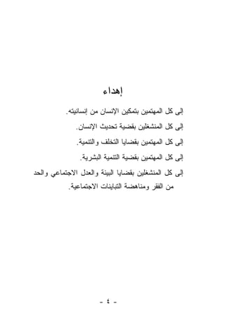 ‫ﺇﻫﺩﺍﺀ‬
           ‫ﺇﻟﻰ ﻜل ﺍﻟﻤﻬﺘﻤﻴﻥ ﺒﺘﻤﻜﻴﻥ ﺍﻹﻨﺴﺎﻥ ﻤﻥ ﺇﻨﺴﺎﻨﻴﺘﻪ.‬
              ‫ﺇﻟﻰ ﻜل ﺍﻟﻤﻨﺸﻐﻠﻴﻥ ﺒﻘﻀﻴﺔ ﺘﺤﺩﻴﺙ ﺍﻹﻨﺴﺎﻥ.‬
              ‫ﺇﻟﻰ ﻜل ﺍﻟﻤﻬﺘﻤﻴﻥ ﺒﻘﻀﺎﻴﺎ ﺍﻟﺘﺨﻠﻑ ﻭﺍﻟﺘﻨﻤﻴﺔ.‬
                ‫ﺇﻟﻰ ﻜل ﺍﻟﻤﻬﺘﻤﻴﻥ ﺒﻘﻀﻴﺔ ﺍﻟﺘﻨﻤﻴﺔ ﺍﻟﺒﺸﺭﻴﺔ.‬
‫ﺇﻟﻰ ﻜل ﺍﻟﻤﻨﺸﻐﻠﻴﻥ ﺒﻘﻀﺎﻴﺎ ﺍﻟﺒﻴﺌﺔ ﻭﺍﻟﻌﺩل ﺍﻻﺠﺘﻤﺎﻋﻲ ﻭﺍﻟﺤﺩ‬
            ‫ﻤﻥ ﺍﻟﻔﻘﺭ ﻭﻤﻨﺎﻫﻀﺔ ﺍﻟﺘﺒﺎﻴﻨﺎﺕ ﺍﻻﺠﺘﻤﺎﻋﻴﺔ.‬




                       ‫-٤-‬
 