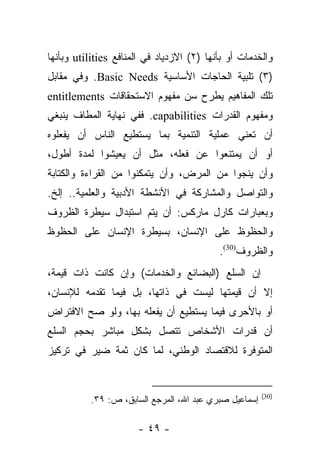 ‫ﻭﺍﻟﺨﺩﻤﺎﺕ ﺃﻭ ﺒﺄﻨﻬﺎ )٢( ﺍﻻﺯﺩﻴﺎﺩ ﻓﻲ ﺍﻟﻤﻨﺎﻓﻊ ‪ utilities‬ﻭﺒﺄﻨﻬﺎ‬
‫)٣( ﺘﻠﺒﻴﺔ ﺍﻟﺤﺎﺠﺎﺕ ﺍﻷﺴﺎﺴﻴﺔ ‪ .Basic Needs‬ﻭﻓﻲ ﻤﻘﺎﺒل‬
‫ﺘﻠﻙ ﺍﻟﻤﻔﺎﻫﻴﻡ ﻴﻁﺭﺡ ﺴﻥ ﻤﻔﻬﻭﻡ ﺍﻻﺴﺘﺤﻘﺎﻗﺎﺕ ‪entitlements‬‬
‫ﻭﻤﻔﻬﻭﻡ ﺍﻟﻘﺩﺭﺍﺕ ‪ .capabilities‬ﻓﻔﻲ ﻨﻬﺎﻴﺔ ﺍﻟﻤﻁﺎﻑ ﻴﻨﺒﻐﻲ‬
‫ﺃﻥ ﺘﻌﻨﻲ ﻋﻤﻠﻴﺔ ﺍﻟﺘﻨﻤﻴﺔ ﺒﻤﺎ ﻴﺴﺘﻁﻴﻊ ﺍﻟﻨﺎﺱ ﺃﻥ ﻴﻔﻌﻠﻭﻩ‬
‫ﺃﻭ ﺃﻥ ﻴﻤﺘﻨﻌﻭﺍ ﻋﻥ ﻓﻌﻠﻪ، ﻤﺜل ﺃﻥ ﻴﻌﻴﺸﻭﺍ ﻟﻤﺩﺓ ﺃﻁﻭل،‬
‫ﻭﺃﻥ ﻴﻨﺠﻭﺍ ﻤﻥ ﺍﻟﻤﺭﺽ، ﻭﺃﻥ ﻴﺘﻤﻜﻨﻭﺍ ﻤﻥ ﺍﻟﻘﺭﺍﺀﺓ ﻭﺍﻟﻜﺘﺎﺒﺔ‬
‫ﻭﺍﻟﺘﻭﺍﺼل ﻭﺍﻟﻤﺸﺎﺭﻜﺔ ﻓﻲ ﺍﻷﻨﺸﻁﺔ ﺍﻷﺩﺒﻴﺔ ﻭﺍﻟﻌﻠﻤﻴﺔ.. ﺇﻟﺦ.‬
‫ﻭﺒﻌﺒﺎﺭﺍﺕ ﻜﺎﺭل ﻤﺎﺭﻜﺱ: ﺃﻥ ﻴﺘﻡ ﺍﺴﺘﺒﺩﺍل ﺴﻴﻁﺭﺓ ﺍﻟﻅﺭﻭﻑ‬
‫ﻭﺍﻟﺤﻅﻭﻅ ﻋﻠﻰ ﺍﻹﻨﺴﺎﻥ، ﺒﺴﻴﻁﺭﺓ ﺍﻹﻨﺴﺎﻥ ﻋﻠﻰ ﺍﻟﺤﻅﻭﻅ‬
                                           ‫ﻭﺍﻟﻅﺭﻭﻑ)03(.‬
‫ﺇﻥ ﺍﻟﺴﻠﻊ )ﺍﻟﺒﻀﺎﺌﻊ ﻭﺍﻟﺨﺩﻤﺎﺕ( ﻭﺇﻥ ﻜﺎﻨﺕ ﺫﺍﺕ ﻗﻴﻤﺔ،‬
‫ﺇﻻ ﺃﻥ ﻗﻴﻤﺘﻬﺎ ﻟﻴﺴﺕ ﻓﻲ ﺫﺍﺘﻬﺎ، ﺒل ﻓﻴﻤﺎ ﺘﻘﺩﻤﻪ ﻟﻺﻨﺴﺎﻥ،‬
‫ﺃﻭ ﺒﺎﻷﺤﺭﻯ ﻓﻴﻤﺎ ﻴﺴﺘﻁﻴﻊ ﺃﻥ ﻴﻔﻌﻠﻪ ﺒﻬﺎ، ﻭﻟﻭ ﺼﺢ ﺍﻻﻓﺘﺭﺍﺽ‬
‫ﺃﻥ ﻗﺩﺭﺍﺕ ﺍﻷﺸﺨﺎﺹ ﺘﺘﺼل ﺒﺸﻜل ﻤﺒﺎﺸﺭ ﺒﺤﺠﻡ ﺍﻟﺴﻠﻊ‬
‫ﺍﻟﻤﺘﻭﻓﺭﺓ ﻟﻼﻗﺘﺼﺎﺩ ﺍﻟﻭﻁﻨﻲ، ﻟﻤﺎ ﻜﺎﻥ ﺜﻤﺔ ﻀﻴﺭ ﻓﻲ ﺘﺭﻜﻴﺯ‬


                                                       ‫)03(‬
          ‫ﺇﺴﻤﺎﻋﻴل ﺼﺒﺭﻱ ﻋﺒﺩ ﺍﷲ، ﺍﻟﻤﺭﺠﻊ ﺍﻟﺴﺎﺒﻕ، ﺹ: ٩٣.‬

                      ‫- ٩٤ -‬
 