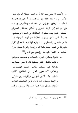 ‫ﺃﻭ ﺍﻷﺨﺕ، ﻻ ﻴﻌﻨﻲ ﺼﺭﺍﻋﺎ ﺃﻭ ﻤﺯﺍﺤﻤﺔ ﻟﺴﻠﻁﺔ ﺍﻟﺭﺠل ﺩﺍﺨل‬
                            ‫‪‬‬
‫ﺍﻷﺴﺭﺓ، ﻭﺇﻨﻤﺎ ﻴﺤﻘﻕ ﺫﻟﻙ ﺸﺭﻭﻁﺎ ﻗﻴﺎﻡ ﺍﻟﻤﺭﺃﺓ ﺒﺩﻭﺭﻫﺎ ﻜﺸﺭﻴﻙ‬
                          ‫ﹰ‬
‫ﻜﺎﻤل ﻤﻤﺎ ﻴﺤﻘﻕ ﺍﻟﺘﻭﺍﺯﻥ ﻓﻲ ﺍﻟﻌﻼﻗﺎﺕ ﻭﺍﻷﺩﻭﺍﺭ. ﻭﻻﺸﻙ‬
‫ﻓﻲ ﺃﻥ ﺍﻟﺘﻭﺍﺯﻥ ﺸﺭﻁ ﻀﺭﻭﺭﻱ ﻟﺘﻼﻓﻲ ﻤﺨﺎﻁﺭ ﺍﻟﺼﺭﺍﻉ‬
‫ﺍﻟﻤﺴﺘﻤﺭ ﺍﻟﺫﻱ ﻴﻬﺩﺩ ﺍﺴﺘﻤﺭﺍﺭ ﺍﻟﻌﻼﻗﺎﺕ ﻓﻲ ﺍﻷﺴﺭﺓ ﻭﺍﻟﻤﺠﺘﻤﻊ.‬
‫ﻓﺎﻟﻤﺭﺃﺓ ﺍﻟﺘﻲ ﺘﺸﻌﺭ ﺒﺘﻭﺍﺯﻥ ﺍﻟﻌﻼﻗﺔ ﻤﻊ ﺃﻓﺭﺍﺩ ﺃﺴﺭﺘﻬﺎ، ﺇﻨﻤﺎ‬
‫ﺘﺸﻌﺭ ﺒﺎﻷﻤﺎﻥ ﻭﺍﻻﺴﺘﻘﺭﺍﺭ؛ ﻤﻤﺎ ﻴﺘﻴﺢ ﻟﻬﺎ ﻓﺭﺼﺔ ﺃﻓﻀل ﻟﻠﻘﻴﺎﻡ‬
‫ﺒﺩﻭﺭﻫﺎ ﻓﻲ ﺘﺤﻤل ﻤﺴﺌﻭﻟﻴﺘﻬﺎ ﻜﺄﻡ ﻭﺯﻭﺠﺔ ﻭﺍﻤﺭﺃﺓ ﻋﺎﻤﻠﻪ ﺒﺩﻭﻥ‬
        ‫ﺍﻟﺤﺎﺠﺔ ﺇﻟﻰ ﺍﻟﺩﺨﻭل ﻓﻲ ﺼﺭﺍﻉ ﺨﻔﻲ ﻤﻊ ﺍﻟﺯﻭﺝ)834(.‬
‫٥- ﺘﻨﻤﻴﺔ ﻭﺘﻤﻜﻴﻥ ﺍﻟﻤﺭﺃﺓ ﺍﻗﺘﺼﺎﺩﻴﺎ ﻭﺍﺠﺘﻤﺎﻋﻴﺎ ﻭﺴﻴﺎﺴﻴﺎ‬
 ‫‪‬‬       ‫‪‬‬         ‫‪‬‬
‫ﻭﺜﻘﺎﻓﻴﺎ ﺒﺎﻟﺸﻜل ﺍﻟﺫﻱ ﻴﺠﻌﻠﻬﺎ ﻗﺎﺩﺭﺓ ﻋﻠﻰ ﺍﻟﻤﺸﺎﺭﻜﺔ‬
                                       ‫‪‬‬
‫ﺒﻔﻌﺎﻟﻴﺔ ﻓﻲ ﻤﺨﺘﻠﻑ ﻤﻨﺎﺤﻲ ﺍﻟﺤﻴﺎﺓ ﺍﻻﺠﺘﻤﺎﻋﻴﺔ،‬
‫ﻭﻴﺘﻁﻠﺏ ﺫﻟﻙ ﺘﻐﻴﻴﺭ ﺍﻟﻌﺩﻴﺩ ﻤﻥ ﺍﻟﻤﻔﺎﻫﻴﻡ ﺍﻟﺜﻘﺎﻓﻴﺔ‬
‫ﺍﻟﺴﺎﺌﺩﺓ ﻤﺜل ﺍﻟﺘﻤﻴﺯ ﺍﻟﻨﻭﻋﻲ ﻭﺍﻟﺘﻔﺭﻗﺔ ﺒﻴﻥ ﺍﻟﺫﻜﻭﺭ‬
‫ﻭﺍﻹﻨﺎﺙ ﻭﺘﻤﻜﻴﻥ ﺍﻟﻤﺭﺃﺓ ﻤﻥ ﺘﻭﻟﻲ ﺍﻟﻤﻨﺎﺼﺏ ﺍﻟﻘﻴﺎﺩﻴﺔ‬
‫ﺍﻟﻌﻠﻴﺎ، ﻭﺘﻔﻌﻴل ﻤﺸﺎﺭﻜﺘﻬﺎ ﺍﻟﺴﻴﺎﺴﻴﺔ، ﻭﻀﺭﻭﺭﺓ ﻗﻴﺎﻡ‬


                                                     ‫)834(‬
                 ‫ﻨﺎﻫﺩ ﺭﻤﺯﻱ، ﺍﻟﻤﺭﺠﻊ ﺍﻟﺴﺎﺒﻕ، ﺹ: ٣٥١.‬

                    ‫- ٢٠٥ -‬
 