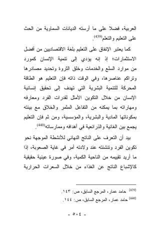 ‫ﺍﻟﻌﺭﺒﻴﺔ، ﻓﻀﻼ ﻋﻠﻰ ﻤﺎ ﺃﺭﺴﺘﻪ ﺍﻟﺩﻴﺎﻨﺎﺕ ﺍﻟﺴﻤﺎﻭﻴﺔ ﻤﻥ ﺍﻟﺤﺙ‬
                                       ‫ﹰ‬
                                  ‫ﻋﻠﻰ ﺍﻟﺘﻌﻠﻴﻡ ﻭﺍﻟﺘﻌﻠﻡ)934(.‬
‫ﻜﻤﺎ ﻴﻌﺘﺒﺭ ﺍﻹﻨﻔﺎﻕ ﻋﻠﻰ ﺍﻟﺘﻌﻠﻴﻡ ﺒﻠﻐﺔ ﺍﻻﻗﺘﺼﺎﺩﻴﻴﻥ ﻤﻥ ﺃﻓﻀل‬
‫ﺍﻻﺴﺘﺜﻤﺎﺭﺍﺕ؛ ﺇﺫ ﺇﻨﻪ ﻴﺅﺩﻱ ﺇﻟﻰ ﺘﻨﻤﻴﺔ ﺍﻹﻨﺴﺎﻥ ﻜﻤﻭﺭﺩ‬
‫ﻤﻥ ﻤﻭﺍﺭﺩ ﺍﻟﺴﻠﻊ ﻭﺍﻟﺨﺩﻤﺎﺕ ﻭﺨﻠﻕ ﺍﻟﺜﺭﻭﺓ ﻭﺘﺤﺩﻴﺩ ﻤﺼﺎﺩﺭﻫﺎ‬
‫ﻭﺘﺭﺍﻜﻡ ﻋﻨﺎﺼﺭﻫﺎ، ﻭﻓﻲ ﺍﻟﻭﻗﺕ ﺫﺍﺘﻪ ﻓﺈﻥ ﺍﻟﺘﻌﻠﻴﻡ ﻫﻭ ﺍﻟﻁﺎﻗﺔ‬
‫ﺍﻟﻤﺤﺭﻜﺔ ﻟﻠﺘﻨﻤﻴﺔ ﺍﻟﺒﺸﺭﻴﺔ ﺍﻟﺘﻲ ﺘﻬﺩﻑ ﺇﻟﻰ ﺘﺤﻘﻴﻕ ﺇﻨﺴﺎﻨﻴﺔ‬
‫ﺍﻹﻨﺴﺎﻥ ﻤﻥ ﺨﻼل ﺍﻟﺘﻜﻭﻴﻥ ﺍﻷﻤﺜل ﻟﻘﺩﺭﺍﺕ ﺍﻟﻔﺭﺩ ﻭﻤﻌﺎﺭﻓﻪ‬
‫ﻭﻤﻬﺎﺭﺍﺘﻪ ﺒﻤﺎ ﻴﻤﻜﻨﻪ ﻤﻥ ﺍﻟﺘﻔﺎﻋل ﺍﻟﻤﺜﻤﺭ ﻭﺍﻟﺨﻼﻕ ﻤﻊ ﺒﻴﺌﺘﻪ‬
‫ﺒﻤﻜﻭﻨﺎﺘﻬﺎ ﺍﻟﻤﺎﺩﻴﺔ ﻭﺍﻟﺒﺸﺭﻴﺔ، ﻭﺍﻟﻤﺅﺴﺴﻴﺔ، ﻭﻤﻥ ﺜﻡ ﻓﺈﻥ ﺍﻟﺘﻌﻠﻴﻡ‬
     ‫ﻴﺠﻤﻊ ﺒﻴﻥ ﺍﻟﻐﺎﺌﻴﺔ ﻭﺍﻟﺫﺭﺍﺌﻌﻴﺔ ﻓﻲ ﺃﻫﺩﺍﻓﻪ ﻭﻤﻤﺎﺭﺴﺎﺘﻪ)044(.‬
‫ﺒﻴﺩ ﺃﻥ ﺍﻟﺘﻌﺭﻑ ﻋﻠﻰ ﺍﻟﻨﺎﺘﺞ ﺍﻟﻨﻬﺎﺌﻲ ﻟﻸﻨﺸﻁﺔ ﺍﻟﻤﻭﺠﻬﺔ ﻨﺤﻭ‬
‫ﺘﻜﻭﻴﻥ ﺍﻟﻔﺭﺩ ﻭﺘﻨﺸﺌﺘﻪ ﻋﻨﺩ ﻭﻻﺩﺘﻪ ﺃﻤﺭ ﻓﻲ ﻏﺎﻴﺔ ﺍﻟﺼﻌﻭﺒﺔ، ﺇﺫﺍ‬
‫ﻤﺎ ﺃﺭﻴﺩ ﺘﻘﻴﻴﻤﻪ ﻤﻥ ﺍﻟﻨﺎﺤﻴﺔ ﺍﻟﻜﻤﻴﺔ، ﻭﻓﻲ ﺼﻭﺭﺓ ﻋﻴﻨﻴﺔ ﺤﻘﻴﻘﻴﺔ‬
‫ﻜﺎﻹﺸﺒﺎﻉ ﺍﻟﻨﺎﺘﺞ ﻋﻥ ﺍﻟﻐﺫﺍﺀ ﻤﻥ ﺨﻼل ﺍﻟﺴﻌﺭﺍﺕ ﺍﻟﺤﺭﺍﺭﻴﺔ‬


                                                       ‫)934(‬
                  ‫ﺤﺎﻤﺩ ﻋﻤﺎﺭ، ﺍﻟﻤﺭﺠﻊ ﺍﻟﺴﺎﺒﻕ، ﺹ: ٣٤١.‬
                                                       ‫)044(‬
                   ‫ﺤﺎﻤﺩ ﻋﻤﺎﺭ، ﺍﻟﻤﺭﺠﻊ ﺍﻟﺴﺎﺒﻕ، ﺹ: ٤٤١.‬

                      ‫- ٤٠٥ -‬
 