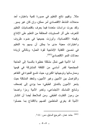 ‫ﻤﺜﻼ. ﻭﺘﻘﻴﻴﻡ ﻨﺎﺘﺞ ﺍﻟﺘﻌﻠﻴﻡ ﻓﻲ ﺼﻭﺭﺓ ﻜﻤﻴﺔ ﺒﺎﻋﺘﺒﺎﺭﻩ ﺃﺤﺩ‬
                                               ‫ﹰ‬
‫ﻤﺩﺨﻼﺕ ﺍﻟﻨﺸﺎﻁ ﺍﻻﻗﺘﺼﺎﺩﻱ ﺃﻤﺭ ﻤﻤﻜﻥ، ﻭﺇﻥ ﻜﺎﻥ ﻏﻴﺭ ﻴﺴﻴﺭ.‬
‫ﻭﻟﻘﺩ ﺠﺭﺕ ﺩﺭﺍﺴﺎﺕ ﻤﺘﻌﺩﺩﺓ ﻓﻴﻤﺎ ﻴﻌﺭﻑ ﺒﺎﻗﺘﺼﺎﺩﻴﺎﺕ ﺍﻟﺘﻌﻠﻴﻡ‬
‫ﻟﻠﺘﻌﺭﻑ ﻋﻠﻰ ﺃﺜﺭ ﺍﻟﻤﺴﺘﻭﻴﺎﺕ ﺍﻟﻤﺨﺘﻠﻔﺔ ﻤﻥ ﺍﻟﺘﻌﻠﻴﻡ ﻋﻠﻰ ﺍﻹﻨﺘﺎﺝ‬
‫ﻭﻗﻴﻤﺘﻪ ﺍﻻﻗﺘﺼﺎﺩﻴﺔ، ﻭﺃﺒﺭﺯﺕ ﺠﻤﻴﻌﻬﺎ ﻓﻲ ﻀﻭﺀ ﻅﺭﻭﻑ‬
‫ﻭﺍﻋﺘﺒﺎﺭﺍﺕ ﻤﻌﻴﻨﺔ ﻤﺩﻯ ﻤﺎ ﻴﻤﻜﻥ ﺃﻥ ﻴﺴﻬﻡ ﺒﻪ ﺍﻟﺘﻌﻠﻴﻡ‬
‫ﻓﻲ ﺘﺤﺴﻴﻥ ﺍﻟﻜﻔﺎﻴﺔ ﺍﻹﻨﺘﺎﺠﻴﺔ ﻟﻘﻭﺓ ﺍﻟﻌﻤل؛ ﻭﺒﺎﻟﺘﺎﻟﻲ ﻟﺯﻴﺎﺩﺓ‬
                           ‫ﻤﻌﺩﻻﺕ ﺍﻟﻨﻤﻭ ﺍﻻﻗﺘﺼﺎﺩﻱ)144(.‬
‫ﺃﻤﺎ ﺍﻷﻤﻴﺔ ﻓﻬﻲ ﺘﻤﺜل ﻤﺸﻜﻠﺔ ﺨﻁﻴﺭﺓ ﺒﺎﻟﻨﺴﺒﺔ ﺇﻟﻰ ﺍﻟﺤﺎﺠﺔ‬
                                               ‫‪‬‬
‫ﺍﻟﻤﺠﺘﻤﻌﻴﺔ ﻟﻘﺩﺭ ﺃﺴﺎﺴﻲ ﻤﻥ ﺍﻟﺜﻘﺎﻓﺔ ﺍﻟﻤﺸﺘﺭﻜﺔ ﻓﻲ ﻗﻴﻤﻬﺎ‬
‫ﻭﻤﻤﺎﺭﺴﺎﺘﻬﺎ ﻭﺘﻭﺠﻬﺎﺘﻬﺎ ﺍﻟﻜﺒﺭﻯ، ﺤﻴﺙ ﺘﺘﺴﻊ ﺍﻟﻔﺠﻭﺓ ﻓﻲ ﺍﻟﺘﻔﺎﻫﻡ‬
‫ﻭﺍﻟﺘﻭﺍﺼل ﺒﻴﻥ ﺍﻷﻤﻴﻴﻥ ﻭﻏﻴﺭ ﺍﻷﻤﻴﻴﻥ، ﻭﺘﺘﻌﻘﺩ ﺍﻟﻤﺸﻜﻠﺔ ﺤﻴﺙ‬
‫ﻴﺸﻌﺭ ﺍﻷﻤﻴﻭﻥ ﺒﺎﻟﺘﻤﺎﻴﺯ ﺍﻟﻁﺒﻘﻲ؛ ﻤﻤﺎ ﻴﺅﺩﻱ ﺇﻟﻰ ﺇﻀﻌﺎﻑ‬
‫ﻭﺸﺎﺌﺞ ﺍﻟﺘﻤﺎﺴﻙ ﺍﻻﺠﺘﻤﺎﻋﻲ، ﻭﺘﻐﺩﻭ ﺍﻷﻤﻴﺔ ﺭﻤﺯﺍ ﻭﺍﻀﺤﺎ‬
 ‫‪‬‬     ‫‪‬‬
‫ﻤﻥ ﺭﻤﻭﺯ ﺍﻟﺘﻔﺎﻭﺕ ﺍﻟﻁﺒﻘﻲ. ﻭﻤﻥ ﺍﻟﻤﻼﺤﻅ ﺃﻴﻀﺎ ﺃﻥ ﺍﻨﺘﺸﺎﺭ‬
           ‫‪‬‬
‫ﺍﻷﻤﻴﺔ ﻗﺩ ﻴﻐﺭﻱ ﺍﻟﻤﺘﻌﻠﻤﻴﻥ ﺃﻨﻔﺴﻬﻡ ﺒﺎﻻﻗﺘﻨﺎﻉ ﺒﻤﺎ ﺤﺼﻠﻭﺍ‬


                                                      ‫)144(‬
                  ‫ﺤﺎﻤﺩ ﻋﻤﺎﺭ، ﺍﻟﻤﺭﺠﻊ ﺍﻟﺴﺎﺒﻕ، ﺹ: ٤٤١.‬

                     ‫- ٥٠٥ -‬
 