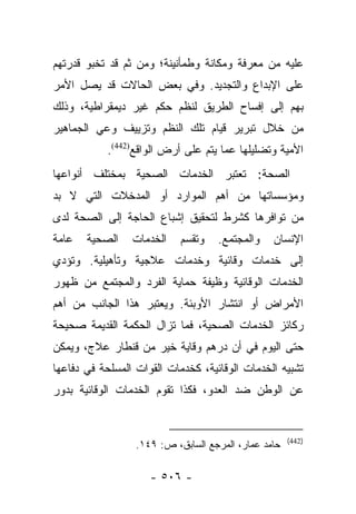 ‫ﻋﻠﻴﻪ ﻤﻥ ﻤﻌﺭﻓﺔ ﻭﻤﻜﺎﻨﺔ ﻭﻁﻤﺄﻨﻴﻨﺔ؛ ﻭﻤﻥ ﺜﻡ ﻗﺩ ﺘﺨﺒﻭ ﻗﺩﺭﺘﻬﻡ‬
‫ﻋﻠﻰ ﺍﻹﺒﺩﺍﻉ ﻭﺍﻟﺘﺠﺩﻴﺩ. ﻭﻓﻲ ﺒﻌﺽ ﺍﻟﺤﺎﻻﺕ ﻗﺩ ﻴﺼل ﺍﻷﻤﺭ‬
‫ﺒﻬﻡ ﺇﻟﻰ ﺇﻓﺴﺎﺡ ﺍﻟﻁﺭﻴﻕ ﻟﻨﻅﻡ ﺤﻜﻡ ﻏﻴﺭ ﺩﻴﻤﻘﺭﺍﻁﻴﺔ، ﻭﺫﻟﻙ‬
‫ﻤﻥ ﺨﻼل ﺘﺒﺭﻴﺭ ﻗﻴﺎﻡ ﺘﻠﻙ ﺍﻟﻨﻅﻡ ﻭﺘﺯﻴﻴﻑ ﻭﻋﻲ ﺍﻟﺠﻤﺎﻫﻴﺭ‬
           ‫ﺍﻷﻤﻴﺔ ﻭﺘﻀﻠﻴﻠﻬﺎ ﻋﻤﺎ ﻴﺘﻡ ﻋﻠﻰ ﺃﺭﺽ ﺍﻟﻭﺍﻗﻊ)244(.‬
‫ﺍﻟﺼﺤﺔ: ﺘﻌﺘﺒﺭ ﺍﻟﺨﺩﻤﺎﺕ ﺍﻟﺼﺤﻴﺔ ﺒﻤﺨﺘﻠﻑ ﺃﻨﻭﺍﻋﻬﺎ‬
‫ﻭﻤﺅﺴﺴﺎﺘﻬﺎ ﻤﻥ ﺃﻫﻡ ﺍﻟﻤﻭﺍﺭﺩ ﺃﻭ ﺍﻟﻤﺩﺨﻼﺕ ﺍﻟﺘﻲ ﻻ ﺒﺩ‬
‫ﻤﻥ ﺘﻭﺍﻓﺭﻫﺎ ﻜﺸﺭﻁ ﻟﺘﺤﻘﻴﻕ ﺇﺸﺒﺎﻉ ﺍﻟﺤﺎﺠﺔ ﺇﻟﻰ ﺍﻟﺼﺤﺔ ﻟﺩﻯ‬
‫ﻋﺎﻤﺔ‬   ‫ﺍﻟﺼﺤﻴﺔ‬    ‫ﺍﻟﺨﺩﻤﺎﺕ‬    ‫ﻭﺘﻘﺴﻡ‬   ‫ﻭﺍﻟﻤﺠﺘﻤﻊ.‬    ‫ﺍﻹﻨﺴﺎﻥ‬
‫ﺇﻟﻰ ﺨﺩﻤﺎﺕ ﻭﻗﺎﺌﻴﺔ ﻭﺨﺩﻤﺎﺕ ﻋﻼﺠﻴﺔ ﻭﺘﺄﻫﻴﻠﻴﺔ. ﻭﺘﺅﺩﻱ‬
‫ﺍﻟﺨﺩﻤﺎﺕ ﺍﻟﻭﻗﺎﺌﻴﺔ ﻭﻅﻴﻔﺔ ﺤﻤﺎﻴﺔ ﺍﻟﻔﺭﺩ ﻭﺍﻟﻤﺠﺘﻤﻊ ﻤﻥ ﻅﻬﻭﺭ‬
‫ﺍﻷﻤﺭﺍﺽ ﺃﻭ ﺍﻨﺘﺸﺎﺭ ﺍﻷﻭﺒﺌﺔ. ﻭﻴﻌﺘﺒﺭ ﻫﺫﺍ ﺍﻟﺠﺎﻨﺏ ﻤﻥ ﺃﻫﻡ‬
‫ﺭﻜﺎﺌﺯ ﺍﻟﺨﺩﻤﺎﺕ ﺍﻟﺼﺤﻴﺔ، ﻓﻤﺎ ﺘﺯﺍل ﺍﻟﺤﻜﻤﺔ ﺍﻟﻘﺩﻴﻤﺔ ﺼﺤﻴﺤﺔ‬
‫ﺤﺘﻰ ﺍﻟﻴﻭﻡ ﻓﻲ ﺃﻥ ﺩﺭﻫﻡ ﻭﻗﺎﻴﺔ ﺨﻴﺭ ﻤﻥ ﻗﻨﻁﺎﺭ ﻋﻼﺝ، ﻭﻴﻤﻜﻥ‬
‫ﺘﺸﺒﻴﻪ ﺍﻟﺨﺩﻤﺎﺕ ﺍﻟﻭﻗﺎﺌﻴﺔ، ﻜﺨﺩﻤﺎﺕ ﺍﻟﻘﻭﺍﺕ ﺍﻟﻤﺴﻠﺤﺔ ﻓﻲ ﺩﻓﺎﻋﻬﺎ‬
‫ﻋﻥ ﺍﻟﻭﻁﻥ ﻀﺩ ﺍﻟﻌﺩﻭ، ﻓﻜﺫﺍ ﺘﻘﻭﻡ ﺍﻟﺨﺩﻤﺎﺕ ﺍﻟﻭﻗﺎﺌﻴﺔ ﺒﺩﻭﺭ‬


                                                      ‫)244(‬
                  ‫ﺤﺎﻤﺩ ﻋﻤﺎﺭ، ﺍﻟﻤﺭﺠﻊ ﺍﻟﺴﺎﺒﻕ، ﺹ: ٩٤١.‬

                     ‫- ٦٠٥ -‬
 