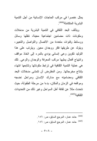 ‫ﻴﻤﺜل ﻋﻨﺼﺭﺍ ﻓﻲ ﻤﺭﻜﺏ ﺍﻟﺤﺎﺠﺎﺕ ﺍﻹﻨﺴﺎﻨﻴﺔ ﻤﻥ ﺃﺠل ﺍﻟﺘﻨﻤﻴﺔ‬
                                         ‫‪‬‬
                                     ‫ﺍﻟﺒﺸﺭﻴﺔ ﺍﻟﻤﺘﻜﺎﻤﻠﺔ)444(.‬
‫ﻭﻴﺘﺄﻟﻑ ﺍﻟﺒﻌﺩ ﺍﻟﺜﻘﺎﻓﻲ ﻓﻲ ﺍﻟﺘﻨﻤﻴﺔ ﺍﻟﺒﺸﺭﻴﺔ ﻤﻥ ﻤﺩﺨﻼﺕ‬
‫ﻭﻤﻜﻭﻨﺎﺕ ﺫﺍﺕ ﻤﻀﺎﻤﻴﻥ ﺍﺠﺘﻤﺎﻋﻴﺔ ﻤﻌﻴﻨﺔ، ﺘﻨﻘﻠﻬﺎ ﻭﺴﺎﺌل‬
‫ﻭﻭﺴﺎﺌﻁ ﻭﻗﻨﻭﺍﺕ ﻤﺘﻌﺩﺩﺓ ﻤﻥ ﺍﻻﺘﺼﺎل ﻭﺍﻟﺘﻭﺍﺼل ﻭﺍﻟﺘﻌﺒﻴﺭ،‬
‫ﻭﻴﺘﻭﻟﺩ ﻋﻥ ﻁﺭﻴﻘﻬﺎ ﻓﻜﺭ ﻭﻭﺠﺩﺍﻥ ﻤﻌﻴﻥ. ﻭﻴﺘﺭﺘﺏ ﻋﻠﻰ ﻫﺫﺍ‬
‫ﺍﻟﺘﻭﻟﻴﺩ ﺘﻜﻭﻴﻥ ﻭﻋﻲ ﺇﻨﺴﺎﻨﻲ ﻴﺅﺩﻱ ﺒﺎﻟﻤﺭﺀ ﺇﻟﻰ ﺍﺘﺨﺎﺫ ﻤﻭﺍﻗﻑ‬
‫ﻭﺍﻨﺘﻬﺎﺝ ﺃﻓﻌﺎل ﻴﻤﻠﻴﻬﺎ ﻤﺭﻜﺏ ﺍﻟﻤﻌﺭﻓﺔ ﻭﺍﻟﻭﺠﺩﺍﻥ ﻭﺍﻟﻭﻋﻲ. ﺘﻠﻙ‬
‫ﻫﻲ ﻋﻤﻠﻴﺔ ﺍﻟﺘﻨﻤﻴﺔ ﺍﻟﺜﻘﺎﻓﻴﺔ ﻓﻲ ﺘﺭﺍﺒﻁ ﻤﻜﻭﻨﺎﺘﻬﺎ ﻭﺘﺘﺎﺒﻌﻬﺎ ﺍﻨﺘﻬﺎﺀ‬
‫ﺒﺈﻨﺘﺎﺝ ﻤﺨﺭﺠﺎﺘﻬﺎ. ﻭﻤﻥ ﺍﻟﻤﻔﺘﺭﺽ ﺃﻥ ﺘﺘﻤﺸﻰ ﻤﺩﺨﻼﺕ ﺍﻟﺒﻌﺩ‬
‫ﺍﻟﺜﻘﺎﻓﻲ ﻭﻤﻀﺎﻤﻴﻨﻪ ﻤﻊ ﻤﺩﺍﺭﻙ ﺍﻹﻨﺴﺎﻥ ﻭﻤﺭﺍﺤل ﻨﻀﺠﻪ‬
‫ﻭﻤﻭﺍﻗﻌﻪ ﻓﻲ ﺍﻟﺯﻤﺎﻥ ﻭﺍﻟﻤﻜﺎﻥ، ﺒﺩﺀﺍ ﻤﻥ ﻤﺭﺤﻠﺔ ﺍﻟﻁﻔﻭﻟﺔ، ﺤﻴﺙ‬
                       ‫‪‬‬
‫ﻨﺘﺤﺩﺙ ﻤﺜﻼ ﻋﻥ ﺜﻘﺎﻓﺔ ﺃﻫل ﺍﻟﺴﻭﺍﺤل ﻭﻏﻴﺭ ﺫﻟﻙ ﻤﻥ ﺍﻟﺘﺤﺩﻴﺩﺍﺕ‬
                                           ‫ﹰ‬
                                               ‫ﺍﻟﺜﻘﺎﻓﻴﺔ)544(.‬




                                                        ‫)444(‬
                   ‫ﺤﺎﻤﺩ ﻋﻤﺎﺭ، ﺍﻟﻤﺭﺠﻊ ﺍﻟﺴﺎﺒﻕ، ﺹ: ٦٨١.‬
                                                        ‫)544(‬
                   ‫ﺤﺎﻤﺩ ﻋﻤﺎﺭ، ﺍﻟﻤﺭﺠﻊ ﺍﻟﺴﺎﺒﻕ، ﺹ: ٦٨١.‬

                      ‫- ٨٠٥ -‬
 