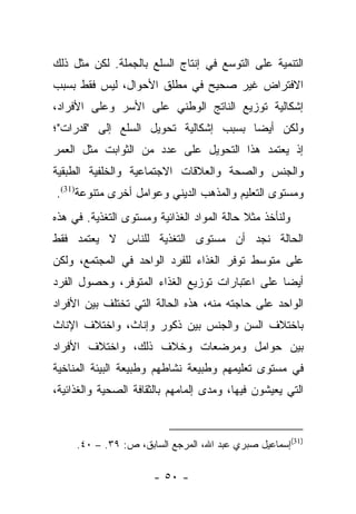 ‫ﺍﻟﺘﻨﻤﻴﺔ ﻋﻠﻰ ﺍﻟﺘﻭﺴﻊ ﻓﻲ ﺇﻨﺘﺎﺝ ﺍﻟﺴﻠﻊ ﺒﺎﻟﺠﻤﻠﺔ. ﻟﻜﻥ ﻤﺜل ﺫﻟﻙ‬
‫ﺍﻻﻓﺘﺭﺍﺽ ﻏﻴﺭ ﺼﺤﻴﺢ ﻓﻲ ﻤﻁﻠﻕ ﺍﻷﺤﻭﺍل، ﻟﻴﺱ ﻓﻘﻁ ﺒﺴﺒﺏ‬
‫ﺇﺸﻜﺎﻟﻴﺔ ﺘﻭﺯﻴﻊ ﺍﻟﻨﺎﺘﺞ ﺍﻟﻭﻁﻨﻲ ﻋﻠﻰ ﺍﻷﺴﺭ ﻭﻋﻠﻰ ﺍﻷﻓﺭﺍﺩ،‬
‫ﻭﻟﻜﻥ ﺃﻴﻀﺎ ﺒﺴﺒﺏ ﺇﺸﻜﺎﻟﻴﺔ ﺘﺤﻭﻴل ﺍﻟﺴﻠﻊ ﺇﻟﻰ "ﻗﺩﺭﺍﺕ"؛‬
                                       ‫‪‬‬
‫ﺇﺫ ﻴﻌﺘﻤﺩ ﻫﺫﺍ ﺍﻟﺘﺤﻭﻴل ﻋﻠﻰ ﻋﺩﺩ ﻤﻥ ﺍﻟﺜﻭﺍﺒﺕ ﻤﺜل ﺍﻟﻌﻤﺭ‬
‫ﻭﺍﻟﺠﻨﺱ ﻭﺍﻟﺼﺤﺔ ﻭﺍﻟﻌﻼﻗﺎﺕ ﺍﻻﺠﺘﻤﺎﻋﻴﺔ ﻭﺍﻟﺨﻠﻔﻴﺔ ﺍﻟﻁﺒﻘﻴﺔ‬
‫ﻭﻤﺴﺘﻭﻯ ﺍﻟﺘﻌﻠﻴﻡ ﻭﺍﻟﻤﺫﻫﺏ ﺍﻟﺩﻴﻨﻲ ﻭﻋﻭﺍﻤل ﺃﺨﺭﻯ ﻤﺘﻨﻭﻋﺔ)13(.‬
‫ﻭﻟﻨﺄﺨﺫ ﻤﺜﻼ ﺤﺎﻟﺔ ﺍﻟﻤﻭﺍﺩ ﺍﻟﻐﺫﺍﺌﻴﺔ ﻭﻤﺴﺘﻭﻯ ﺍﻟﺘﻐﺫﻴﺔ. ﻓﻲ ﻫﺫﻩ‬
                                            ‫ﹰ‬
‫ﺍﻟﺤﺎﻟﺔ ﻨﺠﺩ ﺃﻥ ﻤﺴﺘﻭﻯ ﺍﻟﺘﻐﺫﻴﺔ ﻟﻠﻨﺎﺱ ﻻ ﻴﻌﺘﻤﺩ ﻓﻘﻁ‬
‫ﻋﻠﻰ ﻤﺘﻭﺴﻁ ﺘﻭﻓﺭ ﺍﻟﻐﺫﺍﺀ ﻟﻠﻔﺭﺩ ﺍﻟﻭﺍﺤﺩ ﻓﻲ ﺍﻟﻤﺠﺘﻤﻊ، ﻭﻟﻜﻥ‬
‫ﺃﻴﻀﺎ ﻋﻠﻰ ﺍﻋﺘﺒﺎﺭﺍﺕ ﺘﻭﺯﻴﻊ ﺍﻟﻐﺫﺍﺀ ﺍﻟﻤﺘﻭﻓﺭ، ﻭﺤﺼﻭل ﺍﻟﻔﺭﺩ‬
                                                ‫‪‬‬
‫ﺍﻟﻭﺍﺤﺩ ﻋﻠﻰ ﺤﺎﺠﺘﻪ ﻤﻨﻪ، ﻫﺫﻩ ﺍﻟﺤﺎﻟﺔ ﺍﻟﺘﻲ ﺘﺨﺘﻠﻑ ﺒﻴﻥ ﺍﻷﻓﺭﺍﺩ‬
‫ﺒﺎﺨﺘﻼﻑ ﺍﻟﺴﻥ ﻭﺍﻟﺠﻨﺱ ﺒﻴﻥ ﺫﻜﻭﺭ ﻭﺇﻨﺎﺙ، ﻭﺍﺨﺘﻼﻑ ﺍﻹﻨﺎﺙ‬
‫ﺒﻴﻥ ﺤﻭﺍﻤل ﻭﻤﺭﻀﻌﺎﺕ ﻭﺨﻼﻑ ﺫﻟﻙ، ﻭﺍﺨﺘﻼﻑ ﺍﻷﻓﺭﺍﺩ‬
‫ﻓﻲ ﻤﺴﺘﻭﻯ ﺘﻌﻠﻴﻤﻬﻡ ﻭﻁﺒﻴﻌﺔ ﻨﺸﺎﻁﻬﻡ ﻭﻁﺒﻴﻌﺔ ﺍﻟﺒﻴﺌﺔ ﺍﻟﻤﻨﺎﺨﻴﺔ‬
‫ﺍﻟﺘﻲ ﻴﻌﻴﺸﻭﻥ ﻓﻴﻬﺎ، ﻭﻤﺩﻯ ﺇﻟﻤﺎﻤﻬﻡ ﺒﺎﻟﺜﻘﺎﻓﺔ ﺍﻟﺼﺤﻴﺔ ﻭﺍﻟﻐﺫﺍﺌﻴﺔ،‬



     ‫)13(ﺇﺴﻤﺎﻋﻴل ﺼﺒﺭﻱ ﻋﺒﺩ ﺍﷲ، ﺍﻟﻤﺭﺠﻊ ﺍﻟﺴﺎﺒﻕ، ﺹ: ٩٣. – ٠٤.‬

                      ‫- ٠٥ -‬
 