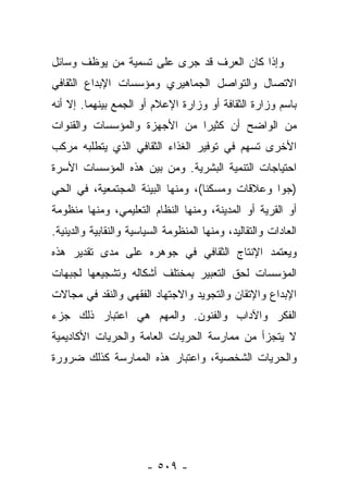 ‫ﻭﺇﺫﺍ ﻜﺎﻥ ﺍﻟﻌﺭﻑ ﻗﺩ ﺠﺭﻯ ﻋﻠﻰ ﺘﺴﻤﻴﺔ ﻤﻥ ﻴﻭﻅﻑ ﻭﺴﺎﺌل‬
‫ﺍﻻﺘﺼﺎل ﻭﺍﻟﺘﻭﺍﺼل ﺍﻟﺠﻤﺎﻫﻴﺭﻱ ﻭﻤﺅﺴﺴﺎﺕ ﺍﻹﺒﺩﺍﻉ ﺍﻟﺜﻘﺎﻓﻲ‬
‫ﺒﺎﺴﻡ ﻭﺯﺍﺭﺓ ﺍﻟﺜﻘﺎﻓﺔ ﺃﻭ ﻭﺯﺍﺭﺓ ﺍﻹﻋﻼﻡ ﺃﻭ ﺍﻟﺠﻤﻊ ﺒﻴﻨﻬﻤﺎ. ﺇﻻ ﺃﻨﻪ‬
‫ﻤﻥ ﺍﻟﻭﺍﻀﺢ ﺃﻥ ﻜﺜﻴﺭﺍ ﻤﻥ ﺍﻷﺠﻬﺯﺓ ﻭﺍﻟﻤﺅﺴﺴﺎﺕ ﻭﺍﻟﻘﻨﻭﺍﺕ‬
                              ‫‪‬‬
‫ﺍﻷﺨﺭﻯ ﺘﺴﻬﻡ ﻓﻲ ﺘﻭﻓﻴﺭ ﺍﻟﻐﺫﺍﺀ ﺍﻟﺜﻘﺎﻓﻲ ﺍﻟﺫﻱ ﻴﺘﻁﻠﺒﻪ ﻤﺭﻜﺏ‬
‫ﺍﺤﺘﻴﺎﺠﺎﺕ ﺍﻟﺘﻨﻤﻴﺔ ﺍﻟﺒﺸﺭﻴﺔ. ﻭﻤﻥ ﺒﻴﻥ ﻫﺫﻩ ﺍﻟﻤﺅﺴﺴﺎﺕ ﺍﻷﺴﺭﺓ‬
‫)ﺠﻭﺍ ﻭﻋﻼﻗﺎﺕ ﻭﻤﺴﻜﻨﺎ(، ﻭﻤﻨﻬﺎ ﺍﻟﺒﻴﺌﺔ ﺍﻟﻤﺠﺘﻤﻌﻴﺔ، ﻓﻲ ﺍﻟﺤﻲ‬
                                   ‫ﹰ‬             ‫‪‬‬
‫ﺃﻭ ﺍﻟﻘﺭﻴﺔ ﺃﻭ ﺍﻟﻤﺩﻴﻨﺔ، ﻭﻤﻨﻬﺎ ﺍﻟﻨﻅﺎﻡ ﺍﻟﺘﻌﻠﻴﻤﻲ، ﻭﻤﻨﻬﺎ ﻤﻨﻅﻭﻤﺔ‬
‫ﺍﻟﻌﺎﺩﺍﺕ ﻭﺍﻟﺘﻘﺎﻟﻴﺩ، ﻭﻤﻨﻬﺎ ﺍﻟﻤﻨﻅﻭﻤﺔ ﺍﻟﺴﻴﺎﺴﻴﺔ ﻭﺍﻟﻨﻘﺎﺒﻴﺔ ﻭﺍﻟﺩﻴﻨﻴﺔ.‬
‫ﻭﻴﻌﺘﻤﺩ ﺍﻹﻨﺘﺎﺝ ﺍﻟﺜﻘﺎﻓﻲ ﻓﻲ ﺠﻭﻫﺭﻩ ﻋﻠﻰ ﻤﺩﻯ ﺘﻘﺩﻴﺭ ﻫﺫﻩ‬
‫ﺍﻟﻤﺅﺴﺴﺎﺕ ﻟﺤﻕ ﺍﻟﺘﻌﺒﻴﺭ ﺒﻤﺨﺘﻠﻑ ﺃﺸﻜﺎﻟﻪ ﻭﺘﺸﺠﻴﻌﻬﺎ ﻟﺠﺒﻬﺎﺕ‬
‫ﺍﻹﺒﺩﺍﻉ ﻭﺍﻹﺘﻘﺎﻥ ﻭﺍﻟﺘﺠﻭﻴﺩ ﻭﺍﻻﺠﺘﻬﺎﺩ ﺍﻟﻔﻘﻬﻲ ﻭﺍﻟﻨﻘﺩ ﻓﻲ ﻤﺠﺎﻻﺕ‬
‫ﺍﻟﻔﻜﺭ ﻭﺍﻵﺩﺍﺏ ﻭﺍﻟﻔﻨﻭﻥ. ﻭﺍﻟﻤﻬﻡ ﻫﻲ ﺍﻋﺘﺒﺎﺭ ﺫﻟﻙ ﺠﺯﺀ‬
‫ﻻ ﻴﺘﺠﺯﺃ ﻤﻥ ﻤﻤﺎﺭﺴﺔ ﺍﻟﺤﺭﻴﺎﺕ ﺍﻟﻌﺎﻤﺔ ﻭﺍﻟﺤﺭﻴﺎﺕ ﺍﻷﻜﺎﺩﻴﻤﻴﺔ‬
‫ﻭﺍﻟﺤﺭﻴﺎﺕ ﺍﻟﺸﺨﺼﻴﺔ، ﻭﺍﻋﺘﺒﺎﺭ ﻫﺫﻩ ﺍﻟﻤﻤﺎﺭﺴﺔ ﻜﺫﻟﻙ ﻀﺭﻭﺭﺓ‬




                        ‫- ٩٠٥ -‬
 