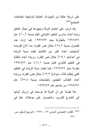 ‫ﻋﻠﻰ ﺩﺭﺠﺔ ﻋﺎﻟﻴﺔ ﻤﻥ ﺍﻟﻤﻬﺎﺭﺍﺕ ﺍﻟﻌﻤﻠﻴﺔ ﻟﻤﻭﺍﺠﻬﺔ ﺍﺤﺘﻴﺎﺠﺎﺕ‬
                                            ‫ﺍﻟﻤﺠﺘﻤﻊ)744(.‬
‫ﻭﻗﺩ ﺘﺭﺘﺏ ﻋﻠﻰ ﺍﻫﺘﻤﺎﻡ ﺍﻟﺩﻭﻟﺔ ﻭﺠﻬﻭﺩﻫﺎ ﻓﻲ ﻤﺠﺎل ﺍﻟﺘﻌﻠﻴﻡ‬
‫ﺯﻴﺎﺩﺓ ﺃﻋﺩﺍﺩ ﻤﺩﺍﺭﺱ ﺍﻟﺘﻌﻠﻴﻡ ﺍﻻﺒﺘﺩﺍﺌﻲ ﺍﻟﻌﺎﻡ ﺒﻨﺴﺒﺔ ٢,٠١٪ ﻋﺎﻡ‬
‫٦٩/٧٩٩١ ﺒﺎﻟﻤﻘﺎﺭﻨﺔ ﺒﻌﺎﻡ ٢٩/٣٩٩١. ﻜﻤﺎ ﺍﺯﺩﺍﺩ ﻋﺩﺩ‬
‫ﺍﻟﻔﺼﻭل ﺒﻨﺴﺒﺔ ٢,٩١٪ ﺨﻼل ﻨﻔﺱ ﺍﻟﻔﺘﺭﺓ، ﻤﻤﺎ ﺃﺘﺎﺡ ﺍﻟﻔﺭﺼﺔ‬
‫ﻻﺴﺘﻴﻌﺎﺏ ﺃﻋﺩﺍﺩ ﺃﻜﺒﺭ ﻤﻥ ﺍﻟﺘﻼﻤﻴﺫ ﺒﻠﻐﺕ ﻨﺴﺒﺔ ﺍﻟﺯﻴﺎﺩﺓ‬
‫ﻓﻲ ﺃﻋﺩﺍﺩﻫﻡ ١,٩١٪ ﺨﻼل ﻨﻔﺱ ﺍﻟﻔﺘﺭﺓ. ﻭﺯﻴﺎﺩﺓ ﺃﻋﺩﺍﺩ ﺍﻟﻁﻠﺒﺔ‬
‫ﻓﻲ ﺍﻟﺘﻌﻠﻴﻡ ﺍﻟﺜﺎﻨﻭﻱ ﺍﻟﻌﺎﻡ ﺒﻨﺴﺒﺔ ١,٤١٪ ﻋﺎﻡ ٦٩/٧٩٩١‬
‫ﻤﻘﺎﺭﻨﺔ ﺒﻌﺎﻡ ٢٩/٣٩٩١، ﻜﻤﺎ ﺒﻠﻐﺕ ﻨﺴﺒﺔ ﺍﻟﺯﻴﺎﺩﺓ ﻓﻲ ﺍﻟﺘﻌﻠﻴﻡ‬
‫ﺍﻟﻔﻨﻲ )ﻨﻅﺎﻡ ﺜﻼﺙ ﺴﻨﻭﺍﺕ( ٣,٣١٪ ﺨﻼل ﻨﻔﺱ ﺍﻟﻔﺘﺭﺓ، ﻭﺯﻴﺎﺩﺓ‬
‫ﺃﻋﺩﺍﺩ ﺍﻟﻁﻼﺏ ﺍﻟﻤﻘﻴﺩﻴﻥ ﺒﺎﻟﺠﺎﻤﻌﺎﺕ ﺒﻨﺴﺒﺔ ٨,٧٩٪ ﻋﺎﻡ‬
                   ‫٦٩/٧٩٩١ ﻤﻥ ﻋﺩﺩﻫﻡ ﻋﺎﻡ ٢٩/٣٩٩١.‬
‫ﻫﺫﺍ ﻓﻀﻼ ﻋﻥ ﺃﻥ ﺍﻟﺩﻭﻟﺔ ﻗﺩ ﺘﻭﺴﻌﺕ ﻓﻲ ﺇﺭﺴﺎل ﺃﺒﻨﺎﺌﻬﺎ‬
                                       ‫ﹰ‬
‫ﺇﻟﻰ ﺍﻟﺨﺎﺭﺝ ﻟﻠﺘﺩﺭﻴﺏ ﻭﺍﻟﺤﺼﻭل ﻋﻠﻰ ﻤﺅﻫﻼﺕ ﻋﻠﻴﺎ ﻓﻲ‬


                                                      ‫)744(‬
‫ﺍﻟﻜﺘﺎﺏ ﺍﻹﺤﺼﺎﺌﻲ ﺍﻟﺴﻨﻭﻱ ٢٩ – ٧٩٩١ ، ﺍﻟﻤﺭﺠﻊ ﺍﻟﺴﺎﺒﻕ، ﺹ:‬
                                                ‫١٢٢.‬

                     ‫- ١١٥ -‬
 