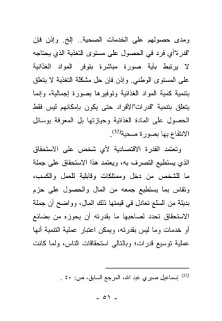 ‫ﻭﻤﺩﻯ ﺤﺼﻭﻟﻬﻡ ﻋﻠﻰ ﺍﻟﺨﺩﻤﺎﺕ ﺍﻟﺼﺤﻴﺔ.. ﺇﻟﺦ. ﻭﺇﺫﻥ ﻓﺈﻥ‬
‫"ﻗﺩﺭﺓ"ﺃﻱ ﻓﺭﺩ ﻓﻲ ﺍﻟﺤﺼﻭل ﻋﻠﻰ ﻤﺴﺘﻭﻯ ﺍﻟﺘﻐﺫﻴﺔ ﺍﻟﺫﻱ ﻴﺤﺘﺎﺠﻪ‬
‫ﻻ ﻴﺭﺘﺒﻁ ﺒﺄﻴﺔ ﺼﻭﺭﺓ ﻤﺒﺎﺸﺭﺓ ﺒﺘﻭﻓﺭ ﺍﻟﻤﻭﺍﺩ ﺍﻟﻐﺫﺍﺌﻴﺔ‬
‫ﻋﻠﻰ ﺍﻟﻤﺴﺘﻭﻯ ﺍﻟﻭﻁﻨﻲ. ﻭﺇﺫﻥ ﻓﺈﻥ ﺤل ﻤﺸﻜﻠﺔ ﺍﻟﺘﻐﺫﻴﺔ ﻻ ﻴﺘﻌﻠﻕ‬
‫ﺒﺘﻨﻤﻴﺔ ﻜﻤﻴﺔ ﺍﻟﻤﻭﺍﺩ ﺍﻟﻐﺫﺍﺌﻴﺔ ﻭﺘﻭﻓﻴﺭﻫﺎ ﺒﺼﻭﺭﺓ ﺇﺠﻤﺎﻟﻴﺔ، ﻭﺇﻨﻤﺎ‬
‫ﻴﺘﻌﻠﻕ ﺒﺘﻨﻤﻴﺔ "ﻗﺩﺭﺍﺕ"ﺍﻷﻓﺭﺍﺩ ﺤﺘﻰ ﻴﻜﻭﻥ ﺒﺈﻤﻜﺎﻨﻬﻡ ﻟﻴﺱ ﻓﻘﻁ‬
‫ﺍﻟﺤﺼﻭل ﻋﻠﻰ ﺍﻟﻤﺎﺩﺓ ﺍﻟﻐﺫﺍﺌﻴﺔ ﻭﺤﻴﺎﺯﺘﻬﺎ ﺒل ﺍﻟﻤﻌﺭﻓﺔ ﺒﻭﺴﺎﺌل‬
                            ‫ﺍﻻﻨﺘﻔﺎﻉ ﺒﻬﺎ ﺒﺼﻭﺭﺓ ﺼﺤﻴﺔ)23(.‬
‫ﻭﺘﻌﺘﻤﺩ ﺍﻟﻘﺩﺭﺓ ﺍﻻﻗﺘﺼﺎﺩﻴﺔ ﻷﻱ ﺸﺨﺹ ﻋﻠﻰ ﺍﻻﺴﺘﺤﻘﺎﻕ‬
‫ﺍﻟﺫﻱ ﻴﺴﺘﻁﻴﻊ ﺍﻟﺘﺼﺭﻑ ﺒﻪ، ﻭﻴﻌﺘﻤﺩ ﻫﺫﺍ ﺍﻻﺴﺘﺤﻘﺎﻕ ﻋﻠﻰ ﺠﻤﻠﺔ‬
‫ﻤﺎ ﻟﻠﺸﺨﺹ ﻤﻥ ﺩﺨل ﻭﻤﻤﺘﻠﻜﺎﺕ ﻭﻗﺎﺒﻠﻴﺔ ﻟﻠﻌﻤل ﻭﺍﻟﻜﺴﺏ،‬
‫ﻭﺘﻘﺎﺱ ﺒﻤﺎ ﻴﺴﺘﻁﻴﻊ ﺠﻤﻌﻪ ﻤﻥ ﺍﻟﻤﺎل ﻭﺍﻟﺤﺼﻭل ﻋﻠﻰ ﺤﺯﻡ‬
‫ﺒﺩﻴﻠﺔ ﻤﻥ ﺍﻟﺴﻠﻊ ﺘﻌﺎﺩل ﻓﻲ ﻗﻴﻤﺘﻬﺎ ﺫﻟﻙ ﺍﻟﻤﺎل، ﻭﻭﺍﻀﺢ ﺃﻥ ﺠﻤﻠﺔ‬
‫ﺍﻻﺴﺘﺤﻘﺎﻕ ﺘﺤﺩﺩ ﻟﺼﺎﺤﺒﻬﺎ ﻤﺎ ﺒﻘﺩﺭﺘﻪ ﺃﻥ ﻴﺤﻭﺯﻩ ﻤﻥ ﺒﻀﺎﺌﻊ‬
‫ﺃﻭ ﺨﺩﻤﺎﺕ ﻭﻤﺎ ﻟﻴﺱ ﺒﻘﺩﺭﺘﻪ، ﻭﻴﻤﻜﻥ ﺍﻋﺘﺒﺎﺭ ﻋﻤﻠﻴﺔ ﺍﻟﺘﻨﻤﻴﺔ ﺃﻨﻬﺎ‬
‫ﻋﻤﻠﻴﺔ ﺘﻭﺴﻴﻊ ﻗﺩﺭﺍﺕ؛ ﻭﺒﺎﻟﺘﺎﻟﻲ ﺍﺴﺘﺤﻘﺎﻗﺎﺕ ﺍﻟﻨﺎﺱ، ﻭﻟﻤﺎ ﻜﺎﻨﺕ‬
      ‫‪‬‬


                                                       ‫)23(‬
         ‫ﺇﺴﻤﺎﻋﻴل ﺼﺒﺭﻱ ﻋﺒﺩ ﺍﷲ، ﺍﻟﻤﺭﺠﻊ ﺍﻟﺴﺎﺒﻕ، ﺹ: ٠٤ .‬

                      ‫- ١٥ -‬
 