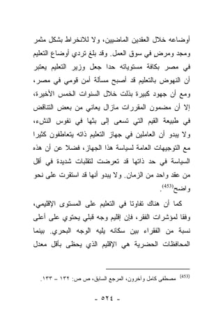 ‫ﺃﻭﻀﺎﻋﻪ ﺨﻼل ﺍﻟﻌﻘﺩﻴﻥ ﺍﻟﻤﺎﻀﻴﻴﻥ، ﻭﻻ ﻟﻼﻨﺨﺭﺍﻁ ﺒﺸﻜل ﻤﺜﻤﺭ‬
‫ﻭﻤﺠﺩ ﻭﻤﺭﺽ ﻓﻲ ﺴﻭﻕ ﺍﻟﻌﻤل. ﻭﻗﺩ ﺒﻠﻎ ﺘﺭﺩﻱ ﺃﻭﻀﺎﻉ ﺍﻟﺘﻌﻠﻴﻡ‬
                                         ‫ٍ‬
‫ﻓﻲ ﻤﺼﺭ ﺒﻜﺎﻓﺔ ﻤﺴﺘﻭﻴﺎﺘﻪ ﺤﺩﺍ ﺠﻌل ﻭﺯﻴﺭ ﺍﻟﺘﻌﻠﻴﻡ ﻴﻌﺘﺒﺭ‬
                        ‫‪‬‬
‫ﺃﻥ ﺍﻟﻨﻬﻭﺽ ﺒﺎﻟﺘﻌﻠﻴﻡ ﻗﺩ ﺃﺼﺒﺢ ﻤﺴﺄﻟﺔ ﺃﻤﻥ ﻗﻭﻤﻲ ﻓﻲ ﻤﺼﺭ،‬
‫ﻭﻤﻊ ﺃﻥ ﺠﻬﻭﺩ ﻜﺒﻴﺭﺓ ﺒﺫﻟﺕ ﺨﻼل ﺍﻟﺴﻨﻭﺍﺕ ﺍﻟﺨﻤﺱ ﺍﻷﺨﻴﺭﺓ،‬
‫ﺇﻻ ﺃﻥ ﻤﻀﻤﻭﻥ ﺍﻟﻤﻘﺭﺭﺍﺕ ﻤﺎﺯﺍل ﻴﻌﺎﻨﻲ ﻤﻥ ﺒﻌﺽ ﺍﻟﺘﻨﺎﻗﺽ‬
‫ﻓﻲ ﻁﺒﻴﻌﺔ ﺍﻟﻘﻴﻡ ﺍﻟﺘﻲ ﺘﺴﻌﻰ ﺇﻟﻰ ﺒﺜﻬﺎ ﻓﻲ ﻨﻔﻭﺱ ﺍﻟﻨﺵﺀ،‬
‫ﻭﻻ ﻴﺒﺩﻭ ﺃﻥ ﺍﻟﻌﺎﻤﻠﻴﻥ ﻓﻲ ﺠﻬﺎﺯ ﺍﻟﺘﻌﻠﻴﻡ ﺫﺍﺘﻪ ﻴﺘﻌﺎﻁﻔﻭﻥ ﻜﺜﻴﺭﺍ‬
 ‫‪‬‬
‫ﻤﻊ ﺍﻟﺘﻭﺠﻴﻬﺎﺕ ﺍﻟﻌﺎﻤﺔ ﻟﺴﻴﺎﺴﺔ ﻫﺫﺍ ﺍﻟﺠﻬﺎﺯ، ﻓﻀﻼ ﻋﻥ ﺃﻥ ﻫﺫﻩ‬
          ‫ﹰ‬
‫ﺍﻟﺴﻴﺎﺴﺔ ﻓﻲ ﺤﺩ ﺫﺍﺘﻬﺎ ﻗﺩ ﺘﻌﺭﻀﺕ ﻟﺘﻘﻠﺒﺎﺕ ﺸﺩﻴﺩﺓ ﻓﻲ ﺃﻗل‬
‫ﻤﻥ ﻋﻘﺩ ﻭﺍﺤﺩ ﻤﻥ ﺍﻟﺯﻤﺎﻥ. ﻭﻻ ﻴﺒﺩﻭ ﺃﻨﻬﺎ ﻗﺩ ﺍﺴﺘﻘﺭﺕ ﻋﻠﻰ ﻨﺤﻭ‬
                                             ‫ﻭﺍﻀﺢ)354(.‬
‫ﻜﻤﺎ ﺃﻥ ﻫﻨﺎﻙ ﺘﻔﺎﻭﺘﺎ ﻓﻲ ﺍﻟﺘﻌﻠﻴﻡ ﻋﻠﻰ ﺍﻟﻤﺴﺘﻭﻯ ﺍﻹﻗﻠﻴﻤﻲ،‬
                                 ‫ﹰ‬
‫ﻭﻓﻘﺎ ﻟﻤﺅﺸﺭﺍﺕ ﺍﻟﻔﻘﺭ، ﻓﺈﻥ ﺇﻗﻠﻴﻡ ﻭﺠﻪ ﻗﺒﻠﻲ ﻴﺤﺘﻭﻱ ﻋﻠﻰ ﺃﻋﻠﻰ‬
                                                  ‫ﹰ‬
‫ﻨﺴﺒﺔ ﻤﻥ ﺍﻟﻔﻘﺭﺍﺀ ﺒﻴﻥ ﺴﻜﺎﻨﻪ ﻴﻠﻴﻪ ﺍﻟﻭﺠﻪ ﺍﻟﺒﺤﺭﻱ. ﺒﻴﻨﻤﺎ‬
‫ﺍﻟﻤﺤﺎﻓﻅﺎﺕ ﺍﻟﺤﻀﺭﻴﺔ ﻫﻲ ﺍﻹﻗﻠﻴﻡ ﺍﻟﺫﻱ ﻴﺤﻅﻰ ﺒﺄﻗل ﻤﻌﺩل‬


                                                      ‫)354(‬
  ‫ﻤﺼﻁﻔﻰ ﻜﺎﻤل ﻭﺁﺨﺭﻭﻥ، ﺍﻟﻤﺭﺠﻊ ﺍﻟﺴﺎﺒﻕ، ﺹ ﺹ: ٢٣١ – ٣٣١.‬


                     ‫- ٤٢٥ -‬
 