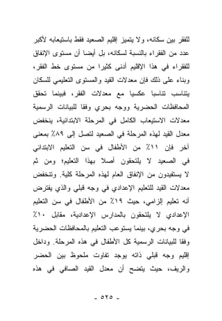 ‫ﻟﻠﻔﻘﺭ ﺒﻴﻥ ﺴﻜﺎﻨﻪ، ﻭﻻ ﻴﺘﻤﻴﺯ ﺇﻗﻠﻴﻡ ﺍﻟﺼﻌﻴﺩ ﻓﻘﻁ ﺒﺎﺴﺘﻴﻌﺎﺒﻪ ﻷﻜﺒﺭ‬
‫ﻋﺩﺩ ﻤﻥ ﺍﻟﻔﻘﺭﺍﺀ ﺒﺎﻟﻨﺴﺒﺔ ﻟﺴﻜﺎﻨﻪ، ﺒل ﺃﻴﻀﺎ ﺃﻥ ﻤﺴﺘﻭﻯ ﺍﻹﻨﻔﺎﻕ‬
                 ‫‪‬‬
‫ﻟﻠﻔﻘﺭﺍﺀ ﻓﻲ ﻫﺫﺍ ﺍﻹﻗﻠﻴﻡ ﺃﺩﻨﻰ ﻜﺜﻴﺭﺍ ﻤﻥ ﻤﺴﺘﻭﻯ ﺨﻁ ﺍﻟﻔﻘﺭ،‬
                    ‫‪‬‬
‫ﻭﺒﻨﺎﺀ ﻋﻠﻰ ﺫﻟﻙ ﻓﺈﻥ ﻤﻌﺩﻻﺕ ﺍﻟﻘﻴﺩ ﻭﺍﻟﻤﺴﺘﻭﻯ ﺍﻟﺘﻌﻠﻴﻤﻲ ﻟﻠﺴﻜﺎﻥ‬
                                                 ‫‪‬‬
‫ﻴﺘﻨﺎﺴﺏ ﺘﻨﺎﺴﺒﺎ ﻋﻜﺴﻴﺎ ﻤﻊ ﻤﻌﺩﻻﺕ ﺍﻟﻔﻘﺭ، ﻓﺒﻴﻨﻤﺎ ﺘﺤﻘﻕ‬
                             ‫‪‬‬     ‫‪‬‬
‫ﺍﻟﻤﺤﺎﻓﻅﺎﺕ ﺍﻟﺤﻀﺭﻴﺔ ﻭﻭﺠﻪ ﺒﺤﺭﻱ ﻭﻓﻘﺎ ﻟﻠﺒﻴﺎﻨﺎﺕ ﺍﻟﺭﺴﻤﻴﺔ‬
                  ‫ﹰ‬
‫ﻤﻌﺩﻻﺕ ﺍﻻﺴﺘﻴﻌﺎﺏ ﺍﻟﻜﺎﻤل ﻓﻲ ﺍﻟﻤﺭﺤﻠﺔ ﺍﻻﺒﺘﺩﺍﺌﻴﺔ، ﻴﻨﺨﻔﺽ‬
‫ﻤﻌﺩل ﺍﻟﻘﻴﺩ ﻟﻬﺫﻩ ﺍﻟﻤﺭﺤﻠﺔ ﻓﻲ ﺍﻟﺼﻌﻴﺩ ﻟﺘﺼل ﺇﻟﻰ ٩٨٪ ﺒﻤﻌﻨﻰ‬
‫ﺁﺨﺭ ﻓﺈﻥ ١١٪ ﻤﻥ ﺍﻷﻁﻔﺎل ﻓﻲ ﺴﻥ ﺍﻟﺘﻌﻠﻴﻡ ﺍﻻﺒﺘﺩﺍﺌﻲ‬
‫ﻓﻲ ﺍﻟﺼﻌﻴﺩ ﻻ ﻴﻠﺘﺤﻘﻭﻥ ﺃﺼﻼ ﺒﻬﺫﺍ ﺍﻟﺘﻌﻠﻴﻡ؛ ﻭﻤﻥ ﺜﻡ‬
‫‪‬‬                    ‫ﹰ‬
‫ﻻ ﻴﺴﺘﻔﻴﺩﻭﻥ ﻤﻥ ﺍﻹﻨﻔﺎﻕ ﺍﻟﻌﺎﻡ ﻟﻬﺫﻩ ﺍﻟﻤﺭﺤﻠﺔ ﻜﻠﻴﺔ. ﻭﺘﻨﺨﻔﺽ‬
‫ﻤﻌﺩﻻﺕ ﺍﻟﻘﻴﺩ ﻟﻠﺘﻌﻠﻴﻡ ﺍﻹﻋﺩﺍﺩﻱ ﻓﻲ ﻭﺠﻪ ﻗﺒﻠﻲ ﻭﺍﻟﺫﻱ ﻴﻔﺘﺭﺽ‬
‫ﺃﻨﻪ ﺘﻌﻠﻴﻡ ﺇﻟﺯﺍﻤﻲ، ﺤﻴﺙ ٩١٪ ﻤﻥ ﺍﻷﻁﻔﺎل ﻓﻲ ﺴﻥ ﺍﻟﺘﻌﻠﻴﻡ‬
‫ﺍﻹﻋﺩﺍﺩﻱ ﻻ ﻴﻠﺘﺤﻘﻭﻥ ﺒﺎﻟﻤﺩﺍﺭﺱ ﺍﻹﻋﺩﺍﺩﻴﺔ، ﻤﻘﺎﺒل ٠١٪‬
‫ﻓﻲ ﻭﺠﻪ ﺒﺤﺭﻱ، ﺒﻴﻨﻤﺎ ﻴﺴﺘﻭﻋﺏ ﺍﻟﺘﻌﻠﻴﻡ ﺒﺎﻟﻤﺤﺎﻓﻅﺎﺕ ﺍﻟﺤﻀﺭﻴﺔ‬
‫ﻭﻓﻘﺎ ﻟﻠﺒﻴﺎﻨﺎﺕ ﺍﻟﺭﺴﻤﻴﺔ ﻜل ﺍﻷﻁﻔﺎل ﻓﻲ ﻫﺫﻩ ﺍﻟﻤﺭﺤﻠﺔ. ﻭﺩﺍﺨل‬
                                                  ‫ﹰ‬
‫ﺇﻗﻠﻴﻡ ﻭﺠﻪ ﻗﺒﻠﻲ ﺫﺍﺘﻪ ﻴﻭﺠﺩ ﺘﻔﺎﻭﺕ ﻤﻠﺤﻭﻅ ﺒﻴﻥ ﺍﻟﺤﻀﺭ‬
‫ﻭﺍﻟﺭﻴﻑ، ﺤﻴﺙ ﻴﺘﻀﺢ ﺃﻥ ﻤﻌﺩل ﺍﻟﻘﻴﺩ ﺍﻟﺼﺎﻓﻲ ﻓﻲ ﻫﺫﻩ‬


                      ‫- ٥٢٥ -‬
 