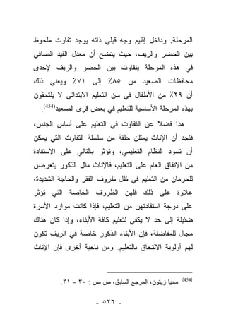 ‫ﺍﻟﻤﺭﺤﻠﺔ. ﻭﺩﺍﺨل ﺇﻗﻠﻴﻡ ﻭﺠﻪ ﻗﺒﻠﻲ ﺫﺍﺘﻪ ﻴﻭﺠﺩ ﺘﻔﺎﻭﺕ ﻤﻠﺤﻭﻅ‬
‫ﺒﻴﻥ ﺍﻟﺤﻀﺭ ﻭﺍﻟﺭﻴﻑ، ﺤﻴﺙ ﻴﺘﻀﺢ ﺃﻥ ﻤﻌﺩل ﺍﻟﻘﻴﺩ ﺍﻟﺼﺎﻓﻲ‬
‫ﻓﻲ ﻫﺫﻩ ﺍﻟﻤﺭﺤﻠﺔ ﻴﺘﻔﺎﻭﺕ ﺒﻴﻥ ﺍﻟﺤﻀﺭ ﻭﺍﻟﺭﻴﻑ ﻹﺤﺩﻯ‬
‫ﻤﺤﺎﻓﻅﺎﺕ ﺍﻟﺼﻌﻴﺩ ﻤﻥ ٥٨٪ ﺇﻟﻰ ١٧٪ ﻭﻴﻌﻨﻲ ﺫﻟﻙ‬
‫ﺃﻥ ٩٢٪ ﻤﻥ ﺍﻷﻁﻔﺎل ﻓﻲ ﺴﻥ ﺍﻟﺘﻌﻠﻴﻡ ﺍﻻﺒﺘﺩﺍﺌﻲ ﻻ ﻴﻠﺘﺤﻘﻭﻥ‬
  ‫ﺒﻬﺫﻩ ﺍﻟﻤﺭﺤﻠﺔ ﺍﻷﺴﺎﺴﻴﺔ ﻟﻠﺘﻌﻠﻴﻡ ﻓﻲ ﺒﻌﺽ ﻗﺭﻯ ﺍﻟﺼﻌﻴﺩ)454(.‬
‫ﻫﺫﺍ ﻓﻀﻼ ﻋﻥ ﺍﻟﺘﻔﺎﻭﺕ ﻓﻲ ﺍﻟﺘﻌﻠﻴﻡ ﻋﻠﻰ ﺃﺴﺎﺱ ﺍﻟﺠﻨﺱ،‬
                                      ‫ﹰ‬
‫ﻓﻨﺠﺩ ﺃﻥ ﺍﻹﻨﺎﺙ ﻴﻤﺜﻠﻥ ﺤﻠﻘﺔ ﻤﻥ ﺴﻠﺴﻠﺔ ﺍﻟﺘﻔﺎﻭﺕ ﺍﻟﺘﻲ ﻴﻤﻜﻥ‬
‫ﺃﻥ ﺘﺴﻭﺩ ﺍﻟﻨﻅﺎﻡ ﺍﻟﺘﻌﻠﻴﻤﻲ، ﻭﺘﺅﺜﺭ ﺒﺎﻟﺘﺎﻟﻲ ﻋﻠﻰ ﺍﻻﺴﺘﻔﺎﺩﺓ‬
‫ﻤﻥ ﺍﻹﻨﻔﺎﻕ ﺍﻟﻌﺎﻡ ﻋﻠﻰ ﺍﻟﺘﻌﻠﻴﻡ، ﻓﺎﻹﻨﺎﺙ ﻤﺜل ﺍﻟﺫﻜﻭﺭ ﻴﺘﻌﺭﻀﻥ‬
‫ﻟﻠﺤﺭﻤﺎﻥ ﻤﻥ ﺍﻟﺘﻌﻠﻴﻡ ﻓﻲ ﻅل ﻅﺭﻭﻑ ﺍﻟﻔﻘﺭ ﻭﺍﻟﺤﺎﺠﺔ ﺍﻟﺸﺩﻴﺩﺓ،‬
‫ﻋﻼﻭﺓ ﻋﻠﻰ ﺫﻟﻙ ﻓﻠﻬﻥ ﺍﻟﻅﺭﻭﻑ ﺍﻟﺨﺎﺼﺔ ﺍﻟﺘﻲ ﺘﺅﺜﺭ‬
‫ﻋﻠﻰ ﺩﺭﺠﺔ ﺍﺴﺘﻔﺎﺩﺘﻬﻥ ﻤﻥ ﺍﻟﺘﻌﻠﻴﻡ، ﻓﺈﺫﺍ ﻜﺎﻨﺕ ﻤﻭﺍﺭﺩ ﺍﻷﺴﺭﺓ‬
‫ﻀﺌﻴﻠﺔ ﺇﻟﻰ ﺤﺩ ﻻ ﻴﻜﻔﻲ ﻟﺘﻌﻠﻴﻡ ﻜﺎﻓﺔ ﺍﻷﺒﻨﺎﺀ، ﻭﺇﺫﺍ ﻜﺎﻥ ﻫﻨﺎﻙ‬
‫ﻤﺠﺎل ﻟﻠﻤﻔﺎﻀﻠﺔ، ﻓﺈﻥ ﺍﻷﺒﻨﺎﺀ ﺍﻟﺫﻜﻭﺭ ﺨﺎﺼﺔ ﻓﻲ ﺍﻟﺭﻴﻑ ﺘﻜﻭﻥ‬
‫ﻟﻬﻡ ﺃﻭﻟﻭﻴﺔ ﺍﻻﻟﺘﺤﺎﻕ ﺒﺎﻟﺘﻌﻠﻴﻡ. ﻭﻤﻥ ﻨﺎﺤﻴﺔ ﺃﺨﺭﻯ ﻓﺈﻥ ﺍﻹﻨﺎﺙ‬


                                                     ‫)454(‬
         ‫ﻤﺤﻴﺎ ﺯﻴﺘﻭﻥ، ﺍﻟﻤﺭﺠﻊ ﺍﻟﺴﺎﺒﻕ، ﺹ ﺹ : ٠٣ – ١٣.‬

                     ‫- ٦٢٥ -‬
 