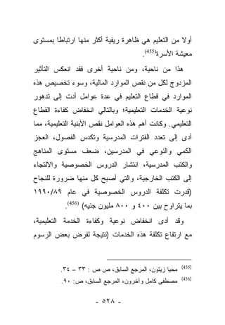 ‫ﺃﻭﻻ ﻤﻥ ﺍﻟﺘﻌﻠﻴﻡ ﻫﻲ ﻅﺎﻫﺭﺓ ﺭﻴﻔﻴﺔ ﺃﻜﺜﺭ ﻤﻨﻬﺎ ﺍﺭﺘﺒﺎﻁﺎ ﺒﻤﺴﺘﻭﻯ‬
        ‫ﹰ‬                                          ‫ﹰ‬
                                       ‫ﻤﻌﻴﺸﺔ ﺍﻷﺴﺭﺓ)554(.‬
‫ﻫﺫﺍ ﻤﻥ ﻨﺎﺤﻴﺔ، ﻭﻤﻥ ﻨﺎﺤﻴﺔ ﺃﺨﺭﻯ ﻓﻘﺩ ﺍﻨﻌﻜﺱ ﺍﻟﺘﺄﺜﻴﺭ‬
‫ﺍﻟﻤﺯﺩﻭﺝ ﻟﻜل ﻤﻥ ﻨﻘﺹ ﺍﻟﻤﻭﺍﺭﺩ ﺍﻟﻤﺎﻟﻴﺔ، ﻭﺴﻭﺀ ﺘﺨﺼﻴﺹ ﻫﺫﻩ‬
‫ﺍﻟﻤﻭﺍﺭﺩ ﻓﻲ ﻗﻁﺎﻉ ﺍﻟﺘﻌﻠﻴﻡ ﻓﻲ ﻋﺩﺓ ﻋﻭﺍﻤل ﺃﺩﺕ ﺇﻟﻰ ﺘﺩﻫﻭﺭ‬
‫ﻨﻭﻋﻴﺔ ﺍﻟﺨﺩﻤﺎﺕ ﺍﻟﺘﻌﻠﻴﻤﻴﺔ؛ ﻭﺒﺎﻟﺘﺎﻟﻲ ﺍﻨﺨﻔﺎﺽ ﻜﻔﺎﺀﺓ ﺍﻟﻘﻁﺎﻉ‬
‫ﺍﻟﺘﻌﻠﻴﻤﻲ. ﻭﻜﺎﻨﺕ ﺃﻫﻡ ﻫﺫﻩ ﺍﻟﻌﻭﺍﻤل ﻨﻘﺹ ﺍﻷﺒﻨﻴﺔ ﺍﻟﺘﻌﻠﻴﻤﻴﺔ، ﻤﻤﺎ‬
‫ﺃﺩﻯ ﺇﻟﻰ ﺘﻌﺩﺩ ﺍﻟﻔﺘﺭﺍﺕ ﺍﻟﻤﺩﺭﺴﻴﺔ ﻭﺘﻜﺩﺱ ﺍﻟﻔﺼﻭل، ﺍﻟﻌﺠﺯ‬
‫ﺍﻟﻜﻤﻲ ﻭﺍﻟﻨﻭﻋﻲ ﻓﻲ ﺍﻟﻤﺩﺭﺴﻴﻥ، ﻀﻌﻑ ﻤﺴﺘﻭﻯ ﺍﻟﻤﻨﺎﻫﺞ‬
‫ﻭﺍﻟﻜﺘﺏ ﺍﻟﻤﺩﺭﺴﻴﺔ، ﺍﻨﺘﺸﺎﺭ ﺍﻟﺩﺭﻭﺱ ﺍﻟﺨﺼﻭﺼﻴﺔ ﻭﺍﻻﻟﺘﺠﺎﺀ‬
‫ﺇﻟﻰ ﺍﻟﻜﺘﺏ ﺍﻟﺨﺎﺭﺠﻴﺔ، ﻭﺍﻟﺘﻲ ﺃﺼﺒﺢ ﻜل ﻤﻨﻬﺎ ﻀﺭﻭﺭﺓ ﻟﻠﻨﺠﺎﺡ‬
‫)ﻗﺩﺭﺕ ﺘﻜﻠﻔﺔ ﺍﻟﺩﺭﻭﺱ ﺍﻟﺨﺼﻭﺼﻴﺔ ﻓﻲ ﻋﺎﻡ ٩٨/٠٩٩١‬
           ‫ﺒﻤﺎ ﻴﺘﺭﺍﻭﺡ ﺒﻴﻥ ٠٠٤ ﻭ ٠٠٨ ﻤﻠﻴﻭﻥ ﺠﻨﻴﻪ( )654(.‬
‫ﻭﻗﺩ ﺃﺩﻯ ﺍﻨﺨﻔﺎﺽ ﻨﻭﻋﻴﺔ ﻭﻜﻔﺎﺀﺓ ﺍﻟﺨﺩﻤﺔ ﺍﻟﺘﻌﻠﻴﻤﻴﺔ،‬
‫ﻤﻊ ﺍﺭﺘﻔﺎﻉ ﺘﻜﻠﻔﺔ ﻫﺫﻩ ﺍﻟﺨﺩﻤﺎﺕ )ﻨﺘﻴﺠﺔ ﻟﻔﺭﺽ ﺒﻌﺽ ﺍﻟﺭﺴﻭﻡ‬


                                                     ‫)554(‬
         ‫ﻤﺤﻴﺎ ﺯﻴﺘﻭﻥ، ﺍﻟﻤﺭﺠﻊ ﺍﻟﺴﺎﺒﻕ، ﺹ ﺹ : ٣٣ – ٤٣.‬
                                                     ‫)654(‬
         ‫ﻤﺼﻁﻔﻰ ﻜﺎﻤل ﻭﺁﺨﺭﻭﻥ، ﺍﻟﻤﺭﺠﻊ ﺍﻟﺴﺎﺒﻕ، ﺹ: ٠٩.‬

                      ‫- ٨٢٥ -‬
 