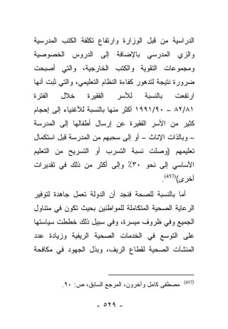 ‫ﺍﻟﺩﺭﺍﺴﻴﺔ ﻤﻥ ﻗﺒل ﺍﻟﻭﺯﺍﺭﺓ ﻭﺍﺭﺘﻔﺎﻉ ﺘﻜﻠﻔﺔ ﺍﻟﻜﺘﺏ ﺍﻟﻤﺩﺭﺴﻴﺔ‬
‫ﻭﺍﻟﺯﻱ ﺍﻟﻤﺩﺭﺴﻲ ﺒﺎﻹﻀﺎﻓﺔ ﺇﻟﻰ ﺍﻟﺩﺭﻭﺱ ﺍﻟﺨﺼﻭﺼﻴﺔ‬
‫ﻭﻤﺠﻤﻭﻋﺎﺕ ﺍﻟﺘﻘﻭﻴﺔ ﻭﺍﻟﻜﺘﺏ ﺍﻟﺨﺎﺭﺠﻴﺔ، ﻭﺍﻟﺘﻲ ﺃﺼﺒﺤﺕ‬
‫ﻀﺭﻭﺭﺓ ﻨﺘﻴﺠﺔ ﻟﺘﺩﻫﻭﺭ ﻜﻔﺎﺀﺓ ﺍﻟﻨﻅﺎﻡ ﺍﻟﺘﻌﻠﻴﻤﻲ، ﻭﺍﻟﺘﻲ ﺜﺒﺕ ﺃﻨﻬﺎ‬
‫ﺍﻟﻔﺘﺭﺓ‬   ‫ﺨﻼل‬      ‫ﺍﻟﻔﻘﻴﺭﺓ‬   ‫ﻟﻸﺴﺭ‬      ‫ﺒﺎﻟﻨﺴﺒﺔ‬    ‫ﺍﺭﺘﻔﻌﺕ‬
‫١٨/٢٨ – ٠٩/١٩٩١ ﺃﻜﺜﺭ ﻤﻨﻬﺎ ﺒﺎﻟﻨﺴﺒﺔ ﻟﻸﻏﻨﻴﺎﺀ ﺇﻟﻰ ﺇﺤﺠﺎﻡ‬
‫ﻜﺜﻴﺭ ﻤﻥ ﺍﻷﺴﺭ ﺍﻟﻔﻘﻴﺭﺓ ﻋﻥ ﺇﺭﺴﺎل ﺃﻁﻔﺎﻟﻬﺎ ﺇﻟﻰ ﺍﻟﻤﺩﺭﺴﺔ‬
‫– ﻭﺒﺎﻟﺫﺍﺕ ﺍﻹﻨﺎﺙ – ﺃﻭ ﺇﻟﻰ ﺴﺤﺒﻬﻡ ﻤﻥ ﺍﻟﻤﺩﺭﺴﺔ ﻗﺒل ﺍﺴﺘﻜﻤﺎل‬
‫ﺘﻌﻠﻴﻤﻬﻡ )ﻭﺼﻠﺕ ﻨﺴﺒﺔ ﺍﻟﺘﺴﺭﺏ ﺃﻭ ﺍﻟﺘﺴﺭﻴﺢ ﻤﻥ ﺍﻟﺘﻌﻠﻴﻡ‬
‫ﺍﻷﺴﺎﺴﻲ ﺇﻟﻰ ﻨﺤﻭ ٠٣٪ ﻭﺇﻟﻰ ﺃﻜﺜﺭ ﻤﻥ ﺫﻟﻙ ﻓﻲ ﺘﻘﺩﻴﺭﺍﺕ‬
                                            ‫ﺃﺨﺭﻯ()754(.‬
‫ﺃﻤﺎ ﺒﺎﻟﻨﺴﺒﺔ ﻟﻠﺼﺤﺔ ﻓﻨﺠﺩ ﺃﻥ ﺍﻟﺩﻭﻟﺔ ﺘﻌﻤل ﺠﺎﻫﺩﺓ ﻟﺘﻭﻓﻴﺭ‬
                                                ‫‪‬‬
‫ﺍﻟﺭﻋﺎﻴﺔ ﺍﻟﺼﺤﻴﺔ ﺍﻟﻤﺘﻜﺎﻤﻠﺔ ﻟﻠﻤﻭﺍﻁﻨﻴﻥ ﺒﺤﻴﺙ ﺘﻜﻭﻥ ﻓﻲ ﻤﺘﻨﺎﻭل‬
‫ﺍﻟﺠﻤﻴﻊ ﻭﻓﻲ ﻅﺭﻭﻑ ﻤﻴﺴﺭﺓ، ﻭﻓﻲ ﺴﺒﻴل ﺫﻟﻙ ﺨﻁﻁﺕ ﺴﻴﺎﺴﺘﻬﺎ‬
‫ﻋﻠﻰ ﺍﻟﺘﻭﺴﻊ ﻓﻲ ﺍﻟﺨﺩﻤﺎﺕ ﺍﻟﺼﺤﻴﺔ ﺍﻟﺭﻴﻔﻴﺔ ﻭﺯﻴﺎﺩﺓ ﻋﺩﺩ‬
‫ﺍﻟﻤﻨﺸﺂﺕ ﺍﻟﺼﺤﻴﺔ ﻟﻘﻁﺎﻉ ﺍﻟﺭﻴﻑ، ﻭﺒﺫل ﺍﻟﺠﻬﻭﺩ ﻓﻲ ﻤﻜﺎﻓﺤﺔ‬


                                                    ‫)754(‬
         ‫ﻤﺼﻁﻔﻰ ﻜﺎﻤل ﻭﺁﺨﺭﻭﻥ، ﺍﻟﻤﺭﺠﻊ ﺍﻟﺴﺎﺒﻕ، ﺹ: ٠٩.‬

                     ‫- ٩٢٥ -‬
 