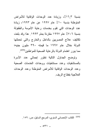 ‫ﺒﻨﺴﺒﺔ ٣,٦١٪، ﻭﺯﻴﺎﺩﺓ ﻋﺩﺩ ﺍﻟﻭﺤﺩﺍﺕ ﺍﻟﻭﻗﺎﺌﻴﺔ ﻟﻸﻤﺭﺍﺽ‬
‫ﺍﻟﻤﺘﻭﻁﻨﺔ ﺒﻨﺴﺒﺔ ٠١٪ ﻋﺎﻡ ٧٩٩١ ﻋﻥ ﻋﺎﻡ ٣٩٩١، ﺯﻴﺎﺩﺓ‬
‫ﻋﺩﺩ ﺍﻟﻭﺤﺩﺍﺕ ﺍﻟﺘﻲ ﺘﻘﻭﻡ ﺒﺨﺩﻤﺎﺕ ﺭﻋﺎﻴﺔ ﺍﻷﻤﻭﻤﺔ ﻭﺍﻟﻁﻔﻭﻟﺔ‬
‫ﺒﻨﺴﺒﺔ ٦٠٧٪ ﻋﺎﻡ ٧٩٩١ ﻤﻘﺎﺭﻨﺔ ﺒﻌﺎﻡ ٣٩٩١. ﻫﺫﺍ ﻭﻗﺩ ﺒﻠﻐﺕ‬
‫ﺘﻜﺎﻟﻴﻑ ﻋﻼﺝ ﺍﻟﻤﺼﺭﻴﻴﻥ ﺒﺎﻟﺩﺍﺨل ﻭﺍﻟﺨﺎﺭﺝ ﻭﺍﻟﺘﻲ ﺘﺤﻤﻠﺘﻬﺎ‬
‫ﺍﻟﺩﻭﻟﺔ ﺨﻼل ﻋﺎﻡ ٧٩٩١ ﻤﺎ ﻗﻴﻤﺘﻪ ٠٩٣ ﻤﻠﻴﻭﻥ ﺠﻨﻴﻪ؛‬
   ‫ﻤﻤﺎ ﻴﺒﺭﺭ ﺍﻫﺘﻤﺎﻡ ﺍﻟﺩﻭﻟﺔ ﺒﺎﻟﺭﻋﺎﻴﺔ ﺍﻟﺼﺤﻴﺔ ﻟﻠﻤﻭﺍﻁﻨﻴﻥ)954(.‬
‫ﻭﺘﻭﻀﺢ ﺍﻟﺠﺩﺍﻭل ﺍﻟﺘﺎﻟﻴﺔ ﺘﻁﻭﺭ ﺇﺠﻤﺎﻟﻲ ﻋﺩﺩ ﺍﻷﺴﺭﺓ‬
‫ﺒﺎﻟﻤﺴﺘﺸﻔﻴﺎﺕ ﻭﻋﺩﺩ ﻤﺴﺘﺸﻔﻴﺎﺕ ﻭﻭﺤﺩﺍﺕ ﺍﻟﺨﺩﻤﺎﺕ ﺍﻟﺼﺤﻴﺔ‬
‫ﻭﻋﺩﺩ ﺍﻟﻭﺤﺩﺍﺕ ﺍﻟﻭﻗﺎﺌﻴﺔ ﻟﻸﻤﺭﺍﺽ ﺍﻟﻤﺘﻭﻁﻨﺔ ﻭﻋﺩﺩ ﺍﻟﻭﺤﺩﺍﺕ‬
                                  ‫ﺍﻟﻌﻼﺠﻴﺔ ﺒﻘﻁﺎﻉ ﺍﻟﺭﻴﻑ.‬




                                                      ‫)954(‬
      ‫ﺍﻟﻜﺘﺎﺏ ﺍﻹﺤﺼﺎﺌﻲ ﺍﻟﺴﻨﻭﻱ، ﺍﻟﻤﺭﺠﻊ ﺍﻟﺴﺎﺒﻕ، ﺹ: ٩٥١.‬

                     ‫- ١٣٥ -‬
 