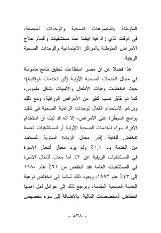 ‫ﺍﻟﻤﺠﻤﻌﺔ،‬   ‫ﻭﺍﻟﻭﺤﺩﺍﺕ‬    ‫ﺍﻟﺼﺤﻴﺔ‬   ‫ﺒﺎﻟﻤﺠﻤﻭﻋﺎﺕ‬    ‫ﺍﻟﻤﺘﻭﻁﻨﺔ‬
‫ﻓﻲ ﺍﻟﻭﻗﺕ ﺍﻟﺫﻱ ﺯﺍﺩ ﻓﻴﻪ ﺃﻴﻀﺎ ﻋﺩﺩ ﻤﺴﺘﺸﻔﻴﺎﺕ ﻭﺃﻗﺴﺎﻡ ﻋﻼﺝ‬
                         ‫‪‬‬
‫ﺍﻷﻤﺭﺍﺽ ﺍﻟﻤﺘﻭﻁﻨﺔ ﺒﺎﻟﻤﺭﺍﻜﺯ ﺍﻻﺠﺘﻤﺎﻋﻴﺔ ﻭﺍﻟﻭﺤﺩﺍﺕ ﺍﻟﺼﺤﻴﺔ‬
                                               ‫ﺍﻟﺭﻴﻔﻴﺔ.‬
‫ﻫﺫﺍ ﻓﻀﻼ ﻋﻥ ﺃﻥ ﻤﺼﺭ ﺍﺴﺘﻁﺎﻋﺕ ﺘﺤﻘﻴﻕ ﻨﺘﺎﺌﺞ ﻤﻠﻤﻭﺴﺔ‬
                                     ‫ﹰ‬
‫ﻓﻲ ﻤﺠﺎل ﺍﻟﺨﺩﻤﺎﺕ ﺍﻟﺼﺤﻴﺔ ﺍﻷﻭﻟﻴﺔ )ﺃﻱ ﺍﻟﺨﺩﻤﺎﺕ ﺍﻟﻭﻗﺎﺌﻴﺔ(؛‬
‫ﺤﻴﺙ ﺍﻨﺨﻔﻀﺕ ﻭﻓﻴﺎﺕ ﺍﻷﻁﻔﺎل ﻭﺍﻷﻤﻬﺎﺕ ﺒﺸﻜل ﻤﻠﻤﻭﺱ،‬
‫ﻜﻤﺎ ﺘﻡ ﺘﻘﻠﻴل ﻨﺴﺏ ﻜﺜﻴﺭ ﻤﻥ ﺍﻷﻤﺭﺍﺽ ﺍﻟﻭﺭﺍﺜﻴﺔ، ﻭﻤﻊ ﺫﻟﻙ‬
‫ﻭﺒﺭﻏﻡ ﺍﻻﺴﺘﺨﺩﺍﻡ ﺍﻟﻔﻌﺎل ﻟﻭﺤﺩﺍﺕ ﺍﻟﺭﻋﺎﻴﺔ ﺍﻟﺼﺤﻴﺔ ﻓﻲ ﺘﻨﻔﻴﺫ‬
‫ﺒﺭﺍﻤﺞ ﺍﻟﺴﻴﻁﺭﺓ ﻋﻠﻰ ﺍﻷﻤﺭﺍﺽ، ﺇﻻ ﺃﻨﻪ ﻗﺩ ﺜﺒﺕ ﺃﻥ ﺍﺴﺘﺨﺩﺍﻡ‬
‫ﺍﻷﻓﺭﺍﺩ ﺴﻭﺍﺀ ﻟﻠﺨﺩﻤﺎﺕ ﺍﻟﺼﺤﻴﺔ ﺍﻷﻭﻟﻴﺔ ﺃﻭ ﻟﻠﻤﺴﺘﺸﻔﻴﺎﺕ ﺍﻟﻌﺎﻤﺔ‬
                                           ‫‪‬‬
‫ﺘﻨﺨﻔﺽ ﻟﻠﻐﺎﻴﺔ )ﻗﺩﺭ ﻤﻌﺩل ﺍﻟﺯﻴﺎﺩﺓ ﺍﻟﺴﻨﻭﻴﺔ ﻟﻠﻤﺴﺘﻔﻴﺩ‬
‫ﻤﻥ ﺍﻟﺨﺩﻤﺔ ﺒـ ٦,١٪ ﻭﻟﻡ ﻴﺯﺩ ﻤﻌﺩل ﺃﺸﻐﺎل ﺍﻷﺴﺭﺓ‬
‫ﻓﻲ ﺍﻟﻤﺴﺘﺸﻔﻴﺎﺕ ﺍﻟﺭﻴﻔﻴﺔ ﻋﻥ ٢٪ ﺃﻤﺎ ﻤﻌﺩل ﺃﺸﻐﺎل ﺍﻷﺴﺭﺓ‬
                  ‫‪‬‬
‫ﻓﻲ ﺍﻟﻤﺴﺘﺸﻔﻴﺎﺕ ﺍﻟﻌﺎﻤﺔ ﻓﻘﺩ ﺍﻨﺨﻔﺽ ﻤﻥ ١٦٪ ﻋﺎﻡ ٠٨٩١‬
‫ﺇﻟﻰ ٣٤٪ ﻋﺎﻡ ٢٩٩١، ﻭﻴﻌﻭﺩ ﺫﻟﻙ ﺃﺴﺎﺴﺎ ﺇﻟﻰ ﺍﻨﺨﻔﺎﺽ ﻨﻭﻋﻴﺔ‬
                  ‫‪‬‬
‫ﺍﻟﺨﺩﻤﺔ ﺍﻟﺼﺤﻴﺔ ﺍﻟﻤﻘﺩﻤﺔ، ﻭﻴﺭﺠﻊ ﺫﻟﻙ ﺇﻟﻰ ﻋﻭﺍﻤل ﻟﻌل ﺃﻫﻤﻬﺎ‬
‫ﺍﻨﺨﻔﺎﺽ ﺍﻟﻤﺨﺼﺼﺎﺕ ﺍﻟﻤﺎﻟﻴﺔ. ﺒﺎﻹﻀﺎﻓﺔ ﺇﻟﻰ ﺴﻭﺀ ﺘﺨﺼﻴﺹ‬


                      ‫- ٨٣٥ -‬
 