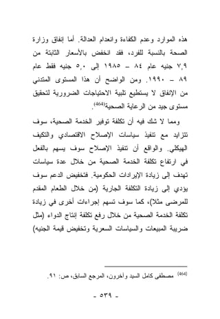 ‫ﻫﺫﻩ ﺍﻟﻤﻭﺍﺭﺩ ﻭﻋﺩﻡ ﺍﻟﻜﻔﺎﺀﺓ ﻭﺍﻨﻌﺩﺍﻡ ﺍﻟﻌﺩﺍﻟﺔ. ﺃﻤﺎ ﺇﻨﻔﺎﻕ ﻭﺯﺍﺭﺓ‬
             ‫‪‬‬
‫ﺍﻟﺼﺤﺔ ﺒﺎﻟﻨﺴﺒﺔ ﻟﻠﻔﺭﺩ، ﻓﻘﺩ ﺍﻨﺨﻔﺽ ﺒﺎﻷﺴﻌﺎﺭ ﺍﻟﺜﺎﺒﺘﺔ ﻤﻥ‬
‫٩,٧ ﺠﻨﻴﻪ ﻋﺎﻡ ٤٨ – ٥٨٩١ ﺇﻟﻰ ٠,٥ ﺠﻨﻴﻪ ﻓﻘﻁ ﻋﺎﻡ‬
‫٩٨ – ٠٩٩١. ﻭﻤﻥ ﺍﻟﻭﺍﻀﺢ ﺃﻥ ﻫﺫﺍ ﺍﻟﻤﺴﺘﻭﻯ ﺍﻟﻤﺘﺩﻨﻲ‬
‫ﻤﻥ ﺍﻹﻨﻔﺎﻕ ﻻ ﻴﺴﺘﻁﻴﻊ ﺘﻠﺒﻴﺔ ﺍﻻﺤﺘﻴﺎﺠﺎﺕ ﺍﻟﻀﺭﻭﺭﻴﺔ ﻟﺘﺤﻘﻴﻕ‬
                     ‫ﻤﺴﺘﻭﻯ ﺠﻴﺩ ﻤﻥ ﺍﻟﺭﻋﺎﻴﺔ ﺍﻟﺼﺤﻴﺔ)464(.‬
‫ﻭﻤﻤﺎ ﻻ ﺸﻙ ﻓﻴﻪ ﺃﻥ ﺘﻜﻠﻔﺔ ﺘﻭﻓﻴﺭ ﺍﻟﺨﺩﻤﺔ ﺍﻟﺼﺤﻴﺔ، ﺴﻭﻑ‬
‫ﺘﺘﺯﺍﻴﺩ ﻤﻊ ﺘﻨﻔﻴﺫ ﺴﻴﺎﺴﺎﺕ ﺍﻹﺼﻼﺡ ﺍﻻﻗﺘﺼﺎﺩﻱ ﻭﺍﻟﺘﻜﻴﻑ‬
‫ﺍﻟﻬﻴﻜﻠﻲ. ﻭﺍﻟﻭﺍﻗﻊ ﺃﻥ ﺘﻨﻔﻴﺫ ﺍﻹﺼﻼﺡ ﺴﻭﻑ ﻴﺴﻬﻡ ﺒﺎﻟﻔﻌل‬
‫ﻓﻲ ﺍﺭﺘﻔﺎﻉ ﺘﻜﻠﻔﺔ ﺍﻟﺨﺩﻤﺔ ﺍﻟﺼﺤﻴﺔ ﻤﻥ ﺨﻼل ﻋﺩﺓ ﺴﻴﺎﺴﺎﺕ‬
‫ﺘﻬﺩﻑ ﺇﻟﻰ ﺯﻴﺎﺩﺓ ﺍﻹﻴﺭﺍﺩﺍﺕ ﺍﻟﺤﻜﻭﻤﻴﺔ. ﻓﺘﺨﻔﻴﺽ ﺍﻟﺩﻋﻡ ﺴﻭﻑ‬
‫ﻴﺅﺩﻱ ﺇﻟﻰ ﺯﻴﺎﺩﺓ ﺍﻟﺘﻜﻠﻔﺔ ﺍﻟﺠﺎﺭﻴﺔ )ﻤﻥ ﺨﻼل ﺍﻟﻁﻌﺎﻡ ﺍﻟﻤﻘﺩﻡ‬
‫ﻟﻠﻤﺭﻀﻰ ﻤﺜﻼ(، ﻜﻤﺎ ﺴﻭﻑ ﺘﺴﻬﻡ ﺇﺠﺭﺍﺀﺍﺕ ﺃﺨﺭﻯ ﻓﻲ ﺯﻴﺎﺩﺓ‬
                                     ‫ﹰ‬
‫ﺘﻜﻠﻔﺔ ﺍﻟﺨﺩﻤﺔ ﺍﻟﺼﺤﻴﺔ ﻤﻥ ﺨﻼل ﺭﻓﻊ ﺘﻜﻠﻔﺔ ﺇﻨﺘﺎﺝ ﺍﻟﺩﻭﺍﺀ )ﻤﺜل‬
‫ﻀﺭﻴﺒﺔ ﺍﻟﻤﺒﻴﻌﺎﺕ ﻭﺍﻟﺴﻴﺎﺴﺎﺕ ﺍﻟﺴﻌﺭﻴﺔ ﻭﺘﺨﻔﻴﺽ ﻗﻴﻤﺔ ﺍﻟﺠﻨﻴﻪ(‬




                                                      ‫)464(‬
     ‫ﻤﺼﻁﻔﻰ ﻜﺎﻤل ﺍﻟﺴﻴﺩ ﻭﺁﺨﺭﻭﻥ، ﺍﻟﻤﺭﺠﻊ ﺍﻟﺴﺎﺒﻕ، ﺹ: ١٩.‬

                      ‫- ٩٣٥ -‬
 