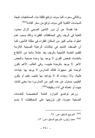 ‫ﻭﺒﺎﻟﺘﺎﻟﻲ ﺴﻌﺭﻩ، ﻜﻤﺎ ﺴﻭﻑ ﺘﺭﺘﻔﻊ ﺘﻜﻠﻔﺔ ﺒﻨﺎﺀ ﺍﻟﻤﺴﺘﺸﻔﻴﺎﺕ ﻨﺘﻴﺠﺔ‬
     ‫ﻟﻠﺴﻴﺎﺴﺎﺕ ﺍﻟﻨﻘﺩﻴﺔ ﺍﻟﺘﻲ ﺴﻭﻑ ﺘﺭﻓﻊ ﻤﻥ ﺴﻌﺭ ﺍﻟﻔﺎﺌﺩﺓ)564(.‬
‫ﻫﺫﺍ ﻓﻀﻼ ﻋﻥ ﺃﻥ ﺩﻭﺭ ﺍﻟﺘﺄﻤﻴﻥ ﺍﻟﺼﺤﻲ ﻻﺯﺍل ﻤﺤﺩﻭﺩ‬
                                   ‫ﹰ‬
‫ﻟﻠﻐﺎﻴﺔ ﻓﻲ ﺍﻟﺭﻴﻑ ﻭﻓﻲ ﺍﻟﻤﺤﺎﻓﻅﺎﺕ ﺍﻟﻔﻘﻴﺭﺓ، ﻭﺫﻟﻙ ﺒﺴﺒﺏ ﻋﺩﻡ‬
‫ﺍﻨﻁﻭﺍﺀ ﺠﺎﻨﺏ ﻜﺒﻴﺭ ﻤﻥ ﺍﻟﺴﻜﺎﻥ ﺍﻟﻔﻘﺭﺍﺀ ﻓﻲ ﻤﻅﻠﺔ ﺍﻟﺘﺄﻤﻴﻥ، ﻜﻤﺎ‬
‫ﺃﻥ ﺍﻟﻀﻌﻑ ﺍﻟﺸﺩﻴﺩ ﻓﻲ ﺇﻤﻜﺎﻨﺎﺕ ﺍﻟﺭﻋﺎﻴﺔ ﺍﻟﺼﺤﻴﺔ ﺍﻟﻼﺯﻤﺔ‬
‫ﻟﺘﻘﺩﻴﻡ ﺍﻟﺨﺩﻤﺔ ﺍﻟﺘﺄﻤﻴﻨﻴﺔ ﺒﺎﻟﺭﻴﻑ ﻴﻌﺩ ﻋﺎﻤﻼ ﻤﺎﻨﻌﺎ ﻤﻥ ﺍﻻﻨﺘﻔﺎﻉ‬
            ‫‪‬‬    ‫ﹰ‬
‫ﺒﺎﻟﺨﺩﻤﺔ، ﻓﺒﻌﺽ ﺍﻟﻘﺭﻯ ﻻ ﻴﻭﺠﺩ ﺒﻬﺎ ﻭﺤﺩﺓ ﺼﺤﻴﺔ ﻭﺍﻟﺒﻌﺽ‬
‫ﺍﻵﺨﺭ ﻻ ﻴﻭﺠﺩ ﺒﺎﻟﻭﺤﺩﺓ ﻁﺒﻴﺏ، ﻭﻓﻲ ﺍﻟﻐﺎﻟﺏ ﺍﻷﻋﻡ ﺘﻜﻭﻥ‬
‫ﺍﻟﻭﺤﺩﺓ ﻏﻴﺭ ﻤﺠﻬﺯﺓ، ﻜﺫﻟﻙ ﺍﻟﻤﺩﺍﺭﺱ ﻻ ﻴﻭﺠﺩ ﺒﻬﺎ ﻋﻴﺎﺩﺍﺕ‬
‫ﻁﺒﻴﺔ، ﻭﺇﺫﺍ ﻭﺠﺩﺕ ﻗﺩ ﻻ ﻴﺘﻭﺍﺠﺩ ﺒﻬﺎ ﻁﺒﻴﺏ ﻤﻘﻴﻡ ﺃﻭ ﻴﻜﻭﻥ‬
‫ﺍﻟﻁﺒﻴﺏ ﻤﺴﺌﻭل ﻋﻥ ﻋﺩﺩ ﻜﺒﻴﺭ ﻤﻥ ﺍﻟﻤﺩﺍﺭﺱ؛ ﻤﻤﺎ ﻴﻌﻨﻲ ﺘﺸﺘﺕ‬
                      ‫ﺠﻬﺩﻩ ﺃﻭ ﺇﻫﻤﺎﻟﻪ ﻓﻲ ﺃﺩﺍﺀ ﻭﻅﻴﻔﺘﻪ)664(.‬
‫ﻭﺭﻏﻡ ﺘﻭﺍﻀﻊ ﺍﻟﻤﻭﺍﺭﺩ ﺍﻟﻌﺎﻤﺔ ﺍﻟﻤﺨﺼﺼﺔ ﻟﻠﺨﺩﻤﺎﺕ‬
‫ﺍﻟﺼﺤﻴﺔ ﻋﻤﻭﻤﺎ، ﻓﺈﻥ ﺘﻭﺯﻴﻌﻬﺎ ﻋﻠﻰ ﺍﻟﻤﺤﺎﻓﻅﺎﺕ ﻻ ﻴﺘﺴﻡ‬
                                   ‫‪‬‬


                                                       ‫)564(‬
                              ‫ﺍﻟﻤﺭﺠﻊ ﺍﻟﺴﺎﺒﻕ، ﺹ: ٥٩.‬
                                                       ‫)664(‬
                   ‫ﻤﺤﻴﺎ ﺯﻴﺘﻭﻥ، ﺍﻟﻤﺭﺠﻊ ﺍﻟﺴﺎﺒﻕ، ﺹ: ٣٤.‬

                     ‫- ٠٤٥ -‬
 