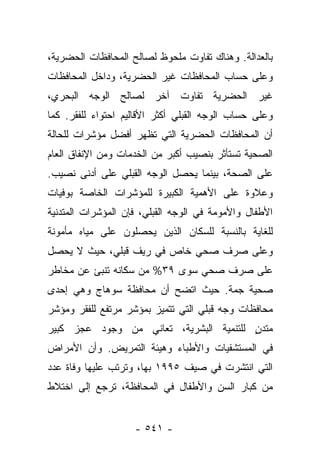 ‫ﺒﺎﻟﻌﺩﺍﻟﺔ. ﻭﻫﻨﺎﻙ ﺘﻔﺎﻭﺕ ﻤﻠﺤﻭﻅ ﻟﺼﺎﻟﺢ ﺍﻟﻤﺤﺎﻓﻅﺎﺕ ﺍﻟﺤﻀﺭﻴﺔ،‬
‫ﻭﻋﻠﻰ ﺤﺴﺎﺏ ﺍﻟﻤﺤﺎﻓﻅﺎﺕ ﻏﻴﺭ ﺍﻟﺤﻀﺭﻴﺔ، ﻭﺩﺍﺨل ﺍﻟﻤﺤﺎﻓﻅﺎﺕ‬
‫ﻏﻴﺭ ﺍﻟﺤﻀﺭﻴﺔ ﺘﻔﺎﻭﺕ ﺁﺨﺭ ﻟﺼﺎﻟﺢ ﺍﻟﻭﺠﻪ ﺍﻟﺒﺤﺭﻱ،‬
‫ﻭﻋﻠﻰ ﺤﺴﺎﺏ ﺍﻟﻭﺠﻪ ﺍﻟﻘﺒﻠﻲ ﺃﻜﺜﺭ ﺍﻷﻗﺎﻟﻴﻡ ﺍﺤﺘﻭﺍﺀ ﻟﻠﻔﻘﺭ. ﻜﻤﺎ‬
‫ﺃﻥ ﺍﻟﻤﺤﺎﻓﻅﺎﺕ ﺍﻟﺤﻀﺭﻴﺔ ﺍﻟﺘﻲ ﺘﻅﻬﺭ ﺃﻓﻀل ﻤﺅﺸﺭﺍﺕ ﻟﻠﺤﺎﻟﺔ‬
‫ﺍﻟﺼﺤﻴﺔ ﺘﺴﺘﺄﺜﺭ ﺒﻨﺼﻴﺏ ﺃﻜﺒﺭ ﻤﻥ ﺍﻟﺨﺩﻤﺎﺕ ﻭﻤﻥ ﺍﻹﻨﻔﺎﻕ ﺍﻟﻌﺎﻡ‬
‫ﻋﻠﻰ ﺍﻟﺼﺤﺔ، ﺒﻴﻨﻤﺎ ﻴﺤﺼل ﺍﻟﻭﺠﻪ ﺍﻟﻘﺒﻠﻲ ﻋﻠﻰ ﺃﺩﻨﻰ ﻨﺼﻴﺏ.‬
‫ﻭﻋﻼﻭﺓ ﻋﻠﻰ ﺍﻷﻫﻤﻴﺔ ﺍﻟﻜﺒﻴﺭﺓ ﻟﻠﻤﺅﺸﺭﺍﺕ ﺍﻟﺨﺎﺼﺔ ﺒﻭﻓﻴﺎﺕ‬
‫ﺍﻷﻁﻔﺎل ﻭﺍﻷﻤﻭﻤﺔ ﻓﻲ ﺍﻟﻭﺠﻪ ﺍﻟﻘﺒﻠﻲ، ﻓﺈﻥ ﺍﻟﻤﺅﺸﺭﺍﺕ ﺍﻟﻤﺘﺩﻨﻴﺔ‬
‫ﻟﻠﻐﺎﻴﺔ ﺒﺎﻟﻨﺴﺒﺔ ﻟﻠﺴﻜﺎﻥ ﺍﻟﺫﻴﻥ ﻴﺤﺼﻠﻭﻥ ﻋﻠﻰ ﻤﻴﺎﻩ ﻤﺄﻤﻭﻨﺔ‬
‫ﻭﻋﻠﻰ ﺼﺭﻑ ﺼﺤﻲ ﺨﺎﺹ ﻓﻲ ﺭﻴﻑ ﻗﺒﻠﻲ، ﺤﻴﺙ ﻻ ﻴﺤﺼل‬
‫ﻋﻠﻰ ﺼﺭﻑ ﺼﺤﻲ ﺴﻭﻯ ٩٣% ﻤﻥ ﺴﻜﺎﻨﻪ ﺘﻨﺒﺊ ﻋﻥ ﻤﺨﺎﻁﺭ‬
‫ﺼﺤﻴﺔ ﺠﻤﺔ. ﺤﻴﺙ ﺍﺘﻀﺢ ﺃﻥ ﻤﺤﺎﻓﻅﺔ ﺴﻭﻫﺎﺝ ﻭﻫﻲ ﺇﺤﺩﻯ‬
‫ﻤﺤﺎﻓﻅﺎﺕ ﻭﺠﻪ ﻗﺒﻠﻲ ﺍﻟﺘﻲ ﺘﺘﻤﻴﺯ ﺒﻤﺅﺸﺭ ﻤﺭﺘﻔﻊ ﻟﻠﻔﻘﺭ ﻭﻤﺅﺸﺭ‬
‫ﻤﺘﺩﻥ ﻟﻠﺘﻨﻤﻴﺔ ﺍﻟﺒﺸﺭﻴﺔ، ﺘﻌﺎﻨﻲ ﻤﻥ ﻭﺠﻭﺩ ﻋﺠﺯ ﻜﺒﻴﺭ‬
                                        ‫ٍ‬
‫ﻓﻲ ﺍﻟﻤﺴﺘﺸﻔﻴﺎﺕ ﻭﺍﻷﻁﺒﺎﺀ ﻭﻫﻴﺌﺔ ﺍﻟﺘﻤﺭﻴﺽ. ﻭﺃﻥ ﺍﻷﻤﺭﺍﺽ‬
‫ﺍﻟﺘﻲ ﺍﻨﺘﺸﺭﺕ ﻓﻲ ﺼﻴﻑ ٥٩٩١ ﺒﻬﺎ، ﻭﺘﺭﺘﺏ ﻋﻠﻴﻬﺎ ﻭﻓﺎﺓ ﻋﺩﺩ‬
‫ﻤﻥ ﻜﺒﺎﺭ ﺍﻟﺴﻥ ﻭﺍﻷﻁﻔﺎل ﻓﻲ ﺍﻟﻤﺤﺎﻓﻅﺔ، ﺘﺭﺠﻊ ﺇﻟﻰ ﺍﺨﺘﻼﻁ‬


                    ‫- ١٤٥ -‬
 