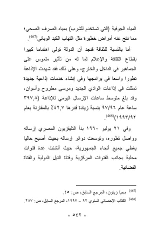 ‫ﺍﻟﻤﻴﺎﻩ ﺍﻟﺠﻭﻓﻴﺔ )ﺍﻟﺘﻲ ﺘﺴﺘﺨﺩﻡ ﻟﻠﺸﺭﺏ( ﺒﻤﻴﺎﻩ ﺍﻟﺼﺭﻑ ﺍﻟﺼﺤﻲ؛‬
 ‫ﻤﻤﺎ ﻨﺘﺞ ﻋﻨﻪ ﺃﻤﺭﺍﺽ ﺨﻁﻴﺭﺓ ﻤﺜل ﺍﻟﺘﻬﺎﺏ ﺍﻟﻜﺒﺩ ﺍﻟﻭﺒﺎﺌﻲ)764(.‬
‫ﺃﻤﺎ ﺒﺎﻟﻨﺴﺒﺔ ﻟﻠﺜﻘﺎﻓﺔ ﻓﻨﺠﺩ ﺃﻥ ﺍﻟﺩﻭﻟﺔ ﺘﻭﻟﻲ ﺍﻫﺘﻤﺎﻤﺎ ﻜﺒﻴﺭﺍ‬
 ‫‪‬‬     ‫‪‬‬                                           ‫‪‬‬
‫ﺒﻘﻁﺎﻉ ﺍﻟﺜﻘﺎﻓﺔ ﻭﺍﻹﻋﻼﻡ ﻟﻤﺎ ﻟﻪ ﻤﻥ ﺘﺄﺜﻴﺭ ﻤﻠﻤﻭﺱ ﻋﻠﻰ‬
‫ﺍﻟﺠﻤﺎﻫﻴﺭ ﻓﻲ ﺍﻟﺩﺍﺨل ﻭﺍﻟﺨﺎﺭﺝ، ﻭﻋﻠﻰ ﺫﻟﻙ ﻓﻘﺩ ﺸﻬﺩﺕ ﺍﻹﺫﺍﻋﺔ‬
‫ﺘﻁﻭﺭﺍ ﻭﺍﺴﻌﺎ ﻓﻲ ﺒﺭﺍﻤﺠﻬﺎ ﻭﻓﻲ ﺇﻨﺸﺎﺀ ﺨﺩﻤﺎﺕ ﺇﺫﺍﻋﻴﺔ ﺠﺩﻴﺩﺓ‬
                                         ‫‪‬‬     ‫‪‬‬
‫ﺘﻤﺜﻠﺕ ﻓﻲ ﺇﺫﺍﻋﺎﺕ ﺍﻟﻭﺍﺩﻱ ﺍﻟﺠﺩﻴﺩ ﻭﻤﺭﺴﻰ ﻤﻁﺭﻭﺡ ﻭﺃﺴﻭﺍﻥ،‬
‫ﻭﻗﺩ ﺒﻠﻎ ﻤﺘﻭﺴﻁ ﺴﺎﻋﺎﺕ ﺍﻹﺭﺴﺎل ﺍﻟﻴﻭﻤﻲ ﻟﻺﺫﺍﻋﺔ )٨,٧٩٣‬
‫ﺴﺎﻋﺔ ﻋﺎﻡ ٦٩/٧٩ ﺒﻨﺴﺒﺔ ﺯﻴﺎﺩﺓ ﻗﺩﺭﻫﺎ ٧,٢٤٪ ﺒﺎﻟﻤﻘﺎﺭﻨﺔ ﺒﻌﺎﻡ‬
                                           ‫٢٩/٣٩٩١()864(.‬
‫ﻭﻓﻲ ١٢ ﻴﻭﻟﻴﻭ ٠٦٩١ ﺒﺩﺃ ﺍﻟﺘﻠﻴﻔﺯﻴﻭﻥ ﺍﻟﻤﺼﺭﻱ ﺇﺭﺴﺎﻟﻪ‬
‫ﻭﻭﺍﺼل ﺘﻁﻭﺭﻩ، ﻭﺘﻭﺴﻌﺕ ﺩﻭﺍﺌﺭ ﺇﺭﺴﺎﻟﻪ ﺒﺤﻴﺙ ﺃﺼﺒﺢ ﺤﺎﻟﻴﺎ‬
 ‫‪‬‬
‫ﻴﻐﻁﻲ ﺠﻤﻴﻊ ﺃﻨﺤﺎﺀ ﺍﻟﺠﻤﻬﻭﺭﻴﺔ، ﺤﻴﺙ ﺃﻨﺸﺌﺕ ﻋﺩﺓ ﻗﻨﻭﺍﺕ‬
‫ﻤﺤﻠﻴﺔ ﺒﺠﺎﻨﺏ ﺍﻟﻘﻨﻭﺍﺕ ﺍﻟﻤﺭﻜﺯﻴﺔ ﻭﻗﻨﺎﺓ ﺍﻟﻨﻴل ﺍﻟﺩﻭﻟﻴﺔ ﻭﺍﻟﻘﻨﺎﺓ‬
                                                   ‫ﺍﻟﻔﻀﺎﺌﻴﺔ.‬


                                                          ‫)764(‬
                    ‫ﻤﺤﻴﺎ ﺯﻴﺘﻭﻥ، ﺍﻟﻤﺭﺠﻊ ﺍﻟﺴﺎﺒﻕ، ﺹ: ٥٤.‬
                                                          ‫)864(‬
‫ﺍﻟﻜﺘﺎﺏ ﺍﻹﺤﺼﺎﺌﻲ ﺍﻟﺴﻨﻭﻱ ٢٩ – ٧٩٩١، ﺍﻟﻤﺭﺠﻊ ﺍﻟﺴﺎﺒﻕ، ﺹ: ٧٨٢.‬


                       ‫- ٢٤٥ -‬
 