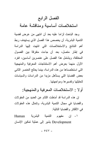 ‫ﺍﻟﻔﺼل ﺍﻟﺭﺍﺒﻊ‬
    ‫ﺍﺴﺘﺨﻼﺼﺎﺕ ﺃﺴﺎﺴﻴﺔ ﻭﻤﻨﺎﻗﺸﺔ ﻋﺎﻤﺔ‬
‫ﻭﺠﺩ ﺍﻟﺒﺎﺤﺙ ﻟﺯﺍﻤﺎ ﻋﻠﻴﻪ ﺒﻌﺩ ﺃﻥ ﺍﻨﺘﻬﻰ ﻤﻥ ﻋﺭﺽ ﻗﻀﻴﺔ‬
                               ‫‪‬‬
‫ﺍﻟﺘﻨﻤﻴﺔ ﺍﻟﺒﺸﺭﻴﺔ، ﺃﻥ ﻴﺨﺼﺹ ﻫﺫﺍ ﺍﻟﻔﺼل ﺍﻟﺫﻱ ﻴﺴﺘﻬﺩﻑ ﺭﺒﻁ‬
‫ﺃﻫﻡ ﺍﻟﻨﺘﺎﺌﺞ ﻭﺍﻻﺴﺘﺨﻼﺼﺎﺕ ﺍﻟﺘﻲ ﺍﻨﺘﻬﺕ ﺇﻟﻴﻬﺎ ﺍﻟﺩﺭﺍﺴﺔ‬
‫ﻓﻲ ﺇﻁﺎﺭ ﻤﺘﺼل، ﺒﻌﺩ ﺃﻥ ﺠﺎﺀﺕ ﻤﺘﻔﺭﻗﺔ ﺒﻴﻥ ﺍﻟﻔﺼﻭل‬
‫ﺍﻟﻤﺨﺘﻠﻔﺔ، ﻭﻴﺸﺘﻤل ﻫﺫﺍ ﺍﻟﻔﺼل ﻋﻠﻰ ﻋﻨﺼﺭﻴﻥ ﺃﺴﺎﺴﻴﻥ، ﺍﻨﻔﺭﺩ‬
‫ﺍﻷﻭل ﻤﻨﻬﻤﺎ ﺒﻌﺭﺽ ﺃﻫﻡ ﺍﻻﺴﺘﻨﺘﺎﺠﺎﺕ ﺍﻟﻤﻌﺭﻓﻴﺔ ﻭﺍﻟﻤﻨﻬﺠﻴﺔ‬
‫ﺍﻟﺘﻲ ﺍﺴﺘﺨﻠﺼﻨﺎﻫﺎ ﻤﻥ ﻫﺫﻩ ﺍﻟﺩﺭﺍﺴﺔ، ﺒﻴﻨﻤﺎ ﻴﻌﺎﻟﺞ ﺍﻟﻌﻨﺼﺭ ﺍﻟﺜﺎﻨﻲ‬
‫ﺒﻌﺽ ﺍﻟﻘﻀﺎﻴﺎ ﺍﻟﺘﻲ ﻴﺴﺘﺄﻫل ﻤﺯﻴﺩﺍ ﻤﻥ ﺍﻟﺩﺭﺍﺴﺎﺕ ﻭﺍﻟﺴﻴﺎﺴﺎﺕ‬
                       ‫‪‬‬
                             ‫ﻟﺘﺤﻠﻴﻠﻬﺎ ﻭﺘﻔﺴﻴﺭﻫﺎ ﻭﻤﻭﺍﺠﻬﺘﻬﺎ.‬

      ‫ﺃﻭﻻ : ﺍﻻﺴﺘﺨﻼﺼﺎﺕ ﺍﻟﻤﻌﺭﻓﻴﺔ ﻭﺍﻟﻤﻨﻬﺠﻴﺔ:‬
                                      ‫ﹰ‬
‫ﺇﻥ ﻫﺫﻩ ﺍﻟﺩﺭﺍﺴﺔ ﻗﺩ ﺃﻤﺎﻁﺕ ﺍﻟﻠﺜﺎﻡ ﻋﻥ ﺍﻟﻌﺩﻴﺩ ﻤﻥ ﺍﻟﻤﻘﻭﻻﺕ‬
‫ﻭﺍﻟﻘﻀﺎﻴﺎ ﻓﻲ ﻤﺠﺎل ﺍﻟﺘﻨﻤﻴﺔ ﺍﻟﺒﺸﺭﻴﺔ، ﻭﺘﺘﻤﺜل ﻫﺫﻩ ﺍﻟﻤﻘﻭﻻﺕ‬
                                   ‫ﻓﻲ ﺍﻷﻓﻜﺎﺭ ﻭﺍﻟﻘﻀﺎﻴﺎ ﺍﻟﺘﺎﻟﻴﺔ:‬
‫‪Human‬‬        ‫ﺍﻟﺒﺸﺭﻴﺔ‬     ‫ﺍﻟﺘﻨﻤﻴﺔ‬       ‫ﻤﻔﻬﻭﻡ‬     ‫١- ﺇﻥ‬
‫‪ Development‬ﻴﺸﻴﺭ ﺇﻟﻰ ﻋﻤﻠﻴﺔ ﺘﻤﻜﻴﻥ ﺍﻹﻨﺴﺎﻥ‬

                       ‫- ٧٤٥ -‬
 