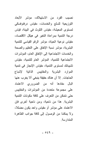 ‫ﻨﺼﻴﺏ ﺍﻟﻔﺭﺩ ﻤﻥ ﺍﻻﺴﺘﻬﻼﻙ، ﻤﺅﺸﺭ ﺍﻷﺒﻌﺎﺩ‬
‫ﺍﻟﺘﻭﺯﻴﻌﻴﺔ ﻟﻠﺴﻠﻊ ﻭﺍﻟﺨﺩﻤﺎﺕ، ﻤﻘﻴﺎﺱ ﺩﺭﻓﻨﻭﻓﺴﻜﻲ‬
‫ﻟﻤﺴﺘﻭﻯ ﺍﻟﻤﻌﻴﺸﺔ، ﻤﻘﻴﺎﺱ ﺍﻟﺘﻠﻭﺙ ﻓﻲ ﺍﻟﺒﻴﺌﺔ، ﻗﻴﺎﺱ‬
‫ﺩﺭﺠﺔ ﺍﻟﺘﻨﻤﻴﺔ ﺒﻤﺭﺍﻋﺎﺓ ﺍﻟﺘﻐﻴﺭ ﻓﻲ ﻫﻴﻜل ﺍﻻﻗﺘﺼﺎﺩ،‬
‫ﻤﻘﻴﺎﺱ ﻨﻭﻋﻴﺔ ﺍﻟﺤﻴﺎﺓ، ﻤﺅﺸﺭ ﺍﻟﺭﻗﻡ ﺍﻟﻘﻴﺎﺴﻲ ﻟﻠﺘﻨﻤﻴﺔ‬
‫ﺍﻟﺒﺸﺭﻴﺔ، ﻤﺅﺸﺭ ﻨﺴﺒﺔ ﺍﻹﻨﻔﺎﻕ ﻋﻠﻰ ﺍﻟﺘﻌﻠﻴﻡ ﻭﺍﻟﺼﺤﺔ‬
‫ﻭﺍﻟﺨﺩﻤﺎﺕ ﺍﻻﺠﺘﻤﺎﻋﻴﺔ ﺇﻟﻰ ﺍﻹﻨﻔﺎﻕ ﺍﻟﻌﺎﻡ، ﺍﻟﻤﺅﺸﺭﺍﺕ‬
‫ﺍﻻﺠﺘﻤﺎﻋﻴﺔ ﻟﻠﺘﻨﻤﻴﺔ، ﺍﻟﻤﺅﺸﺭ ﺍﻟﻌﺎﻡ ﻟﻠﺘﻨﻤﻴﺔ، ﻤﻘﻴﺎﺱ‬
‫ﺘﺸﻴﺒﺎﻨﻙ ﻟﻤﺴﺘﻭﻯ ﺍﻟﺘﻨﻤﻴﺔ، ﻤﻘﻴﺎﺱ ﺍﻹﻨﺠﺎﺯ ﻓﻲ ﺘﻨﻤﻴﺔ‬
‫ﻹﺸﺒﺎﻉ‬     ‫ﺍﻟﺫﺍﺘﻴﺔ‬   ‫ﻭﺍﻟﻤﻘﺎﻴﻴﺱ‬    ‫ﺍﻟﺒﺸﺭﻴﺔ‬       ‫ﺍﻟﻤﻭﺍﺭﺩ‬
‫ﺍﻟﺤﺎﺠﺎﺕ. ﺇﻻ ﺃﻥ ﻫﻨﺎﻙ ﺤﻘﻴﻘﺔ ﻴﻨﺒﻐﻲ ﺃﻻ ﻴﻐﺭﺏ ﻋﻨﻬﺎ‬
‫ﺍﻻﻋﺘﻤﺎﺩ‬    ‫ﺍﻟﻀﺭﻭﺭﻱ‬       ‫ﻤﻥ‬     ‫ﺃﻨﻪ‬   ‫ﻤﻔﺎﺩﻫﺎ‬     ‫ﺍﻟﺒﺎل‬
‫ﻋﻠﻰ ﻤﺠﻤﻭﻋﺔ ﻤﺘﻌﺩﺩﺓ ﻤﻥ ﺍﻟﻤﺅﺸﺭﺍﺕ ﻭﺍﻟﻤﻘﺎﻴﻴﺱ‬
‫ﺤﺘﻰ ﻨﺘﻤﻜﻥ ﻤﻥ ﺍﻟﺘﻌﺭﻑ ﻋﻠﻰ ﻜﺎﻓﺔ ﻤﻜﻭﻨﺎﺕ ﺍﻟﺘﻨﻤﻴﺔ‬
‫ﺍﻟﺒﺸﺭﻴﺔ. ﻫﺫﺍ ﻤﻥ ﻨﺎﺤﻴﺔ، ﻭﻤﻥ ﻨﺎﺤﻴﺔ ﺃﺨﺭﻯ ﻓﺈﻥ‬
‫ﺍﻻﻋﺘﻤﺎﺩ ﻋﻠﻰ ﻤﺅﺸﺭ ﺃﻭ ﻤﻘﻴﺎﺱ ﻭﺍﺤﺩ ﻴﻜﻭﻥ ﻤﻀﻠﻼ،‬
 ‫ﹰ‬
‫ﻭﻻ ﻴﻤﻜﻨﻨﺎ ﻤﻥ ﺍﻟﻭﺼﻭل ﺇﻟﻰ ﻜﺎﻓﺔ ﺠﻭﺍﻨﺏ ﺍﻟﻅﺎﻫﺭﺓ‬
                                           ‫ﺍﻟﻤﺘﺩﺍﺭﺴﺔ.‬


                       ‫- ٩٤٥ -‬
 