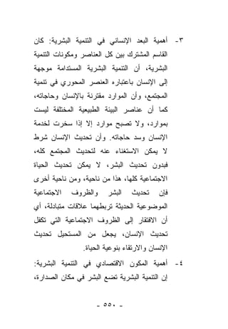 ‫٣- ﺃﻫﻤﻴﺔ ﺍﻟﺒﻌﺩ ﺍﻹﻨﺴﺎﻨﻲ ﻓﻲ ﺍﻟﺘﻨﻤﻴﺔ ﺍﻟﺒﺸﺭﻴﺔ: ﻜﺎﻥ‬
‫ﺍﻟﻘﺎﺴﻡ ﺍﻟﻤﺸﺘﺭﻙ ﺒﻴﻥ ﻜل ﺍﻟﻌﻨﺎﺼﺭ ﻭﻤﻜﻭﻨﺎﺕ ﺍﻟﺘﻨﻤﻴﺔ‬
‫ﺍﻟﺒﺸﺭﻴﺔ، ﺃﻥ ﺍﻟﺘﻨﻤﻴﺔ ﺍﻟﺒﺸﺭﻴﺔ ﺍﻟﻤﺴﺘﺩﺍﻤﺔ ﻤﻭﺠﻬﺔ‬
‫ﺇﻟﻰ ﺍﻹﻨﺴﺎﻥ ﺒﺎﻋﺘﺒﺎﺭﻩ ﺍﻟﻌﻨﺼﺭ ﺍﻟﻤﺤﻭﺭﻱ ﻓﻲ ﺘﻨﻤﻴﺔ‬
‫ﺍﻟﻤﺠﺘﻤﻊ، ﻭﺃﻥ ﺍﻟﻤﻭﺍﺭﺩ ﻤﻘﺘﺭﻨﺔ ﺒﺎﻹﻨﺴﺎﻥ ﻭﺤﺎﺠﺎﺘﻪ،‬
‫ﻜﻤﺎ ﺃﻥ ﻋﻨﺎﺼﺭ ﺍﻟﺒﻴﺌﺔ ﺍﻟﻁﺒﻴﻌﻴﺔ ﺍﻟﻤﺨﺘﻠﻔﺔ ﻟﻴﺴﺕ‬
‫ﺒﻤﻭﺍﺭﺩ، ﻭﻻ ﺘﺼﺒﺢ ﻤﻭﺍﺭﺩ ﺇﻻ ﺇﺫﺍ ﺴﺨﺭﺕ ﻟﺨﺩﻤﺔ‬
‫ﺍﻹﻨﺴﺎﻥ ﻭﺴﺩ ﺤﺎﺠﺎﺘﻪ. ﻭﺃﻥ ﺘﺤﺩﻴﺙ ﺍﻹﻨﺴﺎﻥ ﺸﺭﻁ‬
‫ﻻ ﻴﻤﻜﻥ ﺍﻻﺴﺘﻐﻨﺎﺀ ﻋﻨﻪ ﻟﺘﺤﺩﻴﺙ ﺍﻟﻤﺠﺘﻤﻊ ﻜﻠﻪ،‬
‫ﻓﺒﺩﻭﻥ ﺘﺤﺩﻴﺙ ﺍﻟﺒﺸﺭ، ﻻ ﻴﻤﻜﻥ ﺘﺤﺩﻴﺙ ﺍﻟﺤﻴﺎﺓ‬
‫ﺍﻻﺠﺘﻤﺎﻋﻴﺔ ﻜﻠﻬﺎ، ﻫﺫﺍ ﻤﻥ ﻨﺎﺤﻴﺔ، ﻭﻤﻥ ﻨﺎﺤﻴﺔ ﺃﺨﺭﻯ‬
‫ﺍﻻﺠﺘﻤﺎﻋﻴﺔ‬   ‫ﻭﺍﻟﻅﺭﻭﻑ‬     ‫ﺍﻟﺒﺸﺭ‬    ‫ﺘﺤﺩﻴﺙ‬    ‫ﻓﺈﻥ‬
‫ﺍﻟﻤﻭﻀﻭﻋﻴﺔ ﺍﻟﺤﺩﻴﺜﺔ ﺘﺭﺒﻁﻬﻤﺎ ﻋﻼﻗﺎﺕ ﻤﺘﺒﺎﺩﻟﺔ، ﺃﻱ‬
‫ﺃﻥ ﺍﻻﻓﺘﻘﺎﺭ ﺇﻟﻰ ﺍﻟﻅﺭﻭﻑ ﺍﻻﺠﺘﻤﺎﻋﻴﺔ ﺍﻟﺘﻲ ﺘﻜﻔل‬
‫ﺘﺤﺩﻴﺙ ﺍﻹﻨﺴﺎﻥ، ﻴﺠﻌل ﻤﻥ ﺍﻟﻤﺴﺘﺤﻴل ﺘﺤﺩﻴﺙ‬
                ‫ﺍﻹﻨﺴﺎﻥ ﻭﺍﻻﺭﺘﻘﺎﺀ ﺒﻨﻭﻋﻴﺔ ﺍﻟﺤﻴﺎﺓ.‬
‫٤- ﺃﻫﻤﻴﺔ ﺍﻟﻤﻜﻭﻥ ﺍﻻﻗﺘﺼﺎﺩﻱ ﻓﻲ ﺍﻟﺘﻨﻤﻴﺔ ﺍﻟﺒﺸﺭﻴﺔ:‬
‫ﺇﻥ ﺍﻟﺘﻨﻤﻴﺔ ﺍﻟﺒﺸﺭﻴﺔ ﺘﻀﻊ ﺍﻟﺒﺸﺭ ﻓﻲ ﻤﻜﺎﻥ ﺍﻟﺼﺩﺍﺭﺓ،‬


                    ‫- ٠٥٥ -‬
 