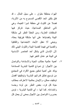 ‫ﺍﻟﻬﻭﺍﺀ ﺒﻤﻨﻁﻘﺔ ﺤﻠﻭﺍﻥ – ﻋﻠﻰ ﺴﺒﻴل ﺍﻟﻤﺜﺎل – ﻗﺩ‬
‫ﻓﺎﻕ ﺒﻜﺜﻴﺭ ﺍﻟﺤﺩ ﺍﻷﻗﺼﻰ ﺍﻟﻤﺴﻤﻭﺡ ﺒﻪ ﻤﻥ ﺍﻷﺘﺭﺒﺔ،‬
‫ﻓﻀﻼ ﻋﻥ ﺍﻟﺘﻠﻭﺙ ﻓﻲ ﻤﻨﻁﻘﺔ ﺸﺒﺭﺍ ﺍﻟﺨﻴﻤﺔ، ﻭﻫﻲ‬
                                    ‫ﹰ‬
‫ﺜﺎﻨﻲ ﺍﻟﻤﻨﺎﻁﻕ ﺍﻟﺼﻨﺎﻋﻴﺔ، ﺤﻴﺙ ﺘﺘﺭﻜﺯ ﻓﻴﻬﺎ‬
‫ﺍﻟﻤﺨﻠﻔﺎﺕ ﺍﻟﻐﺎﺯﻴﺔ، ﻭﻤﻥ ﺍﻟﺨﻁﺄ ﺍﻟﻨﻅﺭ ﺇﻟﻰ ﻤﺸﻜﻠﺔ‬
‫ﺍﻟﺒﻴﺌﺔ ﻭﻗﻀﺎﻴﺎﻫﺎ ﻋﻠﻰ ﺃﻨﻬﺎ ﻤﺸﻜﻠﺔ ﻓﻴﺯﻴﻘﻴﺔ ﺒﺤﺘﺔ،‬
‫ﻭﻴﻨﺒﻐﻲ ﺃﻻ ﻨﻐﻔل ﺍﻷﺒﻌﺎﺩ ﺍﻻﺠﺘﻤﺎﻋﻴﺔ ﻭﺍﻟﺜﻘﺎﻓﻴﺔ‬
‫ﻭﺍﻟﻨﻔﺴﻴﺔ ﻓﻲ ﻓﻬﻤﻨﺎ ﻟﻘﻀﻴﺔ ﺍﻟﺒﻴﺌﺔ ﻭﺍﻟﺘﻠﻭﺙ ﺍﻟﺒﻴﺌﻲ ﺫﻟﻙ‬
‫ﻷﻥ ﺍﻹﻨﺴﺎﻥ ﺍﻟﺫﻱ ﻴﺸﻜل ﺃﺤﺩ ﺍﻟﻌﻨﺎﺼﺭ ﺍﻷﺴﺎﺴﻴﺔ‬
                   ‫ﻓﻲ ﺍﻟﺒﻴﺌﺔ ﻫﻭ ﻋﺎﻤل ﺍﻟﺘﻐﻴﺭ ﻓﻴﻬﺎ.‬
‫٧- ﺃﻫﻤﻴﺔ ﻋﺎﻟﻤﻴﺔ ﻤﻁﺎﻟﺏ ﺍﻟﺤﻴﺎﺓ ﻭﺍﻻﺴﺘﺩﺍﻤﺔ ﻭﺍﻟﺘﻭﺍﺼل‬
‫ﺒﻴﻥ ﺍﻷﺠﻴﺎل: ﺇﻥ ﻨﻤﻭﺫﺝ ﺍﻟﺘﻨﻤﻴﺔ ﺍﻟﺒﺸﺭﻴﺔ ﺍﻟﻤﺴﺘﺩﺍﻤﺔ‬
‫ﻴﺅﻜﺩ ﻋﻠﻰ ﺃﻫﻤﻴﺔ ﺘﻤﻜﻴﻥ ﺠﻤﻴﻊ ﺍﻷﻓﺭﺍﺩ ﻓﻲ ﺍﻟﻤﺠﺘﻤﻊ‬
‫ﻤﻥ ﺘﻭﺴﻴﻊ ﻨﻁﺎﻕ ﻗﺩﺭﺍﺘﻬﻡ ﺍﻟﺒﺸﺭﻴﺔ ﻭﺘﻭﻅﻴﻔﻬﺎ ﺃﻓﻀل‬
‫ﺘﻭﻅﻴﻑ ﻤﻤﻜﻥ، ﻭﺍﻹﻴﻤﺎﻥ ﺒﻌﺎﻟﻤﻴﺔ ﺍﻻﻋﺘﺭﺍﻑ ﺒﻤﻁﺎﻟﺏ‬
‫ﺤﻴﺎﺓ ﻜل ﻓﺭﺩ، ﺒﻐﺽ ﺍﻟﻨﻅﺭ ﻋﻥ ﻟﻭﻨﻪ ﻭﺠﻨﺴﻪ‬
‫ﻭﺍﻨﺘﻤﺎﺀﺍﺘﻪ. ﻜﻤﺎ ﺃﻨﻬﺎ – ﺃﻱ ﺍﻟﺘﻨﻤﻴﺔ ﺍﻟﺒﺸﺭﻴﺔ – ﺘﺅﻤﻥ‬
‫ﺒﻀﺭﻭﺭﺓ ﺍﻟﺘﻭﺍﺼل ﺒﻴﻥ ﺍﻷﺠﻴﺎل ﺒﻤﻌﻨﻰ ﺃﻥ ﻴﻌﻤل ﻜل‬


                      ‫- ٣٥٥ -‬
 