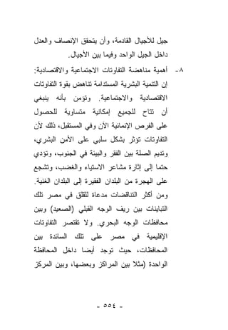 ‫ﺠﻴل ﻟﻸﺠﻴﺎل ﺍﻟﻘﺎﺩﻤﺔ، ﻭﺃﻥ ﻴﺘﺤﻘﻕ ﺍﻹﻨﺼﺎﻑ ﻭﺍﻟﻌﺩل‬
            ‫ﺩﺍﺨل ﺍﻟﺠﻴل ﺍﻟﻭﺍﺤﺩ ﻭﻓﻴﻤﺎ ﺒﻴﻥ ﺍﻷﺠﻴﺎل.‬
‫٨- ﺃﻫﻤﻴﺔ ﻤﻨﺎﻫﻀﺔ ﺍﻟﺘﻔﺎﻭﺘﺎﺕ ﺍﻻﺠﺘﻤﺎﻋﻴﺔ ﻭﺍﻻﻗﺘﺼﺎﺩﻴﺔ:‬
‫ﺇﻥ ﺍﻟﺘﻨﻤﻴﺔ ﺍﻟﺒﺸﺭﻴﺔ ﺍﻟﻤﺴﺘﺩﺍﻤﺔ ﺘﻨﺎﻫﺽ ﺒﻘﻭﺓ ﺍﻟﺘﻔﺎﻭﺘﺎﺕ‬
‫ﺍﻻﻗﺘﺼﺎﺩﻴﺔ ﻭﺍﻻﺠﺘﻤﺎﻋﻴﺔ. ﻭﺘﺅﻤﻥ ﺒﺄﻨﻪ ﻴﻨﺒﻐﻲ‬
‫ﺃﻥ ﺘﺘﺎﺡ ﻟﻠﺠﻤﻴﻊ ﺇﻤﻜﺎﻨﻴﺔ ﻤﺘﺴﺎﻭﻴﺔ ﻟﻠﺤﺼﻭل‬
‫ﻋﻠﻰ ﺍﻟﻔﺭﺹ ﺍﻹﻨﻤﺎﺌﻴﺔ ﺍﻵﻥ ﻭﻓﻲ ﺍﻟﻤﺴﺘﻘﺒل، ﺫﻟﻙ ﻷﻥ‬
‫ﺍﻟﺘﻔﺎﻭﺘﺎﺕ ﺘﺅﺜﺭ ﺒﺸﻜل ﺴﻠﺒﻲ ﻋﻠﻰ ﺍﻷﻤﻥ ﺍﻟﺒﺸﺭﻱ،‬
‫ﻭﺘﺩﻴﻡ ﺍﻟﺼﻠﺔ ﺒﻴﻥ ﺍﻟﻔﻘﺭ ﻭﺍﻟﺒﻴﺌﺔ ﻓﻲ ﺍﻟﺠﻨﻭﺏ، ﻭﺘﺅﺩﻱ‬
‫ﺤﺘﻤﺎ ﺇﻟﻰ ﺇﺜﺎﺭﺓ ﻤﺸﺎﻋﺭ ﺍﻻﺴﺘﻴﺎﺀ ﻭﺍﻟﻐﻀﺏ، ﻭﺘﺸﺠﻊ‬
                                       ‫‪‬‬
‫ﻋﻠﻰ ﺍﻟﻬﺠﺭﺓ ﻤﻥ ﺍﻟﺒﻠﺩﺍﻥ ﺍﻟﻔﻘﻴﺭﺓ ﺇﻟﻰ ﺍﻟﺒﻠﺩﺍﻥ ﺍﻟﻐﻨﻴﺔ.‬
‫ﻭﻤﻥ ﺃﻜﺜﺭ ﺍﻟﺘﻨﺎﻗﻀﺎﺕ ﻤﺩﻋﺎﺓ ﻟﻠﻘﻠﻕ ﻓﻲ ﻤﺼﺭ ﺘﻠﻙ‬
‫ﺍﻟﺘﺒﺎﻴﻨﺎﺕ ﺒﻴﻥ ﺭﻴﻑ ﺍﻟﻭﺠﻪ ﺍﻟﻘﺒﻠﻲ )ﺍﻟﺼﻌﻴﺩ( ﻭﺒﻴﻥ‬
‫ﻤﺤﺎﻓﻅﺎﺕ ﺍﻟﻭﺠﻪ ﺍﻟﺒﺤﺭﻱ. ﻭﻻ ﺘﻘﺘﺼﺭ ﺍﻟﺘﻔﺎﻭﺘﺎﺕ‬
‫ﺍﻹﻗﻠﻴﻤﻴﺔ ﻓﻲ ﻤﺼﺭ ﻋﻠﻰ ﺘﻠﻙ ﺍﻟﺴﺎﺌﺩﺓ ﺒﻴﻥ‬
‫ﺍﻟﻤﺤﺎﻓﻅﺎﺕ، ﺤﻴﺙ ﺘﻭﺠﺩ ﺃﻴﻀﺎ ﺩﺍﺨل ﺍﻟﻤﺤﺎﻓﻅﺔ‬
               ‫‪‬‬
‫ﺍﻟﻭﺍﺤﺩﺓ )ﻤﺜﻼ ﺒﻴﻥ ﺍﻟﻤﺭﺍﻜﺯ ﻭﺒﻌﻀﻬﺎ، ﻭﺒﻴﻥ ﺍﻟﻤﺭﻜﺯ‬
                                ‫ﹰ‬




                      ‫- ٤٥٥ -‬
 