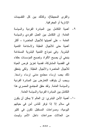 ‫ﻭﺍﻟﻘﺭﻯ ﺍﻟﻤﺤﻴﻁﺔ(، ﻭﻜﺫﻟﻙ ﺒﻴﻥ ﻜل ﺍﻟﺘﻘﺴﻴﻤﺎﺕ‬
                            ‫ﺍﻹﺩﺍﺭﻴﺔ ﺃﻭ ﺍﻟﺠﻐﺭﺍﻓﻴﺔ.‬
‫٩- ﺃﻫﻤﻴﺔ ﺍﻟﺘﻜﺎﻤل ﺒﻴﻥ ﺍﻟﻤﺒﺎﺩﺭﺓ ﺍﻟﻔﺭﺩﻴﺔ ﻭﺍﻟﺴﻴﺎﺴﺔ‬
‫ﺍﻟﻌﺎﻤﺔ: ﺇﻥ ﺍﻟﺘﻜﺎﻤل ﺒﻴﻥ ﺍﻟﻌﻤل ﺍﻟﻔﺭﺩﻱ ﻭﺍﻟﺴﻴﺎﺴﺔ‬
‫ﺍﻟﻌﺎﻤﺔ – ﻋﻠﻰ ﺃﻫﻤﻴﺘﻬﺎ ﻟﻸﺠﻴﺎل ﺍﻟﺤﺎﻀﺭﺓ – ﺃﻜﺜﺭ‬
‫ﺃﻫﻤﻴﺔ ﺤﺘﻰ ﻟﻸﺠﻴﺎل ﺍﻟﻤﻘﺒﻠﺔ ﻭﻻﺴﺘﺩﺍﻤﺔ ﺍﻟﺘﻨﻤﻴﺔ‬
‫ﺍﻟﺒﺸﺭﻴﺔ. ﻭﻓﻲ ﻨﻤﻭﺫﺝ ﺍﻟﺘﻨﻤﻴﺔ ﺍﻟﺒﺸﺭﻴﺔ ﺍﻟﻤﺴﺘﺩﺍﻤﺔ‬
‫ﻴﻨﺒﻐﻲ ﺃﻥ ﻴﺼﺒﺢ ﺍﻷﻓﺭﺍﺩ ﻭﺘﺼﺒﺢ ﺍﻟﻤﺅﺴﺴﺎﺕ ﺤﻠﻔﺎﺀ‬
‫ﻓﻲ ﺍﻟﻘﻀﻴﺔ ﺍﻟﻤﺸﺘﺭﻜﺔ، ﻗﻀﻴﺔ ﺘﻌﺯﻴﺯ ﻓﺭﺹ ﺍﻟﺤﻴﺎﺓ‬
‫ﻟﻸﺠﻴﺎل ﺍﻟﺤﺎﻀﺭﺓ ﻭﺍﻷﺠﻴﺎل ﺍﻟﻤﻘﺒﻠﺔ. ﻭﻟﻜﻲ ﻴﺘﺤﻘﻕ‬
‫ﺫﻟﻙ ﻴﺠﺏ ﺇﺭﺴﺎﺀ ﻤﺠﺘﻤﻊ ﻤﺩﻨﻲ ﺇﺭﺴﺎﺀ ﺭﺍﺴﺨﺎ.‬
  ‫ﹰ‬    ‫‪‬‬
‫ﻭﻴﺠﺏ ﺃﻥ ﻴﺘﻭﻗﻑ ﺍﻟﺘﻌﺎﺭﺽ ﺒﻴﻥ ﺍﻟﻤﺒﺎﺩﺭﺓ ﺍﻟﻔﺭﺩﻴﺔ‬
‫ﻭﺍﻟﺴﻴﺎﺴﺔ ﺍﻟﻌﺎﻤﺔ. ﻭﻟﻘﺩ ﺤﻘﻕ ﺍﻟﻤﺠﺘﻤﻊ ﺍﻟﻤﺼﺭﻱ ﻫﺫﺍ‬
     ‫ﺍﻟﺘﻜﺎﻤل ﺒﻴﻥ ﺍﻟﻤﺒﺎﺩﺭﺓ ﺍﻟﻔﺭﺩﻴﺔ ﻭﺍﻟﺴﻴﺎﺴﺔ ﺍﻟﻌﺎﻤﺔ.‬
‫٠١- ﺃﻫﻤﻴﺔ ﺍﻷﻤﻥ ﺍﻟﺒﺸﺭﻱ: ﺇﻥ ﺍﻟﻌﺎﻟﻡ ﻻ ﻴﻤﻜﻥ ﺃﻥ ﻴﻜﻭﻥ‬
‫ﻓﻲ ﺴﻼﻡ ﺇﻻ ﺇﺫﺍ ﺘﻭﻓﺭ ﻟﻠﻨﺎﺱ ﺃﻤﻥ ﻓﻲ ﺤﻴﺎﺘﻬﻡ‬
‫ﺍﻟﻴﻭﻤﻴﺔ، ﻭﺼﺭﺍﻋﺎﺕ ﺍﻟﻤﺴﺘﻘﺒل ﺘﻜﻭﻥ ﻓﻲ ﻜﺜﻴﺭ‬
‫ﻤﻥ ﺍﻟﺤﺎﻻﺕ ﺼﺭﺍﻋﺎﺕ ﺩﺍﺨل ﺍﻷﻤﻡ ﻭﻟﻴﺴﺕ‬


                      ‫- ٥٥٥ -‬
 