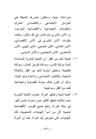 ‫ﺼﺭﺍﻋﺎﺕ ﺒﻴﻨﻬﺎ، ﻭﺴﺘﻜﻭﻥ ﺠﺫﻭﺭﻫﺎ ﺍﻟﻌﻤﻴﻘﺔ ﻫﻲ‬
‫ﺍﻟﻤﺘﺯﺍﻴﺩ‬   ‫ﻭﺍﻻﻗﺘﺼﺎﺩﻱ‬      ‫ﺍﻻﺠﺘﻤﺎﻋﻲ‬      ‫ﺍﻟﺤﺭﻤﺎﻥ‬
‫ﻭﺍﻟﺘﻔﺎﻭﺘﺎﺕ ﺍﻻﺠﺘﻤﺎﻋﻴﺔ ﻭﺍﻻﻗﺘﺼﺎﺩﻴﺔ ﺍﻟﻤﺘﺯﺍﻴﺩﺓ.‬
‫ﺇﻥ ﺍﻷﻤﻥ ﺍﻟﺒﺸﺭﻱ ﻫﺎﻡ ﻟﻠﻨﺎﺱ ﻓﻲ ﻜل ﻤﻜﺎﻥ، ﻭﺘﺘﺤﺩﺩ‬
‫ﻤﻜﻭﻨﺎﺕ ﺍﻷﻤﻥ ﺍﻟﺒﺸﺭﻱ ﻓﻲ ﺍﻷﻤﻥ ﺍﻻﻗﺘﺼﺎﺩﻱ،‬
‫ﺍﻷﻤﻥ ﺍﻟﻐﺫﺍﺌﻲ، ﺍﻷﻤﻥ ﺍﻟﺼﺤﻲ، ﺍﻷﻤﻥ ﺍﻟﺒﻴﺌﻲ، ﺍﻷﻤﻥ‬
     ‫ﺍﻟﺸﺨﺼﻲ، ﺍﻷﻤﻥ ﺍﻟﻤﺠﺘﻤﻌﻲ، ﻭﺍﻷﻤﻥ ﺍﻟﺴﻴﺎﺴﻲ.‬
‫١١- ﺃﻫﻤﻴﺔ ﺍﻟﺤﺩ ﻤﻥ ﺍﻟﻔﻘﺭ: ﺇﻥ ﺍﻟﺘﻨﻤﻴﺔ ﺍﻟﺒﺸﺭﻴﺔ ﺍﻟﻤﺴﺘﺩﺍﻤﺔ‬
‫ﺘﻨﻤﻴﺔ ﻤﻭﺍﻟﻴﺔ ﻟﻠﻨﺎﺱ، ﻭﻤﻭﺍﻟﻴﺔ ﻟﻔﺭﺹ ﺍﻟﻌﻤل، ﻭﻤﻭﺍﻟﻴﺔ‬
‫ﻟﻠﻁﺒﻴﻌﺔ، ﻭﺘﻌﻁﻲ ﺃﻭﻟﻭﻴﺔ ﻟﻠﺤﺩ ﻤﻥ ﺍﻟﻔﻘﺭ ﻭﻟﻠﻌﻤﺎﻟﺔ‬
‫ﺍﻟﻤﻨﺘﺠﺔ، ﻭﻟﻠﺘﻜﺎﻤل ﺍﻻﺠﺘﻤﺎﻋﻲ، ﻭﻹﻋﺎﺩﺓ ﺘﻭﻟﻴﺩ ﺍﻟﺒﻴﺌﺔ،‬
‫ﻭﻻﺒﺩ ﺃﻥ ﺘﻜﻭﻥ ﻫﻨﺎﻙ ﺴﻴﺎﺴﺔ ﺍﻗﺘﺼﺎﺩﻴﺔ ﻭﺍﺠﺘﻤﺎﻋﻴﺔ‬
                        ‫ﻟﻠﺤﺩ ﻤﻥ ﺍﻟﻔﻘﺭ ﻭﻤﻭﺍﺠﻬﺘﻪ.‬
‫٢١- ﺃﻫﻤﻴﺔ ﺘﻨﻤﻴﺔ ﻭﺘﻤﻜﻴﻥ ﺍﻟﻤﺭﺃﺓ: ﺘﻌﺘﺭﻑ ﺍﻟﺘﻨﻤﻴﺔ ﺍﻟﺒﺸﺭﻴﺔ‬
‫ﺒﻌﺩﻡ ﺇﻤﻜﺎﻨﻴﺔ ﺘﺤﻘﻴﻕ ﺍﻟﻜﺜﻴﺭ ﺒﺩﻭﻥ ﺤﺩﻭﺙ ﺘﺤﺴﻥ ﻜﺒﻴﺭ‬
‫ﻓﻲ ﺤﺎﻟﺔ ﺍﻟﻤﺭﺃﺓ، ﻭﻓﺘﺢ ﺠﻤﻴﻊ ﺍﻟﻔﺭﺹ ﺍﻻﻗﺘﺼﺎﺩﻴﺔ‬
‫ﺃﻤﺎﻤﻬﺎ؛ ﻷﻥ ﻤﻥ ﺃﺴﻭﺃ ﺍﻟﺘﻬﺩﻴﺩﺍﺕ ﺍﻟﺸﺨﺼﻴﺔ، ﺘﻠﻙ‬
‫ﺍﻟﺘﻬﺩﻴﺩﺍﺕ ﺍﻟﺘﻲ ﺘﺘﻌﺭﺽ ﻟﻬﺎ ﺍﻟﻤﺭﺃﺓ. ﻜﻤﺎ ﺃﻥ ﺍﻟﻤﺭﺃﺓ‬


                       ‫- ٦٥٥ -‬
 