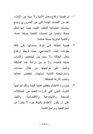 ‫١- ﺇﻥ ﻗﻀﻴﺔ ﺍﺭﺘﻔﺎﻉ ﻤﻌﺩل ﺍﻷﻤﻴﺔ ﻭﻻ ﺴﻴﻤﺎ ﺒﻴﻥ ﺍﻹﻨﺎﺙ،‬
‫ﺘﻌﺩ ﻤﻥ ﺍﻟﻘﻀﺎﻴﺎ ﺍﻟﻬﺎﻤﺔ ﺍﻟﺘﻲ ﻤﻥ ﺍﻟﻀﺭﻭﺭﻱ ﻭﻀﻊ‬
‫ﺴﻴﺎﺴﺎﺕ ﺍﺠﺘﻤﺎﻋﻴﺔ ﻟﻠﺘﻐﻠﺏ ﻋﻠﻴﻬﺎ، ﺤﻴﺙ ﺇﻨﻬﺎ ﺘﻤﺜل‬
‫ﻤﻌﻭﻗﺎ ﻭﺘﺤﺩﻴﺎ ﻤﻥ ﺘﺤﺩﻴﺎﺕ ﺍﻟﺘﻨﻤﻴﺔ ﺒﺼﻔﺔ ﻋﺎﻤﺔ،‬
                              ‫‪‬‬      ‫ﹰ‬
                  ‫ﻭﺍﻟﺘﻨﻤﻴﺔ ﺍﻟﺒﺸﺭﻴﺔ ﺒﺼﻔﺔ ﺨﺎﺼﺔ.‬
‫٢- ﻗﻀﻴﺔ ﺍﻟﺒﻁﺎﻟﺔ ﺍﻟﺘﻲ ﺘﺘﺭﻙ ﺒﺼﻤﺎﺘﻬﺎ ﻋﻠﻰ ﻜﺎﻓﺔ‬
‫ﻤﻜﻭﻨﺎﺕ ﺍﻟﺒﻨﺎﺀ ﺍﻻﺠﺘﻤﺎﻋﻲ، ﺤﻴﺙ ﻟﻭﺤﻅ ﺍﺭﺘﻔﺎﻉ‬
‫ﻤﻌﺩل ﺍﻟﺒﻁﺎﻟﺔ ﻭﻻ ﺴﻴﻤﺎ ﺒﻴﻥ ﺍﻟﻤﺘﻌﻠﻤﻴﻥ ﻭﺍﻟﺸﺒﺎﺏ‬
‫ﺒﺼﻔﺔ ﺨﺎﺼﺔ، ﻭﻻ ﺒﺩ ﻤﻥ ﺩﺭﺍﺴﺔ ﻫﺫﻩ ﺍﻟﻤﺸﻜﻠﺔ‬
‫ﻭﺍﻟﻌﻤل ﻋﻠﻰ ﻤﻭﺍﺠﻬﺘﻬﺎ ﻤﻥ ﺨﻼل ﺴﻴﺎﺴﺎﺕ‬
‫ﻭﺍﺴﺘﺭﺍﺘﻴﺠﻴﺔ ﻟﻠﺘﻨﻤﻴﺔ ﺘﺴﺘﻬﺩﻑ ﺘﺨﻔﻴﺽ ﻤﻌﺩﻟﻬﺎ‬
                          ‫ﻭﺘﺠﻨﺏ ﺁﺜﺎﺭﻫﺎ ﺍﻟﻤﺨﺘﻠﻔﺔ.‬
‫٣- ﻀﺭﻭﺭﺓ ﺍﻻﻫﺘﻤﺎﻡ ﺒﺘﻌﻅﻴﻡ ﺃﻫﻤﻴﺔ ﺍﻟﺒﻴﺌﺔ ﻭﺫﻟﻙ ﻟﻤﻭﺍﺠﻬﺔ‬
‫ﺍﻟﺘﻠﻭﺙ ﺍﻟﺒﻴﺌﻲ ﺍﻟﺘﻲ ﺃﻓﺭﺯﺕ ﺍﻟﻌﺩﻴﺩ ﻤﻥ ﺍﻟﻤﺸﻜﻼﺕ‬
‫ﻭﺍﻟﻌﻤل‬   ‫ﻭﺍﻻﻗﺘﺼﺎﺩﻴﺔ.‬      ‫ﻭﺍﻻﺠﺘﻤﺎﻋﻴﺔ‬     ‫ﺍﻟﺼﺤﻴﺔ‬
‫ﻋﻠﻰ ﺃﻥ ﻴﻜﻭﻥ ﺍﻻﻫﺘﻤﺎﻡ ﺒﺎﻟﺒﻴﺌﺔ ﺠﺯﺀ ﻻ ﻴﺘﺠﺯﺃ ﻤﻥ‬
                       ‫ﺍﺴﺘﺭﺍﺘﻴﺠﻴﺔ ﻭﺒﺭﺍﻤﺞ ﺍﻟﺘﻨﻤﻴﺔ.‬



                    ‫- ٨٥٥ -‬
 