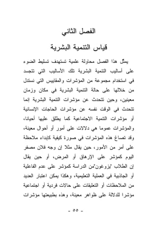 ‫ﺍﻟﻔﺼل ﺍﻟﺜﺎﻨﻲ‬
              ‫ﻗﻴﺎﺱ ﺍﻟﺘﻨﻤﻴﺔ ﺍﻟﺒﺸﺭﻴﺔ‬
‫ﻴﻤﺜل ﻫﺫﺍ ﺍﻟﻔﺼل ﻤﺤﺎﻭﻟﺔ ﻋﻠﻤﻴﺔ ﺘﺴﺘﻬﺩﻑ ﺘﺴﻠﻴﻁ ﺍﻟﻀﻭﺀ‬
                                           ‫ﱢ‬
‫ﻋﻠﻰ ﺃﺴﺎﻟﻴﺏ ﺍﻟﺘﻨﻤﻴﺔ ﺍﻟﺒﺸﺭﻴﺔ ﺘﻠﻙ ﺍﻷﺴﺎﻟﻴﺏ ﺍﻟﺘﻲ ﺘﺘﺠﺴﺩ‬
‫ﻓﻲ ﺍﺴﺘﺨﺩﺍﻡ ﻤﺠﻤﻭﻋﺔ ﻤﻥ ﺍﻟﻤﺅﺸﺭﺍﺕ ﻭﺍﻟﻤﻘﺎﻴﻴﺱ ﺍﻟﺘﻲ ﻨﺴﺘﺩل‬
‫ﻤﻥ ﺨﻼﻟﻬﺎ ﻋﻠﻰ ﺤﺎﻟﺔ ﺍﻟﺘﻨﻤﻴﺔ ﺍﻟﺒﺸﺭﻴﺔ ﻓﻲ ﻤﻜﺎﻥ ﻭﺯﻤﺎﻥ‬
‫ﻤﻌﻴﻨﻴﻥ، ﻭﺤﻴﻥ ﺘﺘﺤﺩﺙ ﻋﻥ ﻤﺅﺸﺭﺍﺕ ﺍﻟﺘﻨﻤﻴﺔ ﺍﻟﺒﺸﺭﻴﺔ ﺇﻨﻤﺎ‬
‫ﺘﺘﺤﺩﺙ ﻓﻲ ﺍﻟﻭﻗﺕ ﻨﻔﺴﻪ ﻋﻥ ﻤﺅﺸﺭﺍﺕ ﺍﻟﺤﺎﺠﺎﺕ ﺍﻹﻨﺴﺎﻨﻴﺔ‬
‫ﺃﻭ ﻤﺅﺸﺭﺍﺕ ﺍﻟﺘﻨﻤﻴﺔ ﺍﻻﺠﺘﻤﺎﻋﻴﺔ ﻜﻤﺎ ﻴﻁﻠﻕ ﻋﻠﻴﻬﺎ ﺃﺤﻴﺎﻨﺎ،‬
  ‫ﹰ‬
‫ﻭﺍﻟﻤﺅﺸﺭﺍﺕ ﻋﻤﻭﻤﺎ ﻫﻲ ﺩﻻﻻﺕ ﻋﻠﻰ ﺃﻤﻭﺭ ﺃﻭ ﺃﺤﻭﺍل ﻤﻌﻴﻨﺔ،‬
                                  ‫‪‬‬
‫ﻭﻗﺩ ﺘﺼﺎﻍ ﻫﺫﻩ ﺍﻟﻤﺅﺸﺭﺍﺕ ﻓﻲ ﺼﻭﺭﺓ ﻜﻴﻔﻴﺔ ﻜﺈﺒﺩﺍﺀ ﻤﻼﺤﻅﺔ‬
‫ﻋﻠﻰ ﺃﻤﺭ ﻤﻥ ﺍﻷﻤﻭﺭ، ﺤﻴﻥ ﻴﻘﺎل ﻤﺜﻼ ﺇﻥ ﻭﺠﻪ ﻓﻼﻥ ﻤﺼﻔﺭ‬
                ‫ﹰ‬
‫ﺍﻟﻴﻭﻡ ﻜﻤﺅﺸﺭ ﻋﻠﻰ ﺍﻹﺭﻫﺎﻕ ﺃﻭ ﺍﻟﻤﺭﺽ، ﺃﻭ ﺤﻴﻥ ﻴﻘﺎل‬
‫ﺇﻥ ﺍﻟﻁﻼﺏ "ﻴﺯﻭﻏﻭﻥ"ﻤﻥ ﺍﻟﺩﺭﺍﺴﺔ ﻜﻤﺅﺸﺭ ﻋﻠﻰ ﻋﺩﻡ ﺍﻟﻔﺎﻋﻠﻴﺔ‬
‫ﺃﻭ ﺍﻟﺠﺎﺫﺒﻴﺔ ﻓﻲ ﺍﻟﻌﻤﻠﻴﺔ ﺍﻟﺘﻌﻠﻴﻤﻴﺔ، ﻭﻫﻜﺫﺍ ﻴﻤﻜﻥ ﺍﻋﺘﺒﺎﺭ ﺍﻟﻌﺩﻴﺩ‬
‫ﻤﻥ ﺍﻟﻤﻼﺤﻅﺎﺕ ﺃﻭ ﺍﻟﺘﻌﻠﻴﻘﺎﺕ ﻋﻠﻰ ﺤﺎﻻﺕ ﻓﺭﺩﻴﺔ ﺃﻭ ﺍﺠﺘﻤﺎﻋﻴﺔ‬
‫ﻤﺅﺸﺭﺍ ﻟﻠﺩﻻﻟﺔ ﻋﻠﻰ ﻅﻭﺍﻫﺭ ﻤﻌﻴﻨﺔ، ﻭﻫﺫﻩ ﺒﻁﺒﻴﻌﺘﻬﺎ ﻤﺅﺸﺭﺍﺕ‬
                                              ‫‪‬‬

                       ‫- ٥٥ -‬
 