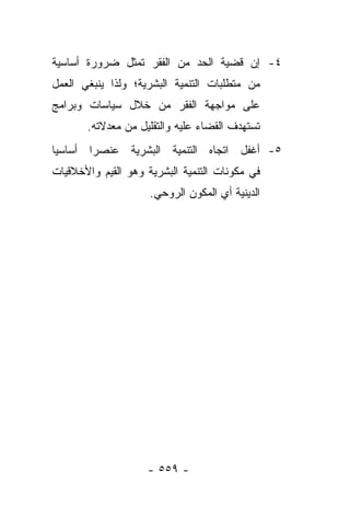 ‫٤- ﺇﻥ ﻗﻀﻴﺔ ﺍﻟﺤﺩ ﻤﻥ ﺍﻟﻔﻘﺭ ﺘﻤﺜل ﻀﺭﻭﺭﺓ ﺃﺴﺎﺴﻴﺔ‬
‫ﻤﻥ ﻤﺘﻁﻠﺒﺎﺕ ﺍﻟﺘﻨﻤﻴﺔ ﺍﻟﺒﺸﺭﻴﺔ؛ ﻭﻟﺫﺍ ﻴﻨﺒﻐﻲ ﺍﻟﻌﻤل‬
‫ﻋﻠﻰ ﻤﻭﺍﺠﻬﺔ ﺍﻟﻔﻘﺭ ﻤﻥ ﺨﻼل ﺴﻴﺎﺴﺎﺕ ﻭﺒﺭﺍﻤﺞ‬
       ‫ﺘﺴﺘﻬﺩﻑ ﺍﻟﻘﻀﺎﺀ ﻋﻠﻴﻪ ﻭﺍﻟﺘﻘﻠﻴل ﻤﻥ ﻤﻌﺩﻻﺘﻪ.‬
‫٥- ﺃﻏﻔل ﺍﺘﺠﺎﻩ ﺍﻟﺘﻨﻤﻴﺔ ﺍﻟﺒﺸﺭﻴﺔ ﻋﻨﺼﺭﺍ ﺃﺴﺎﺴﻴﺎ‬
 ‫‪‬‬      ‫‪‬‬
‫ﻓﻲ ﻤﻜﻭﻨﺎﺕ ﺍﻟﺘﻨﻤﻴﺔ ﺍﻟﺒﺸﺭﻴﺔ ﻭﻫﻭ ﺍﻟﻘﻴﻡ ﻭﺍﻷﺨﻼﻗﻴﺎﺕ‬
                     ‫ﺍﻟﺩﻴﻨﻴﺔ ﺃﻱ ﺍﻟﻤﻜﻭﻥ ﺍﻟﺭﻭﺤﻲ.‬




                    ‫- ٩٥٥ -‬
 