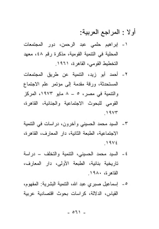 ‫ﺃﻭﻻ : ﺍﻟﻤﺭﺍﺠﻊ ﺍﻟﻌﺭﺒﻴﺔ:‬
                                               ‫ﹰ‬
‫١- ﺇﺒﺭﺍﻫﻴﻡ ﺤﻠﻤﻲ ﻋﺒﺩ ﺍﻟﺭﺤﻤﻥ، ﺩﻭﺭ ﺍﻟﻤﺠﺘﻤﻌﺎﺕ‬
‫ﺍﻟﻤﺤﻠﻴﺔ ﻓﻲ ﺍﻟﺘﻨﻤﻴﺔ ﺍﻟﻘﻭﻤﻴﺔ، ﻤﺫﻜﺭﺓ ﺭﻗﻡ ٨٤، ﻤﻌﻬﺩ‬
                ‫ﺍﻟﺘﺨﻁﻴﻁ ﺍﻟﻘﻭﻤﻲ، ﺍﻟﻘﺎﻫﺭﺓ، ١٦٩١.‬
‫٢- ﺃﺤﻤﺩ ﺃﺒﻭ ﺯﻴﺩ، ﺍﻟﺘﻨﻤﻴﺔ ﻋﻥ ﻁﺭﻴﻕ ﺍﻟﻤﺠﺘﻤﻌﺎﺕ‬
‫ﺍﻟﻤﺴﺘﺤﺩﺜﺔ، ﻭﺭﻗﺔ ﻤﻘﺩﻤﺔ ﺇﻟﻰ ﻤﺅﺘﻤﺭ ﻋﻠﻡ ﺍﻻﺠﺘﻤﺎﻉ‬
‫ﻭﺍﻟﺘﻨﻤﻴﺔ ﻓﻲ ﻤﺼﺭ، ٥ – ٨ ﻤﺎﻴﻭ ٣٧٩١، ﺍﻟﻤﺭﻜﺯ‬
‫ﺍﻟﻘﻭﻤﻲ ﻟﻠﺒﺤﻭﺙ ﺍﻻﺠﺘﻤﺎﻋﻴﺔ ﻭﺍﻟﺠﻨﺎﺌﻴﺔ، ﺍﻟﻘﺎﻫﺭﺓ،‬
                                        ‫٣٧٩١.‬
‫٣- ﺍﻟﺴﻴﺩ ﻤﺤﻤﺩ ﺍﻟﺤﺴﻴﻨﻲ ﻭﺁﺨﺭﻭﻥ، ﺩﺭﺍﺴﺎﺕ ﻓﻲ ﺍﻟﺘﻨﻤﻴﺔ‬
‫ﺍﻻﺠﺘﻤﺎﻋﻴﺔ، ﺍﻟﻁﺒﻌﺔ ﺍﻟﺜﺎﻨﻴﺔ، ﺩﺍﺭ ﺍﻟﻤﻌﺎﺭﻑ، ﺍﻟﻘﺎﻫﺭﺓ،‬
                                        ‫٤٧٩١.‬
‫٤- ﺍﻟﺴﻴﺩ ﻤﺤﻤﺩ ﺍﻟﺤﺴﻴﻨﻲ، ﺍﻟﺘﻨﻤﻴﺔ ﻭﺍﻟﺘﺨﻠﻑ – ﺩﺭﺍﺴﺔ‬
‫ﺘﺎﺭﻴﺨﻴﺔ ﺒﻨﺎﺌﻴﺔ، ﺍﻟﻁﺒﻌﺔ ﺍﻷﻭﻟﻰ، ﺩﺍﺭ ﺍﻟﻤﻌﺎﺭﻑ،‬
                                ‫ﺍﻟﻘﺎﻫﺭﺓ، ٠٨٩١.‬
‫٥- ﺇﺴﻤﺎﻋﻴل ﺼﺒﺭﻱ ﻋﺒﺩ ﺍﷲ، ﺍﻟﺘﻨﻤﻴﺔ ﺍﻟﺒﺸﺭﻴﺔ: ﺍﻟﻤﻔﻬﻭﻡ،‬
‫ﺍﻟﻘﻴﺎﺱ، ﺍﻟﺩﻻﻟﺔ، ﻜﺭﺍﺴﺎﺕ ﺒﺤﻭﺙ ﺍﻗﺘﺼﺎﺩﻴﺔ ﻋﺭﺒﻴﺔ‬


                      ‫- ١٦٥ -‬
 