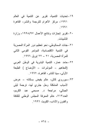 ‫٩١- ﺘﺤﺩﻴﺎﺕ ﺍﻟﺘﻨﻤﻴﺔ، ﺘﻘﺭﻴﺭ ﻋﻥ ﺍﻟﺘﻨﻤﻴﺔ ﻓﻲ ﺍﻟﻌﺎﻟﻡ‬
‫١٩٩١، ﻤﺭﻜﺯ ﺍﻷﻫﺭﺍﻡ ﻟﻠﺘﺭﺠﻤﺔ ﻭﺍﻟﻨﺸﺭ، ﺍﻟﻘﺎﻫﺭﺓ‬
                                            ‫١٩٩١.‬
‫٠٢- ﺘﻘﺭﻴﺭ ﺇﻨﺠﺎﺯﺍﺕ ﻭﻨﺘﺎﺌﺞ ﺍﻷﻋﻤﺎل ٧٩/٨٩٩١، ﻭﺯﺍﺭﺓ‬
                                          ‫ﺍﻟﺘﺄﻤﻴﻨﺎﺕ.‬
‫١٢- ﺠﻨﺎﺕ ﺍﻟﺴﻤﺎﻟﻭﻁﻲ، ﻨﺤﻭ ﺘﻌﻅﻴﻡ ﺩﻭﺭ ﺍﻟﻤﺭﺃﺓ ﺍﻟﻤﺼﺭﻴﺔ‬
‫ﻓﻲ ﺍﻟﺘﻨﻤﻴﺔ ﺍﻻﻗﺘﺼﺎﺩﻴﺔ، ﺍﻟﻤﺅﺘﻤﺭ ﺍﻟﻘﻭﻤﻲ ﺍﻟﺜﺎﻨﻲ‬
          ‫ﻟﻠﻤﺭﺃﺓ ﺍﻟﻤﺼﺭﻴﺔ، ١٢ – ٢٢ ﺇﺒﺭﻴل ٦٩٩١.‬
‫٢٢- ﺤﺎﻤﺩ ﻋﻤﺎﺭ، ﺍﻟﺘﻨﻤﻴﺔ ﺍﻟﺒﺸﺭﻴﺔ ﻓﻲ ﺍﻟﻭﻁﻥ ﺍﻟﻌﺭﺒﻲ‬
‫)ﺍﻟﻤﻔﺎﻫﻴﻡ – ﺍﻟﻤﺅﺸﺭﺍﺕ – ﺍﻷﻭﻀﺎﻉ ( ﺍﻟﻁﺒﻌﺔ‬
                 ‫ﺍﻷﻭﻟﻰ، ﺴﻴﻨﺎ ﻟﻠﻨﺸﺭ، ﺍﻟﻘﺎﻫﺭﺓ، ٢٩٩١.‬
‫٣٢- ﺴﻴﺭﺭﻭﻱ ﻜﺎﻟﻥ، ﻋﺎﻟﻡ ﻴﻔﻴﺽ ﺒﺴﻜﺎﻨﻪ – ﻋﺭﺽ‬
‫ﻷﺴﺒﺎﺏ ﺍﻟﻤﺸﻜﻠﺔ ﻭﺤل ﺠﺫﺭﻱ ﻟﻬﺎ، ﺘﺭﺠﻤﺔ ﻟﻴﻠﻰ‬
‫ﺍﻟﻜﺭﻴﻡ،‬    ‫ﻋﺒﺩ‬     ‫ﺼﺒﺤﻲ‬     ‫ﺩ.‬   ‫ﻤﺭﺍﺠﻌﺔ‬    ‫ﺍﻟﺠﺒﺎﻟﻲ،‬
‫ﺍﻟﻌﺩﺩ٣١٢، ﻋﺎﻟﻡ ﺍﻟﻤﻌﺭﻓﺔ ﺍﻟﻤﺠﻠﺱ ﺍﻟﻭﻁﻨﻲ ﻟﻠﺜﻘﺎﻓﺔ‬
                   ‫ﻭﺍﻟﻔﻨﻭﻥ ﻭﺍﻵﺩﺍﺏ، ﺍﻟﻜﻭﻴﺕ ٦٩٩١.‬




                         ‫- ٤٦٥ -‬
 