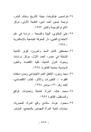 ‫٤٢- ﻓﺭﺍﻨﺴﻴﺱ ﻓﻭﻜﻭﻴﺎﻤﺎ، ﻨﻬﺎﻴﺔ ﺍﻟﺘﺎﺭﻴﺦ ﻭﺨﺎﺘﻡ ﺍﻟﺒﺸﺭ،‬
‫ﺘﺭﺠﻤﺔ ﺤﺴﻴﻥ ﺃﺤﻤﺩ ﺃﻤﻴﻥ، ﺍﻟﻁﺒﻌﺔ ﺍﻷﻭﻟﻰ، ﻤﺭﻜﺯ‬
                 ‫ﺍﻷﻫﺭﺍﻡ ﻟﻠﺘﺭﺠﻤﺔ ﻭﺍﻟﻨﺸﺭ ٣٩٩١.‬
‫٥٢- ﻋﻠﻲ ﺍﻟﻤﻜﺎﻭﻱ، ﺍﻟﺒﻴﺌﺔ ﻭﺍﻟﺼﺤﺔ – ﺩﺭﺍﺴﺔ ﻓﻲ ﻋﻠﻡ‬
‫ﺍﻻﺠﺘﻤﺎﻉ ﺍﻟﻁﺒﻲ، ﺩﺍﺭ ﺍﻟﻤﻌﺭﻓﺔ ﺍﻟﺠﺎﻤﻌﻴﺔ ﺒﺎﻹﺴﻜﻨﺩﺭﻴﺔ‬
                                     ‫، ٥٩٩١.‬
‫٦٢- ﻤﺼﻁﻔﻰ ﻜﺎﻤل ﺍﻟﺴﻴﺩ ﻭﺁﺨﺭﻭﻥ، ﺘﻘﺭﻴﺭ ﺍﻟﺘﻨﻤﻴﺔ‬
‫ﺍﻟﺸﺎﻤﻠﺔ ﻓﻲ ﻤﺼﺭ، ﺍﻟﻌﺩﺩ ﺍﻷﻭل، ﻤﺭﻜﺯ ﺩﺭﺍﺴﺎﺕ‬
‫ﻭﺒﺤﻭﺙ ﺍﻟﺩﻭل ﺍﻟﻨﺎﻤﻴﺔ، ﻜﻠﻴﺔ ﺍﻻﻗﺘﺼﺎﺩ ﻭﺍﻟﻌﻠﻭﻡ‬
               ‫ﺍﻟﺴﻴﺎﺴﻴﺔ، ﺠﺎﻤﻌﺔ ﺍﻟﻘﺎﻫﺭﺓ، ٨٩٩١.‬
‫٧٢- ﻤﺤﻴﺎ ﺯﻴﺘﻭﻥ، ﺍﻹﻨﻔﺎﻕ ﺍﻟﻌﺎﻡ ﺍﻻﺠﺘﻤﺎﻋﻲ ﻭﻤﺩﻯ ﺍﺴﺘﻔﺎﺩﺓ‬
‫ﺍﻟﻔﻘﺭﺍﺀ – ﺍﻟﺘﻁﻭﺭﺍﺕ ﻭﺍﻵﺜﺎﺭ، ﻜﺘﺎﺏ ﺍﻻﻗﺘﺼﺎﺩﻱ،‬
                 ‫ﺍﻟﻌﺩﺩ ﺭﻗﻡ ٠٣١، ﻤﺅﺘﻤﺭ ٨٩٩١.‬
‫٨٢- ﻤﺤﻤﺩ ﺨﺎﻟﺩ، ﺍﻟﻤﺭﺃﺓ ﺍﻟﻌﺎﻤﻠﺔ ﻭﺘﺤﺩﻴﺩﺍﺕ ﺍﻟﻭﺍﻗﻊ‬
                     ‫ﻭﺍﻟﻤﺴﺘﻘﺒل، ﺍﻟﻘﺎﻫﺭﺓ ٩٩٩١.‬
‫٩٢- ﻤﺤﻤﻭﺩ ﻋﻭﺩﺓ، ﻤﻼﻤﺢ ﻭﺍﻗﻊ ﺍﻟﻤﺭﺃﺓ ﺍﻟﻤﺼﺭﻴﺔ،‬
‫ﺴﻴﺎﺴﺎﺕ ﺘﻨﻤﻴﺔ ﺍﻟﻤﺭﺃﺓ ﻟﻠﻨﻬﻭﺽ ﺒﺎﻟﻤﺠﺘﻤﻊ، ﺍﻟﻤﺅﺘﻤﺭ‬



                     ‫- ٥٦٥ -‬
 