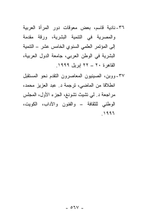 ‫٦٣- ﻨﺎﺩﻴﺔ ﻗﺎﺴﻡ، ﺒﻌﺽ ﻤﻌﻭﻗﺎﺕ ﺩﻭﺭ ﺍﻟﻤﺭﺃﺓ ﺍﻟﻌﺭﺒﻴﺔ‬
‫ﻭﺍﻟﻤﺼﺭﻴﺔ ﻓﻲ ﺍﻟﺘﻨﻤﻴﺔ ﺍﻟﺒﺸﺭﻴﺔ، ﻭﺭﻗﺔ ﻤﻘﺩﻤﺔ‬
‫ﺇﻟﻰ ﺍﻟﻤﺅﺘﻤﺭ ﺍﻟﻌﻠﻤﻲ ﺍﻟﺴﻨﻭﻱ ﺍﻟﺨﺎﻤﺱ ﻋﺸﺭ – ﺍﻟﺘﻨﻤﻴﺔ‬
‫ﺍﻟﺒﺸﺭﻴﺔ ﻓﻲ ﺍﻟﻭﻁﻥ ﺍﻟﻌﺭﺒﻲ، ﺠﺎﻤﻌﺔ ﺍﻟﺩﻭل ﺍﻟﻌﺭﺒﻴﺔ،‬
                ‫ﺍﻟﻘﺎﻫﺭﺓ ٠٢ – ٢٢ ﺇﺒﺭﻴل ٩٩٩١.‬
‫٧٣- ﻭﻭﺒﻥ، ﺍﻟﺼﻴﻨﻴﻭﻥ ﺍﻟﻤﻌﺎﺼﺭﻭﻥ ﺍﻟﺘﻘﺩﻡ ﻨﺤﻭ ﺍﻟﻤﺴﺘﻘﺒل‬
‫ﺍﻨﻁﻼﻗﺎ ﻤﻥ ﺍﻟﻤﺎﻀﻲ، ﺘﺭﺠﻤﺔ ﺩ. ﻋﺒﺩ ﺍﻟﻌﺯﻴﺯ ﻤﺤﻤﺩ،‬
                                      ‫ﹰ‬
‫ﻤﺭﺍﺠﻌﺔ ﺩ. ﻟﻲ ﺘﺸﻴﺙ ﺘﺸﻭﻨﻎ، ﺍﻟﺠﺯﺀ ﺍﻷﻭل، ﺍﻟﻤﺠﻠﺱ‬
‫ﺍﻟﻭﻁﻨﻲ ﻟﻠﺜﻘﺎﻓﺔ – ﻭﺍﻟﻔﻨﻭﻥ ﻭﺍﻵﺩﺍﺏ، ﺍﻟﻜﻭﻴﺕ،‬
                                       ‫٦٩٩١.‬




                     ‫- ٧٦٥ -‬
 