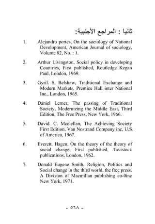 :‫ﺜﺎﻨﻴﺎ : ﺍﻟﻤﺭﺍﺠﻊ ﺍﻷﺠﻨﺒﻴﺔ‬
                                            
1.   Alejandro portes, On the sociology of National
      Development, American Journal of sociology,
      Volume 82, No. : 1.
2.   Arthur Livingston, Social policy in developing
      Countries, First published, Routledge Kegan
      Paul, London, 1969.
3.   Gyril. S. Belshaw, Traditional Exchange and
      Modern Markets, Prentice Hall inter National
      Inc., London, 1965.
4.   Daniel Lerner, The passing of Traditional
      Society, Modernizing the Middle East, Third
      Edition, The Free Press, New York, 1966.
5.   David. C. Mcclellan, The Achieving Society
      First Edition, Van Nostrand Company inc, U.S.
      of America, 1967.
6.   Everett. Hagen, On the theory of the theory of
      social change, First published, Tavistock
      publications, London, 1962.
7.   Donald Eugene Smith, Religion, Politics and
      Social change in the third world, the free press.
      A Division of Macmillan publishing co-0inc
      New York, 1971.




                   - ٥٦٨ -
 
