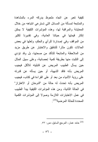 ‫ﻜﻴﻔﻴﺔ ﺘﻌﺒﺭ ﻋﻥ ﺍﺘﺠﺎﻩ ﻤﻠﺤﻭﻅ ﻴﺩﺭﻜﻪ ﺍﻟﻤﺭﺀ ﺒﺎﻟﻤﺸﺎﻫﺩﺓ‬
                                      ‫‪‬‬
‫ﻭﺍﻟﻤﺘﺎﺒﻌﺔ ﻟﻤﺴﺄﻟﺔ ﻤﻥ ﺍﻟﻤﺴﺎﺌل ﺍﻟﺘﻲ ﺘﺴﺘﺭﻋﻲ ﺍﻨﺘﺒﺎﻫﻪ ﻤﻥ ﺨﻼل‬
‫ﺍﻟﻤﻌﺎﻴﺸﺔ ﻭﺍﻟﻤﺭﺍﻗﺒﺔ ﻟﻬﺎ، ﻭﻫﺫﻩ ﺍﻟﻤﺅﺸﺭﺍﺕ ﺍﻟﻜﻴﻔﻴﺔ ﻻ ﻴﻤﻜﻥ‬
‫ﺇﻨﻜﺎﺭ ﻗﻴﻤﺘﻬﺎ ﻓﻲ ﺤﻴﺎﺘﻨﺎ ﺍﻟﻌﺎﺩﻴﺔ، ﻭﻓﻲ ﺘﻘﺩﻴﺭﻨﺎ ﻟﻜﺜﻴﺭ‬
‫ﻤﻥ ﺍﻟﻤﻭﺍﻗﻑ ﻭﻓﻲ ﺇﺼﺩﺍﺭﻨﺎ ﻟﻠﺭﺃﻱ ﻭﺍﻟﺤﻜﻡ، ﻭﻟﻌﻠﻬﺎ ﻓﻲ ﺒﻌﺽ‬
‫ﺍﻟﺤﺎﻻﺕ ﺘﻜﻭﻥ ﻤﺜﺎﺭﺍ ﻟﻠﺘﺩﻗﻴﻕ ﻭﺍﻻﺨﺘﺒﺎﺭ ﻋﻥ ﻁﺭﻴﻕ ﻤﺯﻴﺩ‬
                               ‫‪‬‬
‫ﻤﻥ ﺍﻟﻤﻼﺤﻅﺔ ﻭﺍﻟﻤﺘﺎﺒﻌﺔ ﻟﻠﺘﺄﻜﺩ ﻤﻥ ﺼﺤﺘﻬﺎ، ﺒل ﻭﻗﺩ ﺘﺅﺩﻱ‬
‫ﺇﻟﻰ ﺍﻟﺘﺜﺒﺕ ﻤﻨﻬﺎ ﺒﻁﺭﻴﻘﺔ ﻜﻤﻴﺔ ﺇﺤﺼﺎﺌﻴﺔ، ﻭﻋﻠﻰ ﺴﺒﻴل ﺍﻟﻤﺜﺎل‬
‫ﺤﻴﻥ ﻴﺴﺄل ﺍﻟﻁﺒﻴﺏ ﺍﻟﻤﺭﻴﺽ ﻋﻥ ﻗﺎﺒﻠﻴﺘﻪ ﻟﻸﻜل ﻓﻴﺠﻴﺏ‬
‫ﺍﻟﻤﺭﻴﺽ ﺒﺄﻨﻪ ﻓﺎﻗﺩ ﺍﻟﺸﻬﻴﺔ، ﺃﻭ ﺤﻴﻥ ﻴﺴﺄﻟﻪ ﻋﻥ ﻗﺩﺭﺘﻪ‬
‫ﻋﻠﻰ ﺭﺅﻴﺔ ﺍﻷﺸﻴﺎﺀ ﻤﻥ ﺒﻌﺩ ﺃﻭ ﻋﻠﻰ ﺍﻟﻘﺭﺍﺀﺓ ﻓﻲ ﻜﺘﺎﺏ، ﻓﻴﺠﻴﺏ‬
‫ﺍﻟﻤﺭﻴﺽ ﺒﺄﻨﻪ ﺘﺤﺩﺙ ﻟﻪ ﺤﺎﻟﺔ ﻤﻥ "ﺍﻟﺩﻭﺨﺎﻥ ﺃﻭ ﺍﻻﻫﺘﺯﺍﺯ"‬
‫ﻓﻲ ﺍﻟﺤﺎﻟﺔ ﺍﻟﺜﺎﻨﻴﺔ، ﻭﻤﻥ ﻫﺫﻩ ﺍﻟﻤﺅﺸﺭﺍﺕ ﺍﻟﻜﻴﻔﻴﺔ ﻴﺒﺩﺃ ﺍﻟﻁﺒﻴﺏ‬
‫ﻓﻲ ﻋﻤل ﺍﻻﺨﺘﺒﺎﺭﺍﺕ ﺍﻟﻼﺯﻤﺔ ﻭﺼﻭﻻ ﺇﻟﻰ ﺍﻟﻤﺅﺸﺭﺍﺕ ﺍﻟﻜﻤﻴﺔ‬
                    ‫ﹰ‬
                              ‫ﺍﻟﻤﺤﺩﺩﺓ ﻟﻠﺤﺎﻟﺔ ﺍﻟﻤﺭﻀﻴﺔ)53(.‬




                                                        ‫)53(‬
                     ‫ﺤﺎﻤﺩ ﻋﻤﺎﺭ، ﺍﻟﻤﺭﺠﻊ ﺍﻟﺴﺎﺒﻕ، ﺹ: ٧٥.‬

                      ‫- ٦٥ -‬
 